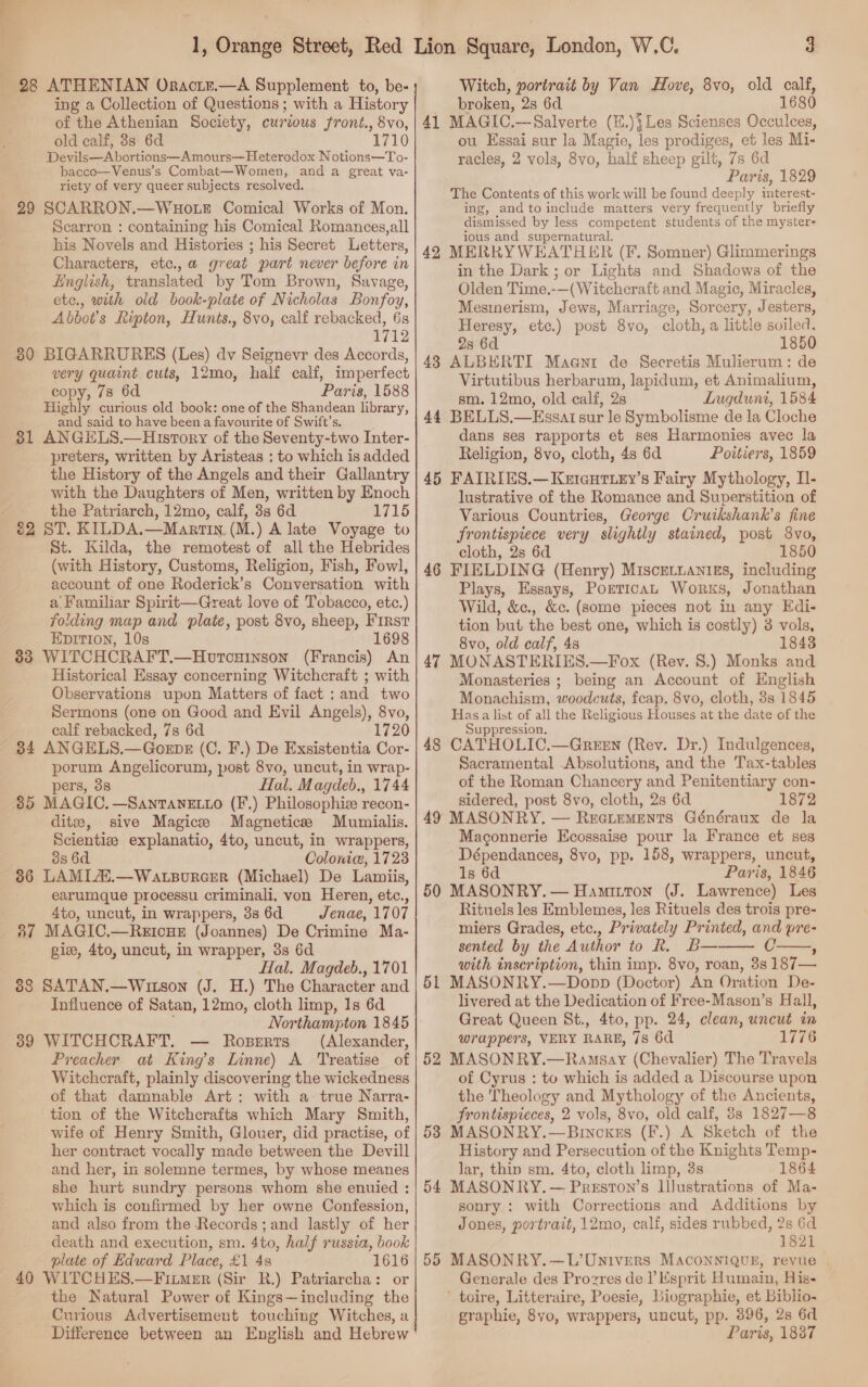98 ATHENIAN Oractz.—A Supplement to, be- ing a Collection of Questions ; with a History of the Athenian Society, curious front., 8vo, old calf, 3s 6d 1710 Devils—Abortions—Amours—Heterodox Notions—To- bacco—Venus’s Combat—Women, anda great va- riety of very queer subjects resolved. 29 SCARRON.—WHOoLE Comical Works of Mon. Scarron : containing his Comical Romances,all his Novels and Histories ; his Secret Letters, Characters, etc.,a great part never before in English, translated by Tom Brown, Savage, etc., with old book-plate of Nicholas Bonfoy, Abbot's Ripton, Hunts., 8vo, calf rebacked, 6s 1712 80 BIGARRURES (Les) dv Seignevr des Accords, very quaint cuts, 12mo, half calf, imperfect copy, 7s 6d Paris, 1588 Highly curious old book: one of the Shandean library, and said to have been a favourite of Swift’s. 81 ANGELS.—Hrstory of the Seventy-two Inter- preters, written by Aristeas : to which is added the History of the Angels and their Gallantry with the Daughters of Men, written by Enoch the Patriarch, 12mo, calf, 38 6d 1715 82 ST. KILDA.—Manrtin. (M.) A late Voyage to St. Kilda, the remotest of all the Hebrides (with History, Customs, Religion, Fish, Fowl, account of one Roderick’s Conversation with a Familiar Spirit—Great love of Tobacco, etc.) folding map and plate, post 8vo, sheep, First EDITION, 10s 1698 338 WITCHCRAFT.—Horcuinson (Francis) An Historical Essay concerning Witchcraft ; with Observations upon Matters of fact : and two Sermons (one on Good and Evil Angels), 8vo, calf rebacked, 7s 6d 172 34 ANGELS.—Gornpkx (C. F.) De Exsistentia Cor- porum Angelicorum, post 8vo, uncut, in wrap- pers, 3s Hal. Magdeb., 1744 85 MAGIC.—SantTaneEL_o (F.) Philosophie recon- ditze, sive Magice Magnetics Mumialis. Scientiee explanatio, 4to, uncut, in wrappers, os 6d Colonic, 1723 36 LAMIAX.—Watsorcer (Michael) De Lamiis, earumque processu criminali, von Heren, etc., 4to, uncut, in wrappers, 3s 6d Jenae, 1707 37 MAGIC.—ReEIcHE (Joannes) De Crimine Ma- gie, 4to, uncut, in wrapper, 38s 6d Hal. Magdeb., 1701 88 SATAN.—Wrutson (J. H.) The Character and Influence of Satan, 12mo, cloth limp, 1s 6d Northampton 1845 39 WITCHCRAFT. — Roserts (Alexander, Preacher at Kings Linne) A Treatise of Witchcraft, plainly discovering the wickedness of that damnable Art: with a- true Narra- tion of the Witchcrafts which Mary Smith, wife of Henry Smith, Glouer, did practise, of her contract vocally made between the Devill and her, in solemne termes, by whose meanes she hurt sundry persons whom she enuied : which is confirmed by her owne Confession, and also from the Records; and lastly of her death and execution, sm. 4to, half russia, book plate of Edward Place, £1 4s 1616 40 WITCHES.—Fitmer (Sir R.) Patriarcha: or the Natural Power of Kings—including the Curious Advertisement touching Witches, a Witch, portrait by Van Hove, 8vo, old calf, broken, 28 6d 1680 41 MAGIC.—Salverte (E.)}Les Scienses Occulces, ou Essai sur la Magie, les prodiges, et les Mi- racles, 2 vols, 8vo, half sheep gilt, 7s 6d Paris, 1829 The Contents of this work will be found deeply imgerest: ing, and to include matters very frequently briefly dismissed by less competent students of the mystere ious and supernatural. 42 MERRYWEATHER (F. Somner) Glimmerings in the Dark; or Lights and Shadows of the Olden Time.-—(Witchcraft and Magic, Miracles, Mesmerism, Jews, Marriage, Sorcery, Jesters, Heresy, etc.) post 8vo, cloth, a little soiled, 28 6d 1850 438 ALBERTI Maaent de Secretis Mulierum: de Virtutibus herbarum, lapidum, et Animalium, sm. 12mo, old calf, 2s Lugduni, 1584 44 BELLS.—Essatsur le Symbolisme de la Cloche dans ses rapports et ses Harmonies avec la Religion, 8vo, cloth, 4s 6d Poitiers, 1859 45 FAIRIES.—Kareutiey’s Fairy Mythology, Il- lustrative of the Romance and Superstition of Various Countries, George Cruikshank’s fine frontispiece very slightly stained, post 8vo, cloth, 2s 6d 1850 46 FIELDING (Henry) Miscetianigs, including Plays, Essays, PorticaL Works, Jonathan Wild, &amp;c., &amp;c. (some pieces not in any Edi- tion but the best one, which is costly) 3 vols, 8vo, old calf, 4s 18438 47 MONASTERIES.—Fox (Rev. 8.) Monks and Monasteries ; being an Account of English Monachism, woodcuts, feap. 8vo, cloth, 8s 1845 Has a list of all the Religious Houses at the date of the Suppression. 48 CATHOLIC.—Green (Rev. Dr.) Indulgences, Sacramental .Absolutions, and the Tax-tables of the Roman Chancery and Penitentiary con- sidered, post 8vo, cloth, 2s 6d 1872 49 MASONRY. — Rectements Généraux de la Maconnerie Ecossaise pour la France et ses Dépendances, 8vo, pp. 158, wrappers, uncut, 1s 6d Paris, 1846 50 MASONRY. — Hamirtton (J. Lawrence) Les Rituels les Emblemes, les Rituels des trois pre- miers Grades, etc., Privately Printed, and pre- sented by the Author to R. B— with inscription, thin imp. 8vo, roan, 3s 187— 51 MASONRY.—Donpp (Doctor) An Oration De- livered at the Dedication of Free-Mason’s Hall, Great Queen St., 4to, pp. 24, clean, uncut in wrappers, VERY RARE, 7s 6d 1776 52 MASONRY.—Ramsay (Chevalier) The Travels of Cyrus : to which is added a Discourse upon the Theology and Mythology of the Ancients, frontispieces, 2 vols, 8vo, old calf, 3s 1827—8 53 MASONRY.—Brncxes (F.) A Sketch of the History and Persecution of the Knights Temp- lar, thin sm. 4to, cloth limp, 3s 1864 54 MASONRY. — Preston’s IJustrations of Ma- sonry : with Corrections and Additions by Jones, portrait, 12mo, calf, sides rubbed, 2s 6d 1821 55 MASONRY.—L’Univers MaconniQue, revue | Generale des Prozres de ? Esprit Humain, His- ' toire, Litteraire, Poesie, Biographie, et Biblio- graphie, 8vo, wrappers, uncut, pp. 896, 2s 6d 