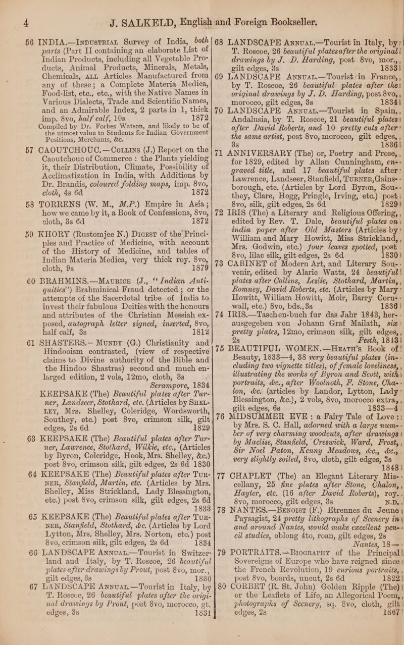 56 INDIA.—Inpustrian Survey of India, both! 68 LANDSCAPE AnnvaL.—Tourist in Italy, by/| parts (Part II containing an elaborate List of T. Roscoe, 26 beautiful plates after the original! Indian Products, including all Vegetable Pro- drawings by J. D. Harding, post 8vo, mor.,, ducts, Animal Products, Minerals, Metals, gilt edges, 3s 18333 Chemicals, att Articles Manufactured from any of these; a Complete Materia Medica, Food-list, etc., etc., with the Native Names in Various Dialects, Trade and Scientific Names, and an Admirable Index, 2 parts in 1, thick imp. 8vo, half calf, 10s 1872 Compiled by Dr. Forbes Watson, and likely to be of the utmost value to Students for Indian Government Positions, Merchants, dc, 57 CAOUTCHOUC.—Co ttins (J.) Report on the Caoutchouc of Commerce : the Plants yielding it, their Distribution, Climate, Possibility of Acclimatization in India, with Additions by Dr. Brandis, coloured folding maps, imp. 8vo, cloth, 4s 6d 1872 58 TORRENS (W. M., M.P.) Empire in Asia ; how we came by it, a Book of Confessions, 8vo, cloth, 8s 6d 1872 59 KHORY (Rustomjee N.) Diaustr of the’ Princi- ples and Practice of Medicine, with account of the History of Medicine, and tables of Indian Materia Medica, very thick roy. 8vo, cloth, 9s 1879 60 BRAHMINS.—Maorice (J., ‘‘ Indian Anti- quities’”’) Brahminical Fraud detected ; or the attempts of the Sacerdotal tribe of India to invest their fabulous Deities with the honours and attributes of the Christian Messiah ex- posed, autograph letter signed, inserted, 8vo, half calf, 3s 1812 61 SHASTERS.— Munpy (G.) Christianity and Hindooism contrasted, (view of respective claims to Divine authority of the Bible and the Hindoo Shastras) second and much en- larged edition, 2 vols, .12mo, cloth, 3s Serampore, 1834 KEEPSAKE (The) Beautiful plates after Tur- ner, Landseer, Stothard, etc. (Articles by SHEL- LEY, Mrs. Shelley, Coleridge, Wordsworth, Southey, etc.) post 8vo, crimson silk, gilt edges, 2s 6d 1829 63 KEEPSAKE (The) Beautiful plates after Tur- ner, Lawrence, Stothard, Wilkie, etc., (Articles by Byron, Coleridge, Hook, Mrs. Shelley, &amp;c.) post 8vo, crimson silk, gilt edges, 2s 6d 1830 64 KEEPSAKE (The) Beautiful plates after Tur- NER, Stanfield, Martin, etc. (Articles by Mrs. Shelley, Miss Strickland, Lady Blessington, etc.) post 8vo, crimson silk, gilt edges, 2s 6d 1833 65 KEEPSAKE (The) Beautiful plates after Tur- . NER, Stanfield, Stothard, dc. (Articles by Lord Lytton, Mrs, Shelley, Mrs. Norton, etc.) post 8vo, crimson silk, gilt edges, 2s 6d 1834 66 LANDSCAPE Annvau.—Tourist in Switzer- land and Italy, by T. Roscoe, 26 beautiful plates after drawings by Prout, post 8vo, mor., gilt edges, 3s 1830 67 LANDSCAPE Annvat.—Tourist in Italy, by T. Roscoe, 26 beautiful plates after the origi- edges, 3s 183] 69 LANDSCAPE Annuau.—Tourist’in France, , by T. Roscoe, 26 beautiful plates after the: original drawings by J. D. Harding, post 8vo, , morocco, gilt edges, 3s 18341 70 LANDSCAPE Annvau.—Tourist in Spain,, Andalusia, by T. Roscoe, 21 beautiful plates: after David Roberts, and 10 pretty cuts after the same artist, post 8vo, morocco, gilt edges, , 33 1836) 71 ANNIVERSARY (The) or, Poetry and Prose, , for 1829, edited by Allan Cunningham, en-- graved title, and 17 beautiful plates after: Lawrence, Landseer, Stanfield, TURNER, Gains: - borough, etc. (Articles by Lord Byron, Sou-: they, Clare, Hogg, Pringle, Irving, etc.) post; 8vo, silk, gilt edges, 2s 6d 1829) 72 IRIS (The) a Literary and Religious Offering, , edited by Rev. T. Dale, beautiful plates oni india paper after Old Masters (Articles by’ William and Mary Howitt, Miss Strickland, , Mrs. Godwin, etc.) four leaves spotted, post 8vo, lilac silk, gilt edges, 28 6d 1830) 73 CABINET of Modern Art, and Literary Sou-- venir, edited by Alaric Watts, 24 beautiful! plates after Collins, Leslie, Stothard, Martin, , Romney, David Roberts, etc. (Articles by Mary’ Howitt, William Howitt, Moir, Barry Corn-: wall, etc.) 8vo, bds., 3s 1836 | 74 IRIS.—Taschen-buch fur das Jahr 1843, her- ausgegeben von Johann Graf Mailath, six: pretty plates, 12mo, crimson silk, gilt edges,, 2s Pesth, 1843} 75 BEAUTIFUL WOMEN.—Hzatn’s Book of! Beauty, 1833—4, 38 very beautiful plates (in-- cluding two vignette titles), of female loveliness, , illustrating the works of Byron and Scott, with, portraits, &amp;c., after Woolnoth, I. Stone, Chas: lon, &amp;e. (articles by Landor, Lytton, Lady Blessington, &amp;c.), 2 vols, 8vo, morocco extra, , gilt edges, 6s 1833—4 : 76 MIDSUMMER EVE: a Fairy Tale of Love:: by Mrs. 8. C. Hall, adorned with a large num-- ber of very charming woodcuts, after drawings} by Maclise, Stanfield, Creswick, Ward, Frost, , Sir Noel Paton, Kenny Meadows, d&amp;c., &amp;¢.,. very slightly soiled, 8vo, cloth, gilt edges, 3s 1848} 77 CHAPLET (The) an Elegant Literary Mis-- cellany, 25 fine plates after Stone, Chalon, , Hayter, etc. (16 after David Roberts), roy.. 8vo, morocco, gilt edges, 8s N.D. ¥ 78 NANTES.—Benorst (F.) Etrennes du Jeune; Paysagist, 24 pretty lithographs of Scenery in\ and around Nantes, would make excellent pen-+ cu studies, oblong 4to, roan, gilt edges, 2s Nantes, 18—- 79 PORTRAITS.—Biocrapuy of the Principal! Sovereigns of Europe who have reigned since ? the French Revolution, 19 curious portraits, , post 8vo, boards, uncut, 2s 6d 18222 80 CORBET (R. St. John) Golden Ripple (The) } or the Leaflets of Life, an Allegorical Poem, , photographs of Scenery, sq. 8vo, cloth, gilt! edges, 28 1367!