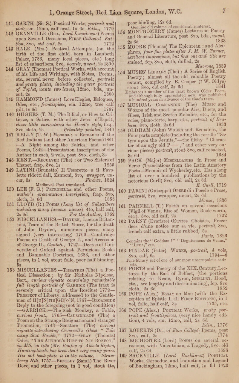 plate,sm. 12mo, calf neat, 1s 6d Edin., 1779 142 GRANVILLE (Geo., Lord Lansdowne) Poems upon Several Occasions, First Collected Edi- tion, 8vo, old calf, 2s 1712 143 HALE (Mrs.) Poetical Attempts, (on the birth of the first child born in Lambeth Palace, 1786, many local pieces, etc.) long _... list of subscribers, 8vo, boards, uncut, 2s 1800 144 GRAY (Thomas) Poetical Works, with account of his Life and Writings, with Notes, Poems, etc., several never before collected, portrait and pretty plates, including the queer portrait of Tophet, wants two leaves,.12mo, bds., un- cut, 2s 1800 HAMMOND (James) Love Elegies, Eclogues, Odes, etc., frontispiece, sm. 12mo, tree calf gilt, 1s 6d 1787 HUGHES (T. M.) The Biliad, or How to Cri- ticize, a Satire, with other Jeux d’Esprit, clever little caricatures in Hood’s style, fcap. 8vo, cloth, 28 Privately printed, 1846 KELLY (T. W.) Menana: a Romance of the Red Indians (and other American Poems)1861 —A Night among the Fairies, and other Poems, 1842—Presentation inscription of the Author in each, 2 vols, post 8vo, cloth, 3s KENT.—Regcutver (The) : or Two Sisters of Thanet, fcap. 8vo, 1s 1855 LATINI (Brunetto) Il Tesoretto e il Favo- letto ridotti dall, Zannoni, 8vo, wrapper, un- cut, 38 Firenze, 1824 Medizval Poet translated. LEE (F. G.) Perronitua and other Poems, author’s presentation inscription, fcap. 8vo, cloth, 1s 6d 1858 LLOYD (R.) Porms (Zong list of Subscribers including many famous names) 4to, half calf, 2s 6d For the Author, 1762 MISCELLANIES,—Drypen, Luctus Britan- nici, Tears of the British Muses, for the death of John Dryden, numerous pieces, many signed (very interesting) 1700—Cambridge Poems on Death of George I., and Accession of George II., Cantab., 1727—Decree of Uni- versity of Oxford against Pernicious Books and Damnable Doctrines, 1683, and other pieces, in 1 vol, stout folio, poor half binding, 5s 153 MISCELLANIES.—Turatrss (The) a Poe- tical Dissection ; by Sir Nicholas Nipclose, Bart., curtous vignette containing remarkable full length portrait of Garrick (The tract is severely critical upon the Roscius) 1772— Prospect of Liberty, addressed to the Gentle- men of H[v]N[t1n]GD[o]N, 1767—BroapsIpE Reply to the foregoing (not in good condition) —GARRICK:—The Sick Monkey, a Fable, curious front., 1765—CavusipicaDE (The) a Poem on the Strange Resignation,and stranger Promotion, 1743—Senators (The) curious vignette introducing Cromwell’s Ghost “* Take away that Baudle,” 1772—Gray (Thomas) Odes, “‘THr AuTHOR’s Girt To Nic Bonroy,” in MS. on title (Mr. Bonfoy of Abbots Ripton, Huntingdonsh.,has been dead very many years. fis old book plate is in the volume. Straw- berry Hill, 1757—Bentiry (Saml.) The River Dove, and other pieces, in 1 vol, stout 4to, 145 146 147 148 149 150 151 152 Genuine old volume of considerable interest. 154 MONTGOMERY (James) Lectures on Poetry and General Literature, post 8vo, bds., uncut, 2s 6d 1833 155 MOORE (Thomas) The Epicurean : and Alci- phron, four fine plates after J. M. W. Turner, excellent impressions, but first oneand title are stained, fep. 8vo, cloth, dulled, 2s Macrone, 1839 156 MUSES’ Lisrary (The) : A Series of English Poetry ; almost all the old valuable Poetry extant, compiled by E. Cooper (? W. Oldys) stout 8vo, old calf, 33 6d 1841 Embraces a number of the least known Older Poets, and although fully appreciated now, was published a hundred years in advance of the time’s taste. 157 MUSICAL Companton (The) Musto and Worps of the most popular Airs, Duets, and Glees, Irish and Scotch Melodies, etc., for the voice, piano-forte, harp, etc., portrait of Bra- ham, 8vo, cloth, 2s 6d 1833 OLDHAM (John) Works and Remaines, the Four parts complete (including the terrific “Sa- tyrs upon the Jesuits,”—the filthy ‘“ Charac- ter of an ugly old P——,” and other very cu- rious pieces) portratt, stout 8vo, calf rebacked, 3s 6d 1684 169 PACK (Major) MisceLLanies in Prose and Verse (Translations from the Latin Amatory Poets—Memoir of Wycherley,etc. Has along list of over a hundred publications by the notorious Curll) 8vo, old calf, 2s 6d E. Curll, 1719 160 PARINI (Guiseppe) OpzRE di: Poesie e Prose, portrait, 8vo, wrapper, uncut, 2s 6d Monza, 1836 161 PARNELL (T.) Porms on several occasions (Vigil of Venus, Rise of Woman, Book-worm, etc.), 8vo, old calf, 2s 1722 162 PARNY (Evariste) Giuvres Choisies, Prece- dees d’une notice sur sa vie, portrait, 8vo, french calf extra, a little rubbed, 5s Paris, 1826 Contains the ‘‘ Goddam !” ‘‘ Deguisemens de Venus,” “LDA, ete, 163 PINDAR (Peter) Works, portrait, 4 vols, 8vo, calf, 6s 1794—6 Fine library set of one of our most unscrupulous satir ists. 164 POETS and Poetry of the XIX. Century, Lec- tures by the Earl of Belfast, (the portions relating to Keats, Byron, SHELLEY, Hood, etc., are lengthy and discriminating), fep. 8vo cloth, 2s 6d 1852 POPE (Alex.) Essay on Man (with the Ex- ception of Epistle I. all Frrst Eprrions), in 1 vol, folio, half calf, 3s 1735, ete. POPE (Alex.) Portican Works, pretty por: trait and frontispieces, (very nice handy edi- tion), 4 vols, sm. 12mo, calf, 2s 6d Edin., 1776 ROBERTS (Dr., of Eton College) Poems, post 8yvo, calf, 2s 1774 ROCHESTER (Lord) Poms on several oc- casions, with Valentinian, a Tragedy, 8vo, old calf, 2s 6d 1696 SACKVILLE (Lord Buckhurst) Porrican Works, Gorboduc, and Induction and Legend of Buckingham, 12mo, half calf, is 6d 1320 158 165 166 167 168 169