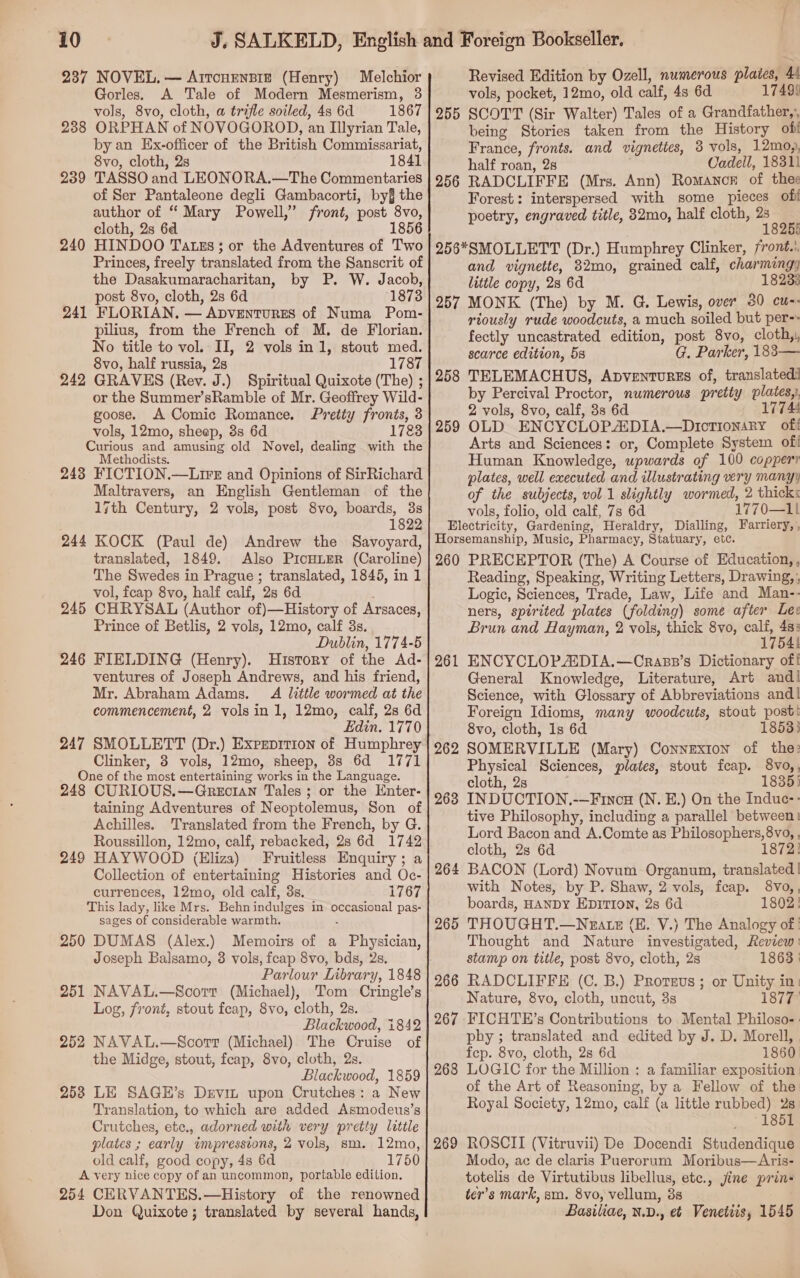 237 NOVEL, — Arrcnensrze (Henry) Melchior Gorles. A Tale of Modern Mesmerism, 3 vols, 8vo, cloth, a trifle soiled, 4s 6d 1867 238 ORPHAN of NOVOGOROD, an Illyrian Tale, by an Ex-officer of the British Commissariat, 8vo, cloth, 2s 1841 239 TASSO and LEONORA.—The Commentaries of Ser Pantaleone degli Gambacorti, by§ the author of “ Mary Powell,” front, post 8vo, cloth, 2s 6d 1856 240 HINDOO Tatszs; or the Adventures of Two Princes, freely translated from the Sanscrit of the Dasakumaracharitan, by P. W. Jacob, post 8vo, cloth, 2s 6d 1873 241 FLORIAN, — Apventurzes of Numa Pom- pilius, from the French of M. de Florian. No title to vol. II, 2 vols in 1, stout med. 8vo, half russia, 2s 1787 242 GRAVES (Rev. J.) Spiritual Quixote (The) ; or the Summer’sRamble of Mr. Geoffrey Wild- goose. A Comic Romance. Preity fronts, 3 vols, 12mo, sheep, 3s 6d 1783 Curious and amusing old Novel, dealing with the Methodists. 243 FICTION.—Lire and Opinions of SirRichard Maltravers, an English Gentleman of the 1jth Century, 2 vols, post 8vo, boards, 3s 1822 244 KOCK (Paul de) Andrew the Savoyard, translated, 1849. Also PicHLER (Caroline) The Swedes in Prague ; translated, 1845, in 1 vol, feap 8vo, half calf, 2s 6d 245 CHRYSAL (Author of)—History of Arsaces, Prince of Betlis, 2 vols, 12mo, calf 3s. Dublin, 1774-5 246 FIELDING (Henry). History of the Ad- ventures of Joseph Andrews, and his friend, Mr. Abraham Adams. A little wormed at the commencement, 2 volsin 1, 12mo, calf, 2s 6d Edin. 1770 247 SMOLLETT (Dr.) Exprprtion of Humphrey Clinker, 8 vols, 12mo, sheep, 8s 6d 1771 One of the most entertaining works in the Language. 248 CURIOUS.—Grecian Tales; or the Enter- taining Adventures of Neoptolemus, Son of Achilles. Translated from the French, by G. Roussillon, 12mo, calf, rebacked, 2s 6d 1742 249 HAYWOOD (Eliza) Fruitless Enquiry; a Collection of entertaining Histories and Oc- currences, 12mo, old calf, 8s. 1767 This lady, like Mrs. Behnindulges in occasional pas- sages of considerable warmth. < 250 DUMAS (Alex.) Memoirs of a Physician, Joseph Balsamo, 3 vols, fcap 8vo, bds, 2s. 251 NAVAL.—Scorr (Michael), Tom Cringle’s Log, front, stout fceap, 8vo, cloth, 2s. Blackwood, 1842 252 NAVAL.—Scorr (Michael) The Cruise of the Midge, stout, feap, 8vo, cloth, 2s. Blackwood, 1859 2538 LE SAGE’s Drevin upon Crutches: a New Translation, to which are added Asmodeus’s Crutches, etc., adorned with very pretty little plates ; early impressions, 2 vols, sm. 12mo, old calf, good copy, 4s 6d 1750 A very nice copy of an uncommon, portable edition. 254 CERVANTES.—History of the renowned Don Quixote ; translated by several hands, Revised Edition by Ozell, numerous plates, 44 vols, pocket, 12mo, old calf, 4s 6d 17499 255 SCOTT (Sir Walter) Tales of a Grandfather, being Stories taken from the History of France, fronts. and vignettes, 3 vols, 12moy, half roan, 2s Cadell, 18311 256 RADCLIFFE (Mrs. Ann) Romance of thee Forest: interspersed with some pieces oft poetry, engraved title, 32mo, half cloth, “a 256*SMOLLETT (Dr.) Humphrey Clinker, front.’ and vignette, 82mo, grained calf, charmingy little copy, 28 6d 18233 257 MONK (The) by M. G. Lewis, over 30 cu-- riously rude woodcuts, a much soiled but per-» fectly uncastrated edition, post 8vo, cloth,, scarce edition, 5s G. Parker, 183— 258 TELEMACHUS, Apventurss of, translated. by Percival Proctor, numerous pretty plates, 2 vols, 8vo, calf, 3s 6d 17744 259 OLD ENCYCLOPADIA.—Drotionary off Arts and Sciences: or, Complete System of Human Knowledge, upwards of 100 copper plates, well executed and illustrating very many) of the subjects, vol 1 slightly wormed, 2 thicks vols, folio, old calf, 7s 6d 1770—11 Electricity, Gardening, Heraldry, Dialling, Farriery, , Horsemanship, Music, Pharmacy, Statuary, etc. 260 PRECEPTOR (The) A Course of Education, , Reading, Speaking, Writing Letters, Drawing, , Logic, Sciences, Trade, Law, Life and Man-- ners, spirited plates (folding) some after Lee Brun and Hayman, 2 vols, thick 8vo, oi &amp; f ENCYCLOPADIA.—Crasp’s Dictionary off General Knowledge, Literature, Art andi Science, with Glossary of Abbreviations and! Foreign Idioms, many woodcuts, stout post! 8vo, cloth, 1s 6d 18533 SOMERVILLE (Mary) Connexion of the: Physical Sciences, plates, stout fcap. 8vo,, cloth, 2s 1835) INDUCTION.-—Fincu (N. E.) On the Induc-- tive Philosophy, including a parallel between: Lord Bacon and A.Comte as Philosophers, 8vo, , cloth, 2s 6d 1872! BACON (Lord) Novum Organum, translated | with Notes, by P. Shaw, 2 vols, fcap. 8vo,, boards, HANDY EDITION, 2s 6d 1802! THOUGHT.—Neatz (EH. V.) The Analogy of | Thought and Nature investigated, Review: stamp on title, post 8vo, cloth, 2s 1863 | RADCLIFFE (C. B.) Protsus ; or Unity in: Nature, 8vo, cloth, uncut, 3s 1877 FICHTE’s Contributions to Mental Philoso-: phy ; translated and edited by J. D. Morell, fcp. 8vo, cloth, 2s 6d 1860 LOGIC for the Million ; a familiar exposition | of the Art of Reasoning, by a Fellow of the: Royal Society, 12mo, calf (a little rubbed) 2s 1851 ROSCII (Vitruvii) De Docendi Studendique Modo, ac de claris Puerorum Moribus—Aris- totelis de Virtutibus libellus, etc., jine prin- ter’s mark, sm. 8vo, vellum, 3s Basiliae, N.D., e¢ Venetiis, 1545 261 262 263 264 265 266 267 268 269