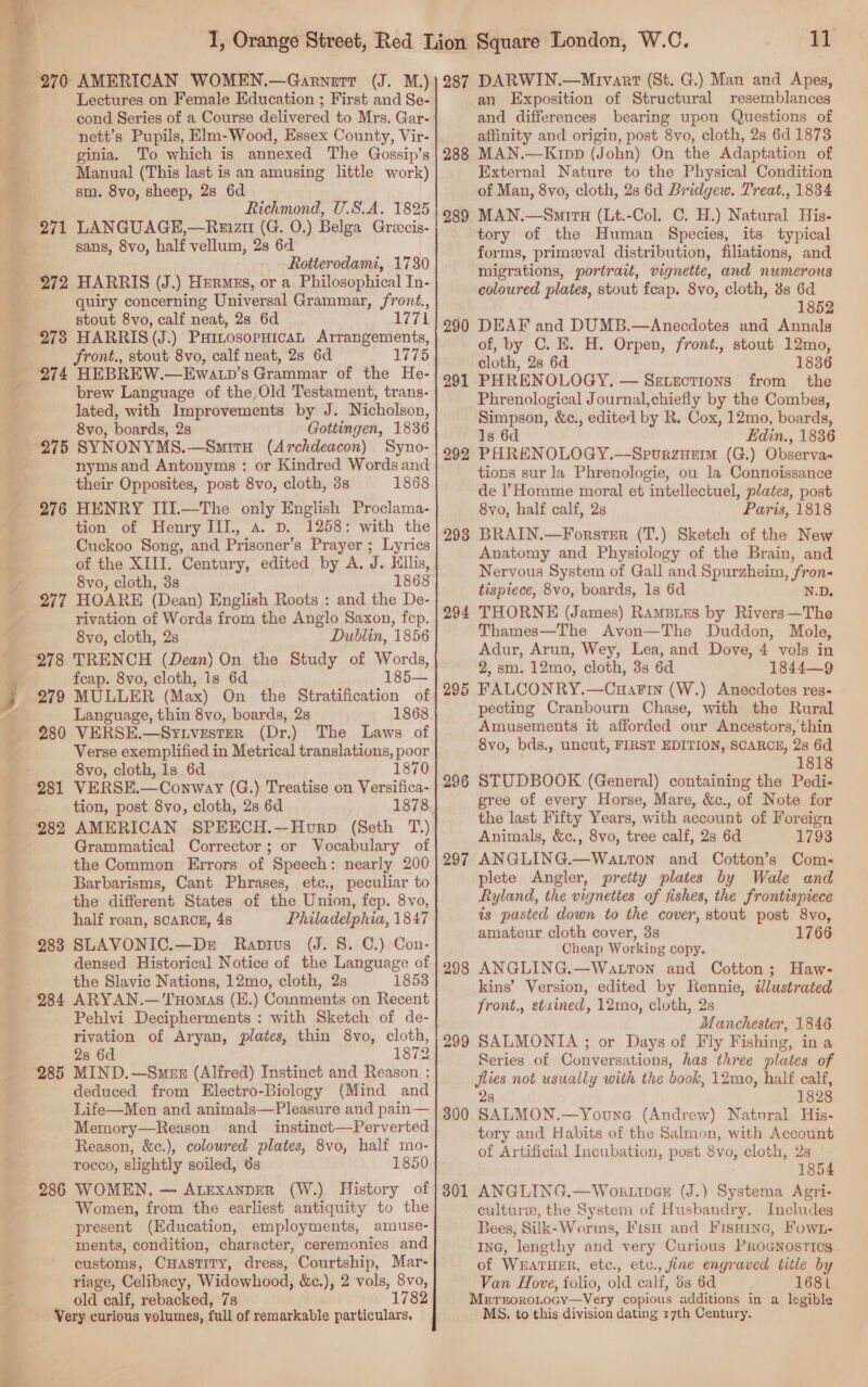  Ba a Lectures on Female Education ; First and Se- cond Series of a Course apirared to Mrs. Gar- nett’s Pupils, Elm-Wood, Essex County, Vir- ginia. To which is annexed The Gossip’s Manual (This last is an amusing little work) sm. 8vo, sheep, 2s 6d Richmond, U.S.A. 1825 LANGUAGE,—Reaizi (G. 0.) Belga Greecis- sans, 8vo, half vellum, 2s 6d Rotterodami, 1730 278 274 quiry concerning Universal Grammar, front., stout 8vo, calf neat, 2s 6d 1771 HARRIS (J.) PattosopHican Arrangements, front., stout 8vo, calf neat, 2s 6d 1775 HEBREW.—Ewatp’s Grammar of the He- brew Language of the, Old Testament, trans- lated, with Improvements by J. Nicholson, 8vo, boards, 28 Gottingen, 1836 275 SYNONYMS.—Smirs (Archdeacon) Syno- nyms and Antonyms : or Kindred Words and their Opposites, post 8vo, cloth, 3s 1868 276 277 278 279 280 282 283 284 285 286 HENRY III.—The only English Proclama- tion of Henry III, a. vp. 1258: with the Cuckoo Song, and Prisoner’s Prayer ; Lyrics of the XIII. Century, edited by A. J. Ellis, 8vo, cloth, 3s 1868 HOARE (Dean) English Roots : and the De- rivation of Words from the Anglo Saxon, fep. 8vo, cloth, 2s Dublin, 1856 TRENCH (Dean) On the Study of Words, feap. 8vo, cloth, is 6d 1 MULLER (Max) On the Stratification of Language, thin 8vo, boards, 2s 1868 VERSE.—Sytvester (Dr.) The Laws of Verse exemplified in Metrical translations, poor 8vo, cloth, 1s 6d 1870 VERSE.— Conway (G.) Treatise on Versifica- tion, post 8vo, cloth, 28 6d 1878 288 289 290 291 292 293 294 295 296 Grammatical Corrector ; or Vocabulary of the Common Errors of Speech: nearly 200 Barbarisms, Cant Phrases, etc., peculiar to the different States of the Union, fep. 8vo, half roan, SCARCE, 48 Philadelphia, 1847 SLAVONIC.—Dr Rapius (J. 8. C.) Con- densed Historical Notice of the Language of the Slavic Nations, 12mo, cloth, 2s 1853 ARYAN.—'I'Homas (E.) Comments on Recent Pehlvi Decipherments : with Sketch of de- rivation of Aryan, plates, thin 8vo, cloth, 28 6d 1872 MIND.—Smzz (Alfred) Instinct and Reason : deduced from Electro-Biology (Mind and Life—Men and animals—Pleasure and pain— Memory—Reason and _ instinct—Perverted Reason, &amp;c.), coloured plates, 8vo, half mo- rocco, slightly soiled, 6s 1850 WOMEN. — AtexanprrR (W.) History of Women, from the earliest antiquity to the present (Education, employments, amuse- ments, condition, character, ceremonies and customs, Cuastity, dress, Courtship, Mar- riage, Celibacy, Widowhood, &amp;c.), 2 vols, 8vo, old calf, rebacked, 7s 1782 297 298 299 300 301 11 an Exposition of Structural resemblances and differences bearing upon Questions of affinity and origin, post 8vo, cloth, 2s 6d 1873 MAN.—Krpp (John) On the Adaptation of External Nature to the Physical Condition of Man, 8vo, cloth, 2s 6d Bridgew. Treat., 1834 MAN.—Smirtu (Lt.-Col. C. H.) Natural His- tory of the Human Species, its typical forms, primeval distribution, filiations, and migrations, portrait, vignette, and numerous coloured plates, stout feap. 8vo, cloth, 3s 6d 1852 DEAF and DUMB.—Anecdotes and Annals of, by C. E. H. Orpen, front., stout 12mo, cloth, 28 6d 1836 PHRENOLOGY, — Setzctions from the Phrenological Journal,chiefly by the Combes, Simpson, &amp;c., edited by R. Cox, 12mo, boards, 1s 6d Edin., 1836 PHRENOLOGY.—SprurzHem (G.) Observa- tions sur la Phrenologie, ou la Connoissance de l’Homme moral et intellectuel, plates, post 8vo, half calf, 2s Paris, 1818 BRAIN.—ForstsEr (T.) Sketch of the New Anatomy and Physiology of the Brain, and Nervous System of Gall and Spurzheim, ‘fron tispiece, 8vo, boards, 1s 6d N.D. THORNE (James) RamBies by Rivers—The Thames—The Avon—The Duddon, Mole, Adur, Arun, Wey, Lea, and Dove, 4 vols in 2, sm. 12mo, cloth, 3s 6d 1844—9 FALCONRY.—CuaFin (W.) Anecdotes res- pecting Cranbourn Chase, with the Rural Amusements it afforded our Ancestors, thin 8vo, bds., uncut, FIRST EDITION, SCARCE, 2s 6d 1818 STUDBOOK (General) containing the Pedi- gree of every Horse, Mare, &amp;c., of Note for the last Fifty Years, with account of Foreign Animals, &amp;c., 8vo, tree calf, 2s 6d 1793 ANGLING.—Watton and Cotton’s Com- plete Angler, pretty plates by Wale and Ryland, the vignettes of fishes, the frontispiece is pasted down to the cover, stout post 8vo, amateur cloth cover, 3s 1766 Cheap Working copy. ANGLING.—Watton and Cotton; Haw- kins’ Version, edited by Rennie, dlustrated front., stained, 12mo, cloth, 2s Manchester, 1846 SALMONIA ; or Days of Fly Fishing, in a Series of Conversations, has three plates of flies not usually with the book, 12mo, half calf, 2s 1828 SALMON.—Youna (Andrew) Natural His- tory and Habits of the Salmon, with Account of Artificial Incubation, post 8vo, cloth, 2s | 1854 ANGLING.—Wokrtipex (J.) Systema Agri- culture, the System of Husbandry. Includes Bees, Silk-Worms, Fisu and Fisaine, Fow.- Ina, lengthy and very Curious PROGNOSTICS . of WEATHER, etc., etc., fine engraved title by Van Hove, folio, old calf, ds 6d 1681 MntroroLocy—Very copious additions in a legible MS. to this division dating 17th Century.