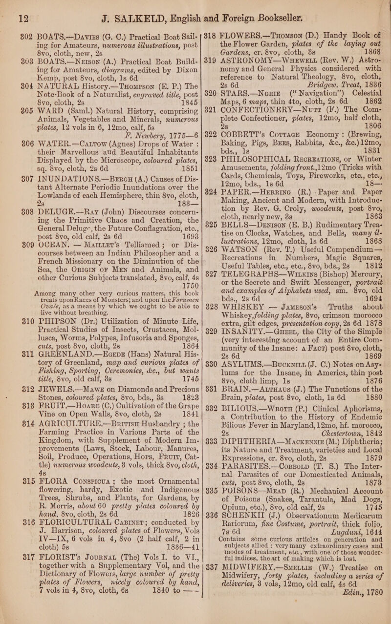 302 BOATS.—Daviss (G. C.) Practical Boat Sail- ing for Amateurs, numerous illustrations, post 8vo, cloth, new, 2s 3803 BOATS.—Netson (A.) Practical Boat Build- ing for Amateurs, diagrams, edited by Dixon Kemp, post 8vo, cloth, 1s 6d 804 NATURAL History.—TuHompson (E, P.) The Note-Book of a Naturalist, engraved title, post 8vo, cloth, 2s 1845 3805 WARD (Saml.) Natural History, comprising Animals, Vegetables and Minerals, numerous plates, 12 vols in 6, 12mo, calf, 5s I’, Newbery, 1775—6 806 WATER.—Cattow (Agnes) Drops of Water : their Marvellous aud Beautiful Inhabitants Displayed by the Microscope, coloured plates, sq. 8vo, cloth, 2s 6d 1851 307 INUNDATIONS.—Berau (A.) Causes of Dis- tant Alternate Periodic Inundations over the Lowlands of each Hemisphere, thin 8vo, cloth, 28 183— 808 DELUGE.—Ray (John) Discourses concern- ing the Primitive Chaos and Creation, the General Deluge, the Future Conflagration, etc., post 8vo, old calf, 2s 6d 809 OCEAN. — Marttter’s Telliamed; or Dis- courses between an Jndian Philosopher and a French Missionary on the Diminution of the Sea, the OricgIN oF MEN and Animals, and other Curious Subjects translated, 8vo, calf, 4s 1750 Among many other very curious matters, this book treats uponRaces of Monsters; and upon the foramen Ovale, asa means by which we ought to be able to live without breathing. 310 PHIPSON (Dr.) Utilization of Minute Life, Practical Studies of Insects, Crustacea, Mol- lusca, Worms, Polypes, Infusoria and Sponges, cuts, post 8vo, cloth, 2s 1864 3811 GREENLAND.—EcEpE (Hans) Natural His- tory of Greenland, map and curious plates of Fishing, Sporting, Ceremonies, &amp;c., but wants title, 8vo, old calf, 3s 1745 312 JEWELS.—Mawe on Diamonds and Precious Stones, coloured plates, 8vo, bds., 3s 1823 3138 FRUIT.—Hoark (C.) Cultivation of the Grape Vine on Open Walls, 8vo, cloth, 2s 1841 814 AGRICULTURK.—Bnirtsu Husbandry ; the Farming Practice in Various Parts of the Kingdom, with Supplement of Modern Im- provements (Laws, Stock, Labour, Manures, Soil, Produce, Operations, Hors, FRurt, Cat- tle) numerous woodcuts, 3 vols, thick 8vo, cloth, 4s FLORA Conspicua; the most Ornamental flowering, hardy, Exotic and Indigenous Trees, Shrubs, and Plants, for Gardens, by R. Morris, about 60 pretty plates coloured by hand, 8vo, cloth, 2s 6d 1826 FLORICULTURAL CaBineT; conducted by J. Harrison, coloured plates of Flowers, Vols IV—IX, 6 vols in 4, 8vo (2 half calf, 2 in cloth) 5s 1836—41 FLORIST’s Journat (The) VolsI. to VI., together with a Supplementary Vol, and the Dictionary of Flowers, large number of pretty plates of Flowers, nicely coloured by hand, 7 vols in 4, 8vo, cloth, 6s 1840 to —~ 815 316 317 318 FLOWERS.—Tuomson (D.) Handy Book of the Flower Garden, plates of the laying out Gardens, cr. 8vo, cloth, 3s 1868 ASTRONOMY—WuHEWwELL (Rev. W.) Astro- nomy and General Physics considered with reference to Natural Theology, 8vo, cloth, 2s 6d Bridgew. Treat, 1836 STARS.—Noriz (‘Navigation’) Celestial Maps, 6 maps, thin 4to, cloth, 2s 6d 1862 CONFECTIONERY—Nttr (F.) The Com- plete Confectioner, plates, 12mo, half cloth, 28 1806 COBBETT’s Corracze Economy : (Brewing, Baking, Pigs, Bens, Rabbits, &amp;c., &amp;c.)12mo, bds., 1s 1831 PHILOSOPHICAL Recrgations, or Winter Amusements, folding front.,12mo (Tricks with Cards, Chemicals, Toys, Fireworks, etc., etc., 12mo, bds., 1s 6d PAPER.—Herrina (R.) -Paper and Paper Making, Ancient and Modern, with Introdue- tion by Rev. G. Croly, woodcuts, post 8vo, cloth, nearly new, 3s 1863 3825 BELLS—Denison (E. B.) Rudimentary Trea- tise on Clocks, Watches, and Bells, many il- lustrations, 12mo, cloth, 1s 6d 1868 326 WATSON (Rev. T.) Useful Compendium — Recreations in Numbers, Magic Squares, Useful Tables, etc., etc., 8vo, bds., 2s 1812 327 TELEGRAPHS—WILErns (Bishop) Mercury, or the Secrete and Swift Messenger, portrait and examples of Alphabets used, sm. 8vo, old bds., 2s 6d 1694 3828 WHISKEY — Jameson’s ‘Truths about Whiskey,folding plates, 8vo, crimson morocco extra, gilt edges, presentation copy, 28 6d 1878 3829 INSANITY.—GuezxL, the City of the Simple (very interesting account of an Entire Com- munity of the Insane: a Faot) post 8vo, cloth, 28 6d 1869 330 ASYLUMS.—Buvucxnitt (J. C.) Notes on Asy- lums for the Insane, in America, thin post 8vo, cloth limp, 1s 1876 331 BRAIN.—Autuats (J.) The Functions of the Brain, plates, post 8vo, cloth, 1s 6d 1880 8382 BILIOUS.—Wnrors (P.) Clinical Aphorisms, a Contribution to the History of Endemic Bilious Fever in Maryland, 12mo, hf. morocco, 2s Chestertown, 1842 383 DIPHTHERIA—Mackenzix (M.) Diphtheria; its Nature and Treatment, varieties and Local Expressions, cr. 8vo, cloth, 2s 1879 304 PARASITES.—Coppotp (T. 8.) The Inter- nal Parasites of our Domesticated Animals, cuts, post 8vo, cloth, 2s 1873 385 POISONS—MgEap (R.) Mechanical Account of Poisons (Snakes, Tarantula, Mad Dogs, Opium, etc.), 8vo, old calf, 2s 1745 336 SCHENKIT (J.) Observationum Medicarum Rariorum, fine Costume, portrait, thick folio, 78 6d Lugduni, 1644 Contains some curious articles on generation and subjects allied : verymany extraordinary cases and modes of treatment, etc., with one of those wonder: ful indices, the art of making which is lost. 3387 MIDWIFERY.—Smetin (W.) Treatise on Midwifery, forty plates, including a series of rleliveries, 3 vols, 12mo, old calf, 4s 6d Edin., 1780 319 320 321 322 323 324