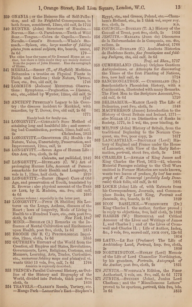  389 ONANIA ; or the Heinous Sin of Self-Pollu- tion, and all its Frightful Consequences, in both Sexes, considered, 12mo, old calf, 5s 1722 340 HUN TER (John) Structure of Muscles,— Nerves.—Har.—O. Paradoxus.—Teeth of Wild Boar.—Tongue.—Cobra de Capello.—Teredo Navalis.—Camel’s Stomach.—Whale’s Sto- -mach.—Spleen, etc., large number of folding plates from actual suljects, 4to, boards, uncut, 5s 6d The titles bear the'name of Sir Everard Home as au- thor, but there 1s little doubt they are mainly derived from the papers of John Hunter, Has the autograph of Home. $41 HERBAL.—Suorr (T., of Sheffield) Medicina Britannica : a treatise on Physical Plants in Fields and Gardens ; their Nature, Virtues, Uses, ete., 8vo, old calf, 3s 1746 842 LOMMIUS (Jodocus) MuprornaL Observa- tions: Symptoms.—Prognostics. — Diseases, etc., etc., edited by Wynter, 12mo, old calf, : 174 3438 ANCIENT Puysician’s Legacy to his Coun- try : the diseases incident to Mankind, with remedies, by T, Dover, 8vo, old calf, 28 6d weil Handy book for family use. 844 LONGEVITY.—Cornaro’s Sure Method of attaining long and healthful life ; and correct- - ing bad Constitution, portrait, 12mo, half calf, 28 Cheltenham, 1823 845 LONGEVITY.—Grosvenor (B.) Health : its Nature, Value, Uncertainty, Preservation, and Improvement, 12mo, calf, 2s 1748 846 LONGEVITY.—Seven Ages of Human Life: OLD AGE, 8vo, cloth, 2s 6d Calcutta, not published, 1842 847 LONGEVITY.—Hovretanp (C. W.) Art of prolonging Human Life, Account of Persons remarkable for their Health and alos rt 2 vols in 1, 12mo, half cloth, 3s 1829 LONGEVITY.—Bacon (Roger) Cure of Old Age, and preservation of Youth, translated by R. Browne : also physical account of the TREE oF LirE, by E. Madeira, sm. 8vo, old calf, 4s 6d 1683 Curious volume : especially in the latter part. LONGEVITY.—Fircu (8. Sheldon) Six Lec- tures on the Lungs, Asthma, diseases of the Heart ; laws of longevity, Mode of Living in Health to a Hundred Years, etc., cuts, post 8vo, cioth, 2s 6d New York, 1847 MIND.—BricHam (A.) Remarks on the In- fluence of Mental Cultivation and Excitement upon Health, post 8vo, cloth, 1s 6d 1874 BRODIE (Sir B. C.) PsyCHOLOGICAL Inqui- ries, 12mo, cloth, 1s 6d 1855 GUTHRIE’s Hisrory-of the World from the Creation, all Empires and States, Revolutions, Governments, Laws, Religions, Customs, and Manners, Learning, Arts, Trades, Curiosities, etc., numerous folding maps and plates(vol vi. wants title) 13 vols, 8vo, calf, 7s 6d 1764 America is copiously described, 853 PRINCE’s Parallel Universal History, an Out- line of the History and Biography of the World, divided into Periods, thick post 8vo, cloth, 6s 18388 854 TRAVELS.—Cuarxe’s Russia, Tartary, etc. —Mungo Park—Lamartine’s Hast—Stephen’s € 848 — 849 350 851 352 13° Egypt, ete., and Greece, Poland, etc.—Cham- bers’s Holland, etc., in 1 thick vol, super roy. 8vo, cloth, 38s N.D. 355 COUN CIL.—Buoxiry (T. A.) History of the Council of Trent, post 8vo, cloth, 2s 1852 356 JESUITS.—Mariana (Juan de) Discourses de la Enfermedades de la Compania, sm. 4to, vellum, 2s Madrid, 1768 857 POPES.—Burmann (C.) Analecta Historica de Hadriano Sexto, fine frontispiece and fold- ing Pedigree, Ato, old calf, 3s 6d Traj. ad Rhen., 1727 CUMBERLAND (Bishop) Origines Gentium Antiquissimae, or Attempts for discovering the Times of the first Planting of Nations, 8vo, new half calf, 4s 1724 SANCHONIATHON,. — CumBertanD (Bp.) Sanchoniatho’s Phoenician History, with a Continuation, illustrated with many Remarks. The First Man to the Scripture Account,8vo, old calf, 48 6d 1720 BELISARIUS.—Manon (Lord) The Life of Belisarius, post 8vo, cloth, 3s 1848 MACPHERSON (James) Introduction to the History of Great Britain and Ireland, 1771— also MiLuaR (J.) on Distinction of Ranks in Society, 1771, in 1 vol, 4to, poor binding, 48 MILTON (John) History of Britain, from the traditional Beginning to the Norman Con- quest, sm. 8vo, poor copy, 28 1677 LANCASTRIAN. —Brovuenam (Lord) His- tory of England and France under the House of Lancaster, with View of the Early Refor- mation, portrait, stout 8vo, cloth, 3s 1861 CHARLES I.—Annats of King James and King Charles the First, 1612—42, wherein Material Passages relating to the Civil Wars omitted in Former Histories are made known, wants two leaves of preface, fly leaf has auto- graph of E. Donnrayl (probably Lady Done- vatle) thick folio, old calf, 28 6d 1681 LOCKE (John) Life of, with Extracts from his Correspondence, Journals, and Common- place Books, by Lord King, Portrait and facsimile, 4to, boards, 28 6d 1829 ICON BASILIKE.—WorpswortH (Dr.) King Charles I. the author, further proved ; in reply to objections, 8vo, half cloth, 2s 1828 HARRIS (W.) Historica and Critical Account of the Lives and Writings of James I., and Charles I ; and of the Lives of Crom- well and Charles II. ; Life of Author, Index, &amp;c., 5 vols, 8vo, scored calf, NICE copy, 12s 6d 1814 LAUD.—Le Bas (Professor) The Life of Archbishop Laud, Portrazt, fcap. 8vo, cloth, 28 1836 NORTHINGTON.—Hentey (Lord) Memoir of the Life of Lord Chancellor Northington, by his grandson, Portraits, Autograph of the Author, post 8vo, cloth, 2s 1831 JUNIUS.—WoopFatt’s Edition, the First Authorised, 2 vols, sm. 8vo, calf, 4s 6d 1772 JUNIUS.—Swinpen (John), Junius Lord Chatham ; and the “ Miscellaneous Letters” proved to be spurious, portrait, thin 8vo, bds. Is 6d 1833 358 359 363 364 365 366 367 368 369 370 371