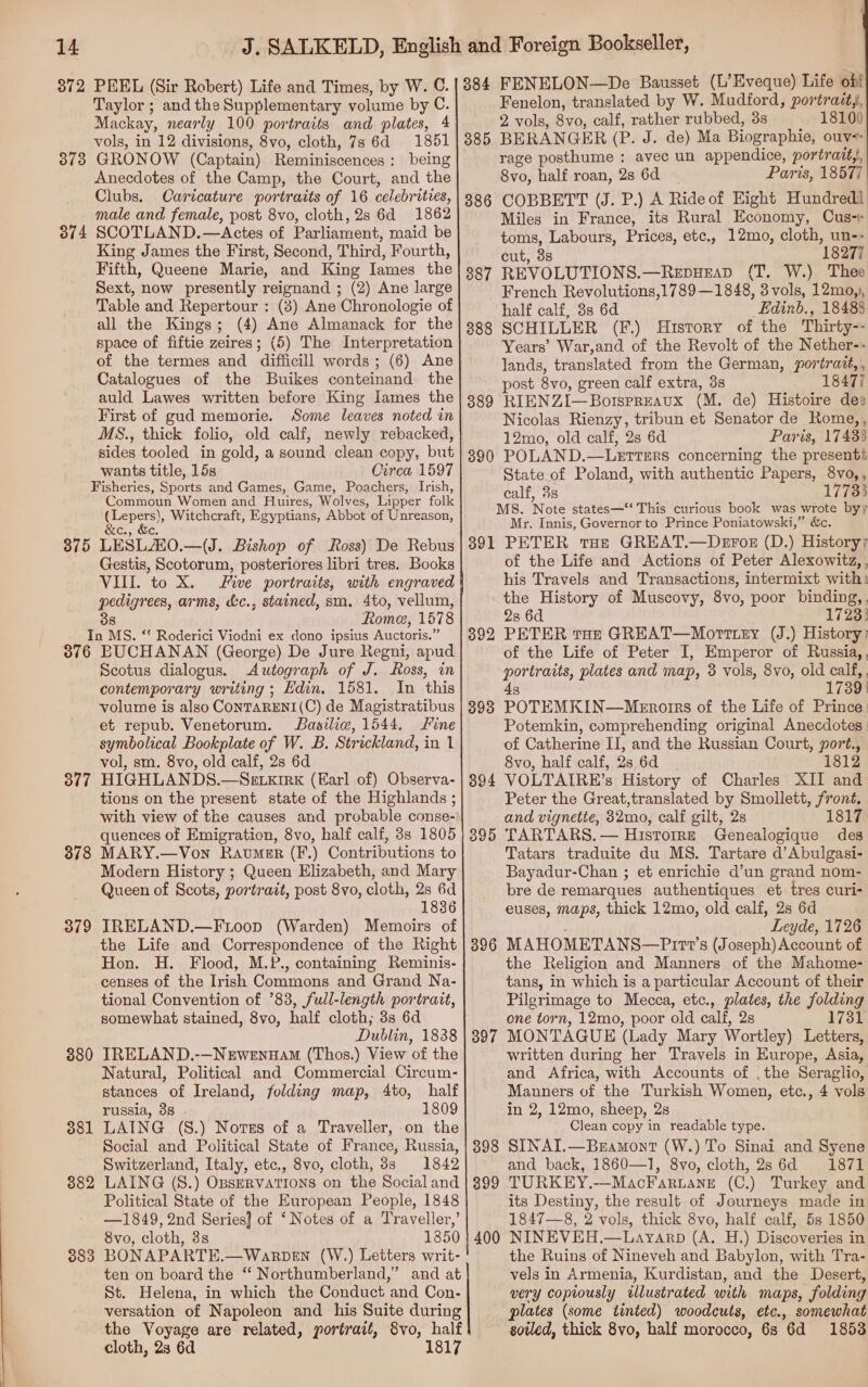 Taylor ; and the Supplementary volume by C. Mackay, nearly 100 portraits and plates, 4 vols, in 12 divisions, 8vo, cloth, 7s 6d 1851 373 GRONOW (Captain) Reminiscences: being Anecdotes of the Camp, the Court, and the Clubs. Caricature portraits of 16 celebrities, male and female, post 8vo, cloth, 2s 6d 1862 374 SCOTLAND.—Actes of Parliament, maid be King James the First, Second, Third, Fourth, Fifth, Queene Marie, and King Iames the Sext, now presently reignand ; (2) Ane large Table and Repertour : (3) Ane Chronologie of all the Kings; (4) Ane Almanack for the space of fiftie zeires; (5) The Interpretation of the termes and difficill words; (6) Ane Catalogues of the Buikes conteinand the auld Lawes written before King Iames the First of gud memorie. Some leaves noted in MS., thick folio, old calf, newly rebacked, sides tooled in gold, a sound clean copy, but wants title, 15s Circa 1597 Fisheries, Sports and Games, Game, Poachers, Irish, Commoun Women and Huires, Wolves, Lipper folk see gels Witchcraft, Egyptians, Abbot of Unreason, &amp;c., &amp;e. 375 LESLAO.—(J. Bishop of Ross) De Rebus Gestis, Scotorum, posteriores libri tres. Books VIIL to X. Five portraits, with engraved pedigrees, arms, d&amp;c., stained, sm. 4to, vellum, 38 Rome, 1578 In MS. ‘! Roderici Viodni ex dono ipsius Auctoris.” 376 BUCHANAN (George) De Jure Regni, apud Scotus dialogus. Autograph of J. Ross, in contemporary writing; Edin. 1581. In this volume is also CONTARENI(C) de Magistratibus et repub. Venetorum. Basiliw, 1544. Fine symbolical Bookplate of W. B. Strickland, in 1 vol, sm. 8vo, old calf, 2s 6d 377 HIGHLANDS.—Szetxirk (Earl of) Observa- tions on the present state of the Highlands ; with view of the causes and probable conse- quences of Emigration, 8vo, half calf, 3s 1805 878 MARY.—Von Raver (F.) Contributions to Modern History ; Queen Elizabeth, and Mary Queen of Scots, portrait, post 8vo, cloth, 2s 6d 1836 379 IRELAND.—FLoop (Warden) Memoirs of the Life and Correspondence of the Right Hon. H. Flood, M.P., containing Reminis- censes of the Irish Commons and Grand Na- tional Convention of 783, full-length portrait, somewhat stained, 8vo, half cloth; 3s 6d Dublin, 1838 380 IRELAND.-—Newenuam (Thos.) View of the Natural, Political and Commercial Circum- stances of Ireland, folding map, 4to, half russia, 3s 1809 381 LAING (S.) Norges of a Traveller, -on the - Social and Political State of France, Russia, Switzerland, Italy, etc., 8vo, cloth, 3s 1842 882 LAING (S.) OpsERVaTIONS on the Social and Political State of the European People, 1848 —1849, 2nd Series} of ‘Notes of a Traveller,’ 8vo, cloth, 3s 1850 383 BONAPARTE.—WarpeEN (W.) Letters writ- ten on board the ‘ Northumberland,” and at St. Helena, in which the Conduct and Con- versation of Napoleon and his Suite during the Voyage are related, portrait, 8vo, half cloth, 2s 6d 1817 Fenelon, translated by W. Mudford, portrait,, 2 vols, 8vo, calf, rather rubbed, 3s 18100 385 BERANGER (P. J. de) Ma Biographie, ouv+ rage posthume : avec un appendice, portrait, 8vo, half roan, 28 6d | Paris, 18577 386 COBBETT (J. P.) A Rideof Eight Hundred Miles in France, its Rural Economy, Cus-+ toms, Labours, Prices, etc., 12mo, cloth, un-- cut, 3s 18277 887 REVOLUTIONS.—RepueaD (T. W.) Thee French Revolutions,1789—1848, 3 vols, 12mo,), half calf, 3s 6d Edinb., 18488 888 SCHILLER (F.) History of the Thirty-- Years’ War,and of the Revolt of the Nether-- lands, translated from the German, portratt, , post 8vo, green calf extra, 3s 18477 389 RIENZI—Botspreaux (M. de) Histoire des Nicolas Rienzy, tribun et Senator de Rome,, 12mo, old calf, 2s 6d Paris, 17433 390 POLAND.—Lettirs concerning the presenti State of Poland, with authentic Papers, 8vo,, calf, 3s 17733 MS, Note states—‘‘ This curious book was wrote byy Mr. Innis, Governor to Prince Poniatowski,” &amp;c. 391 PETER tae GREAT.—Deroz (D.) History; of the Life and Actions of Peter Alexowitz, , his Travels and Transactions, intermixt with: the History of Muscovy, 8vo, poor binding, , 2s 6d 17233 392 PETER tat GREAT—Morttey (J.) History) of the Life of Peter I, Emperor of Russia, . portraits, plates and map, 3 vols, 8vo, old calf, . 8 1739} 393 POTEMKIN—Menrorrs of the Life of Prince. Potemkin, comprehending original Anecdotes: of Catherine II, and the Russian Court, port., 8vo, half calf, 28s 6d 1812 394 VOLTAIRE’s History of Charles XII and Peter the Great,translated by Smollett, front, and vignette, 32mo, calf gilt, 2s 1817 395 TARTARS. — Histoire Genealogique des Tatars traduite du MS. Tartare d’Abulgasi- Bayadur-Chan ; et enrichie d’un grand nom- bre de remarques authentiques et tres curi- euses, maps, thick 12mo, old calf, 2s 6d Leyde, 1726 396 MAHOMETANS—FPi111’s (Joseph) Account of the Religion and Manners of the Mahome- tans, in which is a particular Account of their Pilgrimage to Mecca, etc., plates, the folding one torn, 12mo, poor old calf, 2s 1731 897 MONTAGUE (Lady Mary Wortley) Letters, written during her Travels in Europe, Asia, and Africa, with Accounts of , the Seraglio, Manners of the Turkish Women, etc., 4 vols in 2, 12mo, sheep, 28 Clean copy in readable type. 398 SINAI.—Beamont (W.) To Sinai and Syene and back, 1860—1, 8vo, cloth, 2s 6d 1871 399 TURKEY.—MacFaruane (C.) Turkey and its Destiny, the result of Journeys made in 1847—8, 2 vols, thick 8vo, half calf, 5s 1850 400 NINEVEH.—Layarp (A. H.) Discoveries in the Ruins of Nineveh and Babylon, with Tra- vels in Armenia, Kurdistan, and the Desert, very copiously illustrated with maps, folding plates (some tinted) woodcuts, etc., somewhat soiled, thick 8vo, half morocco, 6s 6d 1853