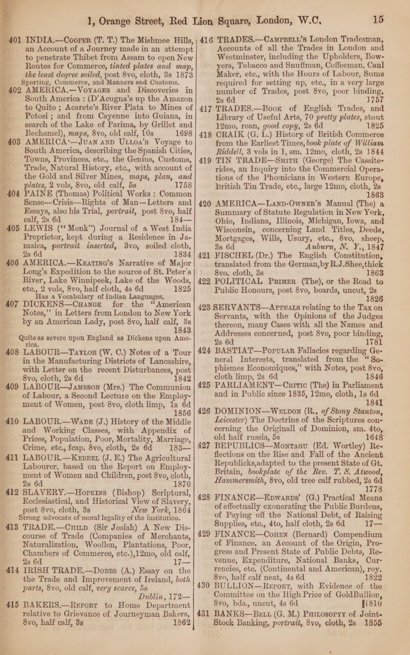  401 INDIA.—Coorer (T. T.) The Mishmee Hills, an Account of a Journey made in an attempt to penetrate Thibet from Assam to open New Routes for Commerce, tinted plates and map, the least degree soiled, post 8vo, cloth, 38 1873 Sporting, Commerce, and Manners ‘and Customs. 402 AMERICA.—Voyaces and Discoveries in South America : (D’Acugna’s up the Amazon to Quito ; Acarete’s River Plata to Mines of Potosi ; and from Cayenne into Guiana, in search of the Lake of Parima, by Grillet and Bechamel), maps, 8vo, old calf, 10s 1698 AMERICA‘—Jvan anp ULtoa’s Voyage to South America, describing the Spanish Cities, Towns, Provinces, etc., the Genius, Customs, Trade, Natural History, etc., with account of the Gold and Silver Mines, maps, plan, and plates, 2 vols, 8vo, old calf, 58 1758 404 PAINE (Thomas) Political. Works : Common Sense—Crisis—Rights of Man—Letters and Essays, also his Trial, portrait, post 8vo, half calf, 2s 6d 184— 405 LEWIS (‘* Monk”) Journal of a West India Proprietor, kept during a Residence in Ja- maica, portrait inserted, 38vo, soiled cloth, _ 28 6d 1834 406 AMERICA.—Kzatine’s Narrative of Major _ Long’s Expedition to the source of St. Peter's River, Lake Winnipeek, Lake of the Woods, 403 etc., 2 vols, 8vo, half cloth, 4s 6d 1825 ; Has a Vocabulary of Indian Languages. 407 DICKENS—Cuance for the “American Notes,’’ in Letters from London to New York by an American Lady, post 8vo, half calf, 3s 1843 Quite as severe upon England as Dickens upon Ame- rica. 408 LABOUR—Taytor (W. C.) Notes of a Tour in the Manufacturing Districts of Lancashire, with Letter on the recent Disturbances, post 8vo, cloth, 28 6d 1842 409 LABOUR—Jamuson (Mrs.) The Communion . of Labour, a Second Lecture on the Employ- ment of Women, post 8vo, cloth limp, 1s 6d . 1856 410 LABOUR.—Wank (J.) History of the Middle and Working Classes, with Appendix of Prices, Population, Poor, Mortality, Marriage, Crime, etc., feap. 8vo, cloth, 28 6d 183— 411 LABOUR.—Keszet (J. E.) The Agricultural Labourer, based on the Report on Employ- ment of Women and Children, post 8vo, cloth, 2s 6d 1870 412 SLAVERY.—Hopxins (Bishop) Scriptural, Ecclesiastical, and Historical View of Slavery, post 8vo, cloth, 3s New York, 1864 Strong advocate of moral legality of the institution. 413 TRADE.—Cuitp (Sir Josiah) A New Dis- course of Trade (Companies of Merchants, Naturalization, Woollen, Plantations, Poor, Chambers of Commerce, etc.),12mo, old calf, 2s 6d 414 IRISH TRADE.—Dosss (A.) Essay on the the Trade and Improvement of Ireland, both parts, 8vo, old calf, very scarce, 5s Dublin, 172— 415 BAKERS.—Report to Home Department relative to Grievance of Journeyman Bakers, 8vo, half calf, 3s 1862 1S 416 TRADES.—Camrsetw’s London Tradesman, Accounts of all the Trades in London and Westminster, including the Upholders, Bow- yers, Tobacco and Snuffman, Coffeeman, Caul Maker, etc., with the Hours ‘ot Labour, Sums required for setting up, etc., in a very large number of Trades, post 8vo, poor binding, 28 6d 1757 417 TRADES.—Boox of English Trades, and Library of Useful Arts, 70 pretty plates, stout 12mo, roan, good copy, 2s 6d 1825 CRAIK (G, L.) History of British Commerce from the Earliest Times, book plate of William Riddell, 3 vols in 1, sm. 12mo, cloth, 28 1844 TIN TRADE—SmitH (George) The Cassite- rides, an Inquiry into the Commercial Opera- tions of the Phcenicians in Western Europe, british Tin Trade, etc., large 12mo, cloth, 2s 1863 AMERICA—Lanp-OwneEr’s Manual (The) a Summary of Statute Regulation in New York, Ohio, Indiana, Illinois, Michigan, Iowa, and Wisconsin, concerning Land Titles, Deeds, Mortgages, Wills, Usury, etc., 8vo, sheep, 38 6d Auburn, N. Y., 1847 FISCHEL (Dr.) The English Constitution, translated from the German,by R.J.Shee,thick 8vo, cloth, 3s 1863 422 POLITICAL Primer (The), or the Road to Public Honours, post 8vo, boards, uncut, 2s 1826 423 SERVANTS—AppzEALs relating to the Tax on Servants, with the Opinions of the Judges thereon, many Cases with all the Names and Addresses concerned, post 8vo, poor binding, 2s 6d 1781 BASTIAT—Poprutar Fallacies regarding Ge- neral Interests, translated from the “So- phismes Economiques,” with Notes, post 8vo, cloth limp, 2s 6d 1846 PARLIAMENT—Carittc (The) in Parliament and in Public since 1835, 12mo, cloth, 1s 6d 1841 DOMINION—WE Don (R., of Stony Stanton, Leicester) The Doctrine of the Scriptures con- cerning the Originall of Dominion, sm. 4to, old half russia, 5s 1648 BEPUBLICS—Montaev (Ed. Wortley) Re- flections on the Rise and Fall of the Ancient Republicks,adapted to the present State of Gt. Britain, bookplate of the Rev. T. S. Atwood, Hanvmersmith, 8vo, old tree calf rubbed, 2s 6d 1778 FINANCE—Epwarps’ (G.) Practical Means of effectually exonerating the Public Burdens, of Paying off the National Debt, of Raising Supplies, etc., 4to, half cloth, 2s 6d 1j— FINANCE—Consn (Bernard) Compendium of Finance, an Account of the Origin, Pro- gress and Present State of Public Debts, Re- venue, Expenditure, National Banks, Cur: rencies, etc. (Continental and American), roy. 8vo, half calf neat, 4s 6d 1822 BULLION—Report, with Evidence of the Committee on the High Price of GoldBullion, 8vo, bds., uncut, 4s 6d 41810 431 BANKS—Be tt (G. M.) Patnosoryy of Joint- Stock Banking, portrait, 8vo, cloth, 2s 1855 418 419 420 421 424 425 426 427 428 429 430