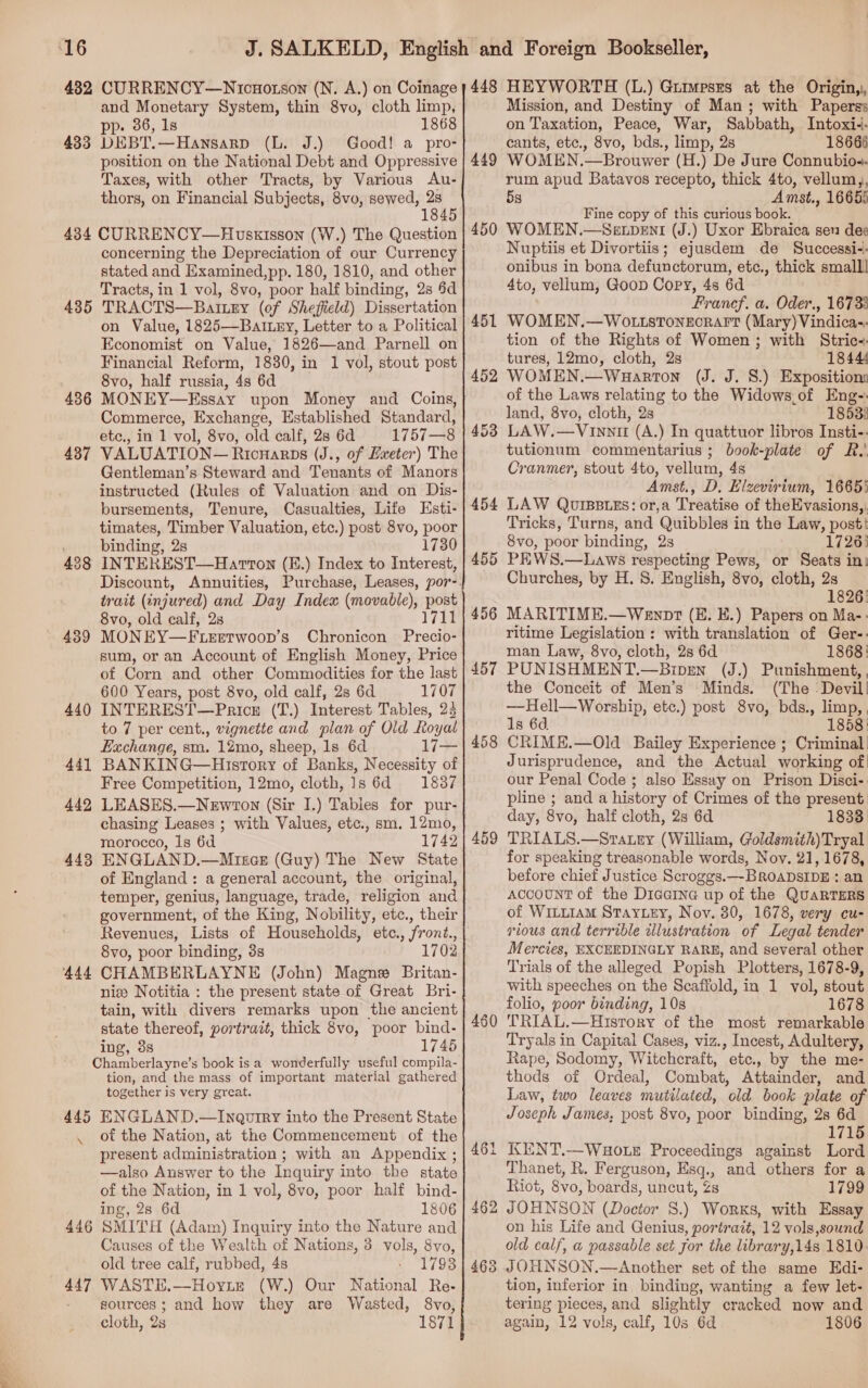 “16 482 433 434 435 436 437 439 440 441 442 443 444 445 \ 446 447 CURRENCY—Nicnorson (N. A.) on Coinage and Monetary System, thin 8vo, cloth limp, pp. 36, 1s 1868 DEBT.—Hansarp (L. J.) Good! a pro- position on the National Debt and Oppressive Taxes, with other Tracts, by Various <Au- thors, on Financial Subjects, 8vo, sewed, a CURRENCY—Hovsxisson (W.) The Question concerning the Depreciation of our Currency stated and Examined,pp. 180, 1810, and other Tracts, in 1 vol, 8vo, poor half binding, 23 §d TRACTS—Baingy (of Sheffield) Dissertation on Value, 1825—Baiuxy, Letter to a Political Economist on Value, 1826—and Parnell on Financial Reform, 1830, in 1 vol, stout post 8vo, half russia, 4s 6d MONEY—Essay upon Money and Coins, Commerce, Exchange, Established Standard, etc., in 1 vol, 8vo, old calf, 28 6d 1757—8 VALUATION— Ricnarps (J., of Exeter) The Gentleman’s Steward and Tenants of Manors instructed (Rules of Valuation and on Dis- bursements, Tenure, Casualties, Life Esti- timates, Timber Valuation, etc.) post 8vo, poor binding, 2s 1730 INTEREST—Harron (E.) Index to Interest, trait (injured) and Day Index (movable), post 8vo, old calf, 2s 1711 MONEY—F.Leetwoop’s Chronicon Precio- sum, or an Account of English Money, Price of Corn and other Commodities for the last 600 Years, post 8vo, old calf, 2s 6d 1707 INTEREST—Price (T.) Interest Tables, 25 to 7 per cent., vignette and plan of Old Royal Exchange, sm. 12mo, sheep, 1s 6d Li BANKING—Hisrtory of Banks, Necessity of Free Competition, 12mo, cloth, 1s 6d 1837 LEASES.—Newton (Sir I.) Tables for pur- chasing Leases ; with Values, etc., sm. 12mo, morocco, Is 6d 1742 ENGLAND.—Mrincs (Guy) The New State of England: a general account, the original, temper, genius, language, trade, religion and government, of the King, Nobility, etc., their Revenues, Lists of Households, etc., front., 8vo, poor binding, 3s 1702 CHAMBERLAYNE (John) Magne Britan- nix Notitia : the present state of Great Bri- tain, with divers remarks upon the ancient state thereof, portrait, thick 8vo, poor bind- ing, 3s 1745 Chamberlayne’s book is a wonderfully useful compila- tion, and the mass of important material gathered together is very great. ENGLAND.—Inautry into the Present State ot the Nation, at the Commencement of the present administration ; with an Appendix ; —also Answer to the Inquiry into the state of the Nation, in 1 vol, 8vo, poor half bind- ing, 2s 6d 1806 SMITH (Adam) Inquiry into the Nature and Causes of the Wealth of Nations, 3 vols, 8vo, old tree calf, rubbed, 4s 1793 WASTE.—Hoyite (W.) Our National Re- sources ; and how they are Wasted, 8vo, cloth, 2s 1871 448 449 450 451 455 456 457 458 459 460 46 bea 462 463 HEYWORTH (L.) Gurmesrs at the Origin,, Mission, and Destiny of Man; with Paperss on Taxation, Peace, War, Sabbath, Intoxi-- cants, etc., 8vo, bds., limp, 2s 18665 WOMEN.—Brouwer (H.) De Jure Connubio-. rum apud Batavos recepto, thick 4to, vellum,, 5s Amst., 16655 Fine copy of this curious book. WOMEN.—Sexpent (J.) Uxor Ebraica sen dee Nuptiis et Divortiis; ejusdem de Successi-. onibus in bona defunctorum, etc., thick small! 4to, vellum, Goon Copy, 4s 6d Franef. a. Oder., 16733 WOMEN.—WOLLSTONEORAFT (Mary) Vindica-- tion of the Rights of Women ; with Stric-: tures, 12mo, cloth, 2s 1844 WOMEN.—Wauarton (J. J. 8S.) Exposition of the Laws relating to the Widows.of Eng-- land, 8vo, cloth, 2s 1853: LAW.—Vinnit (A.) In quattuor libros Insti-. tutionum commentarius ; book-plate of R.' Cranmer, stout 4to, vellum, 4s Amst., D, Elzevirium, 16655 LAW Quissuzs: or,a Treatise of theEvasions,, Tricks, Turns, and Quibbles in the Law, post: 8vo, poor binding, 2s 1726) PEWS.—Laws respecting Pews, or Seats in: Churches, by H. 8. English, 8vo, cloth, 2s 1826: MARITIME.—Wennpt (E. E.) Papers on Ma-: ritime Legislation : with translation of Ger-. man Law, 8vo, cloth, 2s 6d 1868! PUNISHMENT.—Biprn (J.) Punishment, the Conceit of Men’s Minds. (The ‘Devil! —Hell—Worship, etc.) post 8vo, bds., limp, . 1s 6d 1858: CRIME.—Old Bailey Experience ; Criminal! Jurisprudence, and the Actual working of our Penal Code ; also Essay on Prison Disci- pline ; anda history of Crimes of the present day, 8vo, half cloth, 2s 6d 1833 TRIALS.—Sratey (William, Goldsmith)Tryal for speaking treasonable words, Noy. 21,1678, before chief Justice Scroggs.—BROADSIDE : an Account of the Dicaine up of the QUARTERS of WILLIAM Stay.ey, Nov. 30, 1678, very cu- rious and terrible illustration of Legal tender Mercies, EXCEEDINGLY RARE, and several other Trials of the alleged Popish Plotters, 1678-9, with speeches on the Scaffold, in 1 vol, stout folio, poor binding, 10s 1678 TRIAL.—History of the most remarkable Tryals in Capital Cases, viz., Incest, Adultery, Rape, Sodomy, Witchcraft, ete., by the me- thods of Ordeal, Combat, Atiainder: and. Law, two leaves mutilated, ‘old. book plate of Joseph James, post 8vo, poor binding, 2s 6d 1715 KENT.—WHo.e Proceedings against Lord Thanet, R. Ferguson, Esq. . and others for a Riot, 8vo, boards, uncut, Zs 1799 J OHNSON ie 8S.) Works, with Essay on his Life and Genius, portrazt, 12 vols,sound old calf, a passable set Jor the library,14s 1810- JOUNSON.—Another set of the same Edi- tion, inferior in binding, wanting a few let- tering pieces, and slightly cracked now and again, 12 vols, calf, 10s 6d 1806
