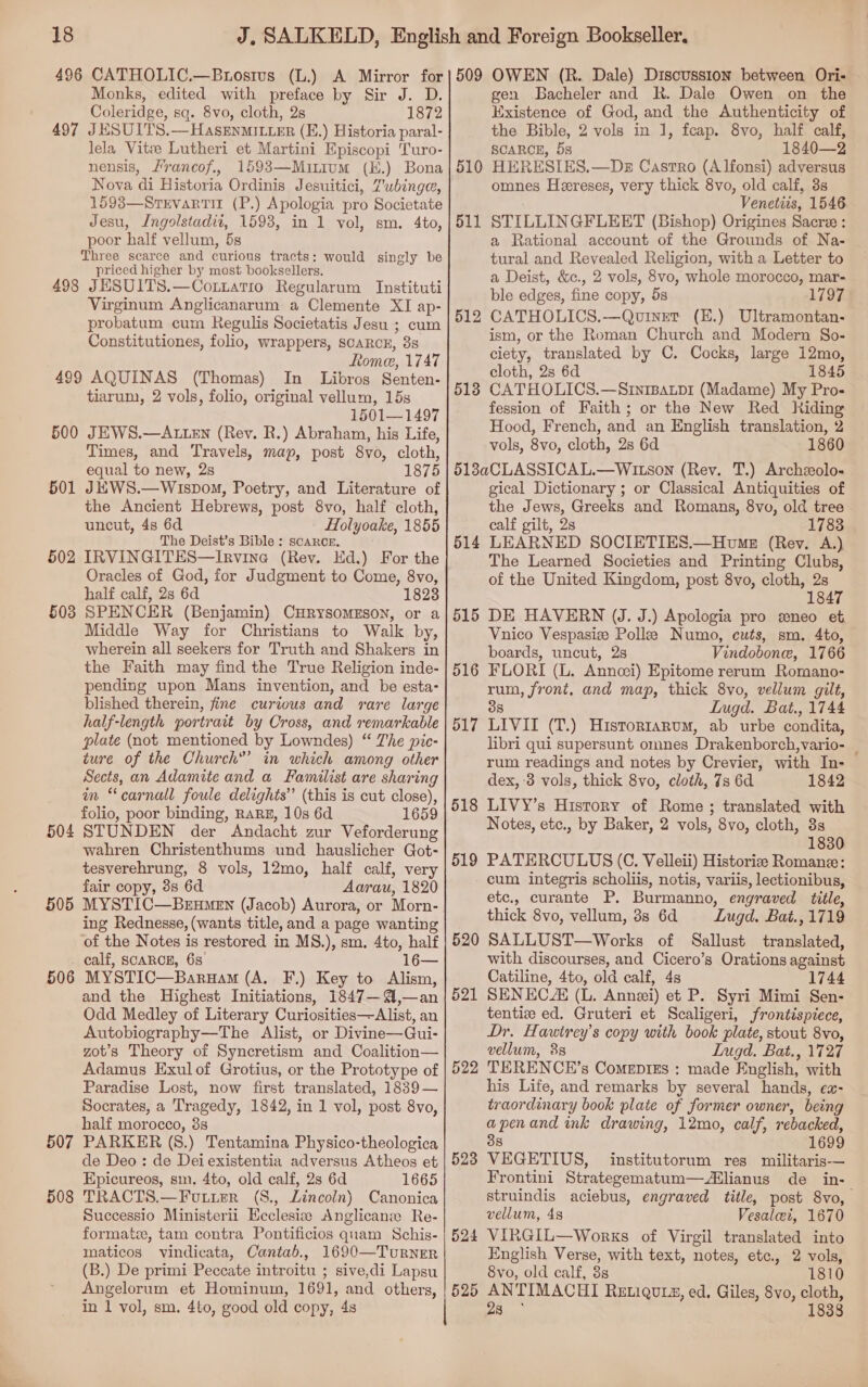 Monks, edited with preface by Sir J. D. Coleridge, sq. 8vo, cloth, 2s 1872 497 JESUITS.—Hasenmitier (E.) Historia paral- lela Vitee Lutheri et Martini Episcopi 'Turo- nensis, /rancof., 1593—Mitium (H.) Bona Nova di Historia Ordinis Jesuitici, Zubinge, 1593—Stevarti1 (P.) Apologia pro Societate Jesu, Ingolstadii, 1593, in 1 vol, sm. 4to, poor half vellum, 5s Three scarce and curious tracts: would singly be priced higher by most booksellers. 498 JESUITS.—Cotztatio Regularum Instituti Virginum Anglicanarum a Clemente XI ap- probatum cum Regulis Societatis Jesu ; cum Constitutiones, folio, wrappers, SCARCE, 3s Romee, 1747 499 AQUINAS (Thomas) In Libros Senten- tiaruni, 2 vols, folio, original vellum, 15s 1501—1497 500 JEWS.—ALLEN (Rev. R.) Abraham, his Life, Times, and Travels, map, post 8vo, cloth, equal to new, 2s 1875 JKWS.—Wispow, Poetry, and Literature of the Ancient Hebrews, post 8vo, half cloth, uncut, 48 6d Holyoake, 1855 The Deist’s Bible : scarce. IRVINGITES—Irvine (Rev. Ed.) For the Oracles of God, for Judgment to Come, 8vo, half calf, 2s 6d 1823 SPENCER (Benjamin) CHRYSOMESON, or a Middle Way for Christians to Walk by, wherein all seekers for Truth and Shakers in the Faith may find the True Religion inde- pending upon Mans invention, and be esta- blished therein, fine curious and rare large half-length portrait by Cross, and remarkable plate (not mentioned by Lowndes) “ The pic- ture of the Church”’ in which among other Sects, an Adamite and a Familist are sharing in “carnall foule delights’’ (this is cut close), folio, poor binding, RARE, 10s 6d 1659 504 STUNDEN der Andacht zur Veforderung wahren Christenthums und hauslicher Got- tesverehrung, 8 vols, 12mo, half calf, very fair copy, 8s 6d Aarau, 1820 505 MYSTIC—Brumen (Jacob) Aurora, or Morn- ing Rednesse, (wants title, and a page wanting of the Notes is restored in MS.), sm. 4to, half calf, SCARCE, 68. 16— MYSTIC—Baruam (A. F.) Key to Alism, and the Highest Initiations, 1847—A@,—an Odd Medley of Literary Curiosities—Alist, an Autobiography—The Alist, or Divine—Gui- zot’s Theory of Syncretism and Coalition— Adamus Exulof Grotius, or the Prototype of Paradise Lost, now first translated, 1839— Socrates, a Tragedy, 1842, in 1 vol, post 8vo, half morocco, 8s PARKER (8.) Tentamina Physico-theologica de Deo: de Dei existentia adversus Atheos et Epicureos, sm, 4to, old calf, 2s 6d 1665 TRACTS.—Futier (S., Lincoln) Canonica Successio Ministerii Ecclesia Anglicans Re- formate, tam contra Pontificios quam Schis- maticos vindicata, Cantab., 1690—TurRNER (B.) De primi Peccate introitu ; sive,di Lapsu Angelorum et Hominum, 1691, and others, in 1 vol, sm. 4to, good old copy, 4s 501 502 503 506 507 508 gen Bacheler and R. Dale Owen on the Existence of God, and the Authenticity of the Bible, 2 vols in 1, fcap. 8vo, half calf, SCARCE, 5s 1840—2 HERESIES.—Dzs Castro (Alfonsi) adversus omnes Heereses, very thick 8vo, old calf, 3s Venetits, 1546 STILLINGFLEET (Bishop) Origines Sacre : a Rational account of the Grounds of Na- tural and Revealed Religion, with a Letter to a Deist, &amp;c., 2 vols, 8vo, whole morocco, mar- ble edges, fine copy, 5s 1797 CATHOLICS.—Quinet (E.) Ultramontan- ism, or the Roman Church and Modern So- ciety, translated by C. Cocks, large 12mo, cloth, 2s 6d 1845 CATHOLICS.—SrnipBarpi (Madame) My Pro- fession of Faith; or the New Red Riding Hood, French, and an English translation, 2 vols, 8vo, cloth, 2s 6d 1860 518aCLASSICAL.—WItson (Rev. T.) Archzolo- gical Dictionary ; or Classical Antiquities of the Jews, Greeks and Romans, 8vo, old tree calf gilt, 2s 1783 LEARNED SOCIETIES.—Home (Rev. A.) The Learned Societies and Printing Clubs, of the United Kingdom, post 8vo, cloth, 2s 1847 DE HAVERN (J. J.) Apologia pro eneo et Vnico Vespasize Polle Numo, cuts, sm. 4to, boards, uncut, 2s Vindobone, 1766 FLORI (L. Anncei) Epitome rerum Romano- rum, front, and map, thick 8vo, vellum gilt, S Lugd. Bat., 1744 LIVII (T.) Historrarum, ab urbe condita, libri qui supersunt omnes Drakenborch,vario- _ rum readings and notes by Crevier, with In- dex, 3 vols, thick 8vo, cloth, 7s 6d 1842 LIVY’s History of Rome; translated with Notes, etc., by Baker, 2 vols, 8vo, cloth, 3s 1830 PATERCULUS (C. Velleii) Historiz Romane: cum integris scholiis, notis, variis, lectionibus, etc., curante P. Burmanno, engraved title, thick 8vo, vellum, 3s 6d Lugd. Bat., 1719 SALLUST—Works of Sallust translated, with discourses, and Cicero’s Orations against Catiline, 4to, old calf, 4s 1744 SENECE (L. Annei) et P. Syri Mimi Sen- tentiz ed. Gruteri et Scaligeri, frontispiece, Dr, Hawirey’s copy with book plate, stout 8vo, vellum, 38 Lugd. Bat., 1727 TERENCE’s Comepizs : made English, with his Life, and remarks by several hands, ex- traordinary book plate of former owner, being apenand ink drawing, 12mo, calf, rebacked, 38 1699 VEGETIUS, institutorum res militaris-—— Frontini Strategematum—Atlianus de in- struindis aciebus, engraved title, post S8vo, vellum, 48 Vesalei, 1670 VIRGIL—Works of Virgil translated into English Verse, with text, notes, etc., 2 vols, 8vo, old calf, 3s 1810 525 ANTIMACHI ReEtiquiz, ed. Giles, 8vo, cloth, 23 1838 518 514 515 516 517 518 519 520 521 522 523 524