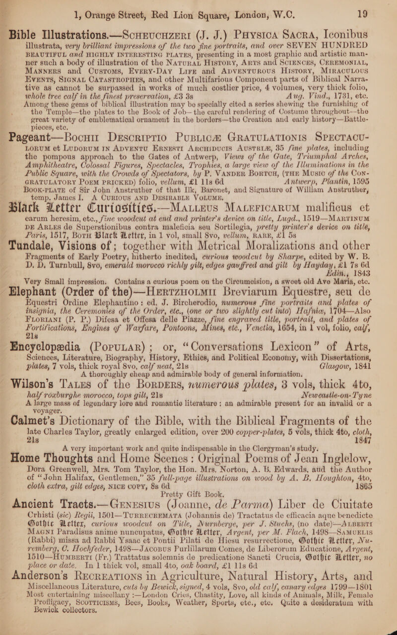 Bible Tlustrations.—Scnrvcuzeri (J. J.) Paystca Sacra, Iconibus illustrata, very brilliant impressions of the two jine portraits, and over SEVEN HUNDRED BEAUTIFUL and HIGHLY INTERESTING PLATES, presenting in a most graphic and artistic man- ner such a body of illustration of the Natura History, ARTS and SCIENCES, CEREMONIAL, MANNERS and Customs, Evpry-Day Lirrt and ApventTuROUS History, MirAcuLous Events, SigNAu CaTastRoPHES, and other Multifarious Component parts of Biblical Narra- tive as cannot be surpassed in works of much costlier price, 4 volumes, very thick folio, whole tree calf in the finest preservation, £3 3s Aug. Vind., 1731, ete. Among these gems of biblical illustration may be specially cited a series shewing the furnishing of the Temple—the plates to the Book of Job—the careful rendering of Costume throughout-—the great variety of emblematical ornament in the borders—the Creation and early history—Battle- pieces, etc. Pageant—Bocuir Descriptio Pusnica# GRATULATIONIS SPECTACU- LoRUM et LuporuM IN ApDvENTU ErRnestr Arcuipucts Austrim, 35 fine plates, including the pompous approach to the Gates of Antwerp, Views of the Gate, Triumphal Arches, Amphitheatre, Colossal Figures, Spectacles, Trophies, a large view of the Illuminations in the Public Square, with the Crowds of Spectators, by P. VANDER Bortou, (THE Musto of the Con- GRATULATORY PoEM PRICKED) folio, vellum, £1 11s 6d Antwerp, Plantin, 1595 Book-PLATE of Sir John Anstruther of that Ik, Baronet, and Signature of William Anstruther, temp, James I, A CuRIOUS AND DESIRABLE VOLUME. Black Letter Curiostt(es,—Matitevs Macericarum malificus et earum heresim, etc., fixe woodcut at end and printer’s device on title, Lugd., 1519 —MartTinum DE ARLES de Superstionibus contra maleficia seu Sortilegia, pretty printer's device on title, Faris, 1517, Born Black Wetter, in 1 vol, small 8vo, vellum, Rarw, £1 5s -Tundale, Visions of ; together with Metrical Moralizations and other Fragments of Early Poetry, hitherto inedited, curious woodcut by Sharpe, edited by W. B. D. D. Turnbull, 8vo, emerald morocco richly gilt, edges gauffred and gilt by Hayday, £1 7s 6d Hdin., 1843 Very Small impression. Contains a curious poem on the Circumcision, a sweet old Ave Maria, ete. Elephant (Order of the)—Herrznotmir Breviarum Equestre, seu de Equestri Ordine Elephantino: ed. J. Bircherodio, numerous fine portraits and plates of insignia, the Ceremonies of the Order, ete., (one or two slightly cut into) Hafnia, 1704—Also FLoriani (P. P.) Difesa et Offesa delle Piazze, fine engraved title, portrait, and plates of a is Engines of Warfare, Pontoons, Mines, etc., Venetia, 1654, in 1 vol, folio, cal/, ls Encyclopedia (PopuLAR); or, “Conversations Lexicon” of Arts, Sciences, Literature, Biography, History, Ethies, and Political Economy, with Dissertations, plates, 7 vols, thick royal 8vo, calf neat, 21s Glasgow, 1841 A thoroughly cheap and admirable body of general information. Wilson’s Tates of the Borpgrs, wwmerous plates, 3 vols, thick 4to, half roxburghe morocco, tops gilt, 21s New castle-on- T'y ne A large mass of legendary lore and romantic literature ; an admirable present for an invalid or a voyager. Calmet’s Dictionary of the Bible, with the Biblical Fragments of the late Charles Taylor, greatly enlarged edition, over 200 copper-plates, 5 vols, thick 4to, cloth, 1 3 21s 847 A very important work and quite indispensable in the Clergyman’s study. Home Thoughts and Home Scenes: Original Poems of Jean Inglelow, Dora Greenwell, Mrs. Tom Taylor, the Hon. Mrs. Norton, A. B. Edwards, aud the Author of “John Halifax, Gentlemen,” 35 full-page illustrations on wood by A. B, Houghton, 4to, cloth extra, gilt edges, NICE voPY, 8s 6d 1865 Pretty Gift Book. Ancient Tracts:x—Gernesius (Joanne, de Parma) Liber de Ciuitate Crhisti (sic) Regii, 1501—TuRRECREMATA (Johannis de) Tractatus de efficacia aque benedicte Gothic Wetter, curious woodcut on Title, Nurnberge, per J. Stuchs, (no date)—ALBERTI Maent Paradisus anime nuncupatus, Gothte Wetter, Argent, per M. Flach, 1498—SaMvE is (Rabbi) missa ad Rabbi Ysaac et Pontii Pilati de Hiesu resurrectione, @othic Wetter, Nu- remberg, C. Hochfeder, 1498—Jacopus Purlillarum Comes, de Liberorum Educatione, Argent, 1510—Humserti (Fr.) Trattatus solemnis de predicatione Sancti Crucis, Gothic Letter, no place or date. In 1 thick vol, small 4to, oak board, £1 11s 6d Anderson’s Recreations in Agriculture, Natural History, Arts, and Miscellaneous Literature, cuts by Bewick, signed, 4 vols, Svo, old calf, canary edges 1799—1801 Most entertaining miscellany :—London Cries, Chastity, Love, all kinds of Animals, Milk, Female Profligacy, Scorticisms, Bees, Books, Weather, Sports, etc., etc, Quite a desideratum with Bewick collectors.