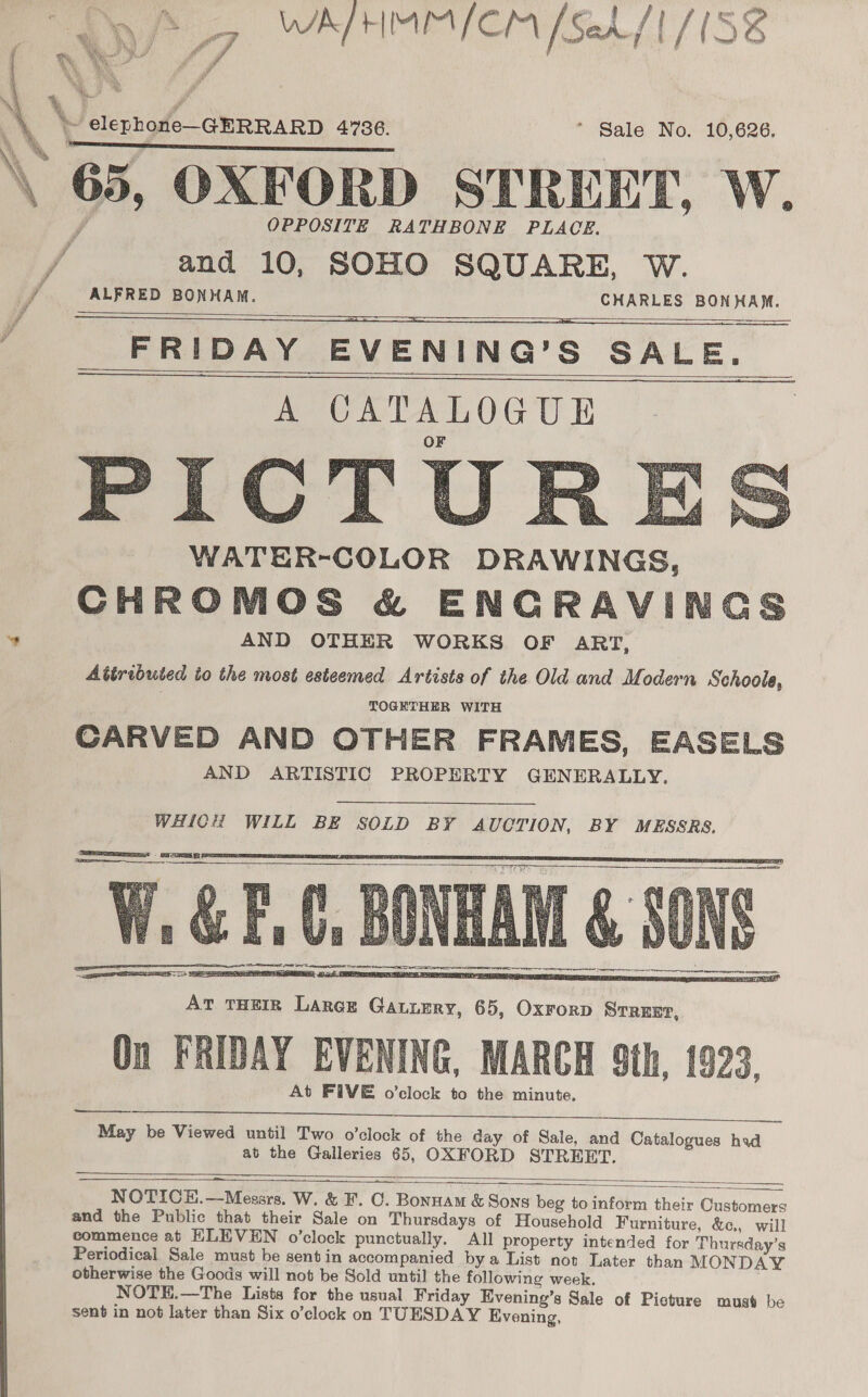 ‘ La ap WALHMMICM [52/1 /1S8 wy f/ ae A ui taal SRS IR 2a OPPOSITE RATHBONE PLACE. and 10, SOHO SQUARE, W. ALFRED BONHAM. CHARLES BONHAM. FRIDAY EVENING’S SALE.      PIC WATER-COLOR DRAWINGS, CHROMOS &amp; ENGRAVINGS AND OTHER WORKS OF ART, Abtributed to the most esteemed Artists of the Old and Modern Schoole, . TOGETHER WITH CARVED AND OTHER FRAMES, EASELS AND ARTISTIC PROPERTY GENERALLY.   WHICH WILL BE SOLD BY AUCTION, BY MESSRS. See «SE SS   At FIVE o’clock to the minute.   May be Viewed until Two o’clock of the day of Sale, and Catalogues had at the Galleries 65, OXFORD STREET.  ae NOTICEH.—Mesars. W. &amp; F. C. Bonuam &amp; Sons beg to inform their Customers and the Public that their Sale on Thursdays of Household Furniture, &amp;c., will commence at HLEVEN o’clock punctually. All property intended for Thursday’s Periodical Sale must be sentin accompanied bya List not Later than MONDAY otherwise the Goods will not be Sold until the following week. NOTE.—The Lists for the usual Friday Evening’s Sale of Picture must be sent in not later than Six o’clock on TUESDAY Evening,  