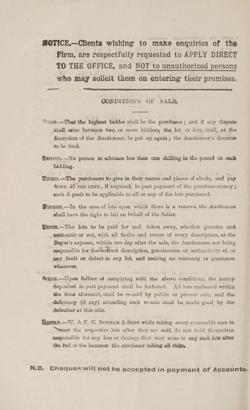 MOTICE.—Clients wishing to make enquiries of the Firm, are respectfully requested to APPLY DIRECT *O THE OFFICE, and NOT to unauthorized persons who may ‘solicit them on entering their premises. SEDO - oo  OONDITIONS OF SALE  HORS om hah the highend bidder shall be the purchaser ; and if any dispute shell exise between two or more bidders, the lot or lots, shall, ab the Mizeretion of the Auctioneer, be put up again; the Aucticneex’s decision &amp;i> be final, Saconp.--No person to advance lese than one shilling im the pound at each bidding. Yamp.—The purchasers to give m their names and places of abode, and pay down 25 Pex cENT., if required, in part payment of the purchase-money $ such d. posit to be applicable to all or any of the lots purchased. BourtH.—In the case of on upon which there is a reserve, the Auctioness ahall have the Bete to bid on Fehalf of the Soller. ore, —The lots to be paid for and taken away, whether genuine and _ @athentic or not, with all faults and errors of every description, ad the Buyer's expense, within one day after the sale, the Auctioneers not being geaponsible for the-correct description, genuineness or authenticity of, oz any fault or defect in any lot, and making no warranty or guarantee whatever,  fetva.--Upon failure ot somplying with the above conditions, the money deposited in part payment shall be forfeited. All lows uncleared withia the time aforesaid, shall be re-sold by public or private sale, and the GeSciency (if any) attending auch re-sale shall be made good hy the defaulter at this sale. ioerer.—VW. &amp; F.C. Bonsau &amp; Sons while taking every reasonable care ia “atest the respective lots after they are sold, do not hold themselves geaponsible for any loss or damage that may arise to any such lots altes tha fail of the hamuer. the purcbeser taking all risk,  N.B. - Cheques will not he accepted in payment of Accounts.