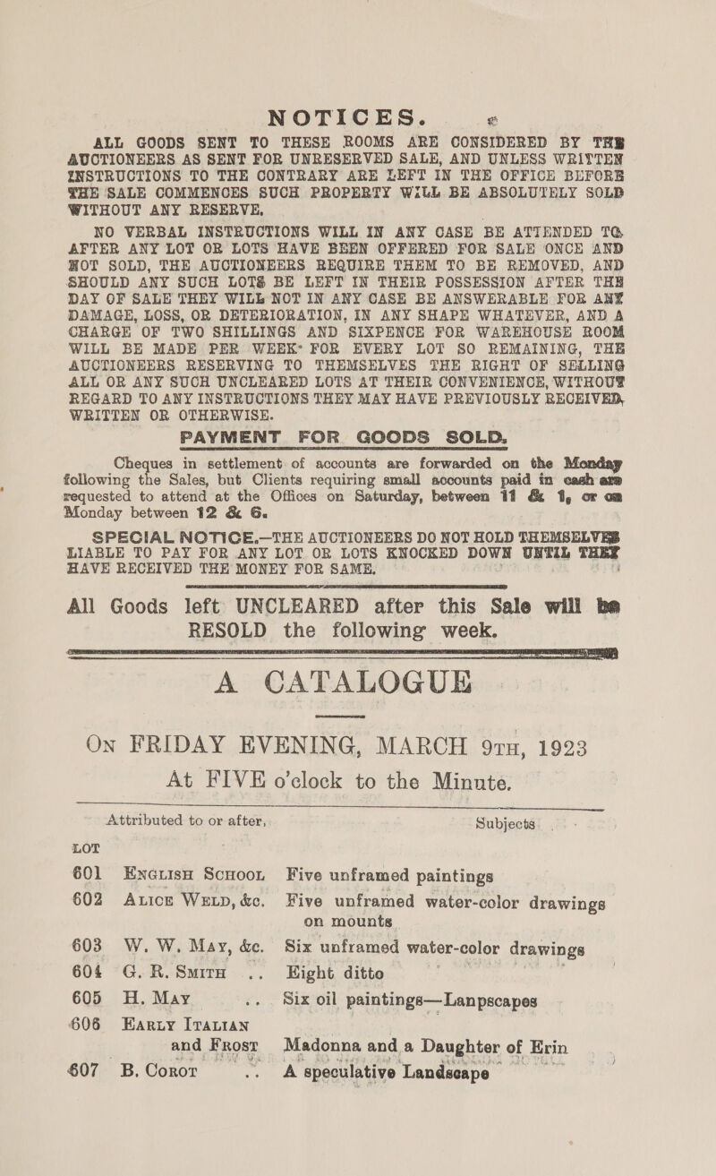 NOTICES. « ALL GOODS SENT TO THESE ROOMS ARE CONSIDERED BY THE AUCTIONEERS AS SENT FOR UNRESERVED SALE, AND UNLESS WRITTEN ENSTRUCTIONS TO THE CONTRARY ARE LEFT IN THE OFFICE BEFORE THE SALE COMMENCES SUCH PROPERTY W:thL BE ABSOLUTELY SOLB WITHOUT ANY RESERVE, NO VERBAL INSTRUCTIONS WILL IN ANY CASE BE ATTENDED TG AFTER ANY LOT OR LOTS HAVE BEEN OFFERED FOR SALE ONCE AND HOT SOLD, THE AUCTIONEERS REQUIRE THEM TO BE REMOVED, AND SHOULD ANY SUCH LOTS BE LEFT IN THEIR POSSESSION AFTER THE DAY OF SALE THEY WILL NOT IN ANY CASE BE ANSWERABLE FOR ANY DAMAGE, LOSS, OR DETERIORATION, IN ANY SHAPE WHATEVER, AND A CHARGE OF TWO SHILLINGS AND SIXPENCE FOR WAREHOUSE ROOM WILL BE MADE PER WEEK’ FOR EVERY LOT SO REMAINING, THE AUCTIONEERS RESERVING TO THEMSELVES THE RIGHT OF SELLING ALL OR ANY SUCH UNCLEARED LOTS AT THEIR CONVENIENCE, WITHOU® REGARD TO ANY INSTRUCTIONS THEY MAY HAVE PREVIOUSLY RECEIVED, WRITTEN OR OTHERWISE. PAYMENT FOR GOODS SOLD, Cheques in settlement of accounts are forwarded on the following the Sales, but Clients requiring small accounts paid in cnati are requested to attend at the Offices on Saturday, between 11 &amp; 1, or om Monday between 12 &amp; G. SPECIAL NOTICE.—THE AUCTIONEERS DO NOT HOLD THEMSELVES LIABLE TO PAY FOR ANY LOT OR LOTS KNOCKED DOWN UNTIL THEE HAVE RECEIVED THE MONEY a SAME. of    A CATALOGUE oe On FRIDAY EVENING, MARCH 97n, 1923 At FIVE o’clock to the Minute. Attributed to or after, Subjects.   LOT 601 EnoetisH Scuoot Five unframed paintings 602 Axice Wxtp,&amp;c. Five unframed water-color drawings on mounts. 603 W. W. May, &amp;. Six unframed water- color drawings 604 G.R.Smira .. Eight ditto . 605 H. May .. Six oil paintings— Lan pscapes 606 Earty [Taian and Frost Madonna and a Daughter of Erin 607 B.Coror .. A speculative ‘Landscape _