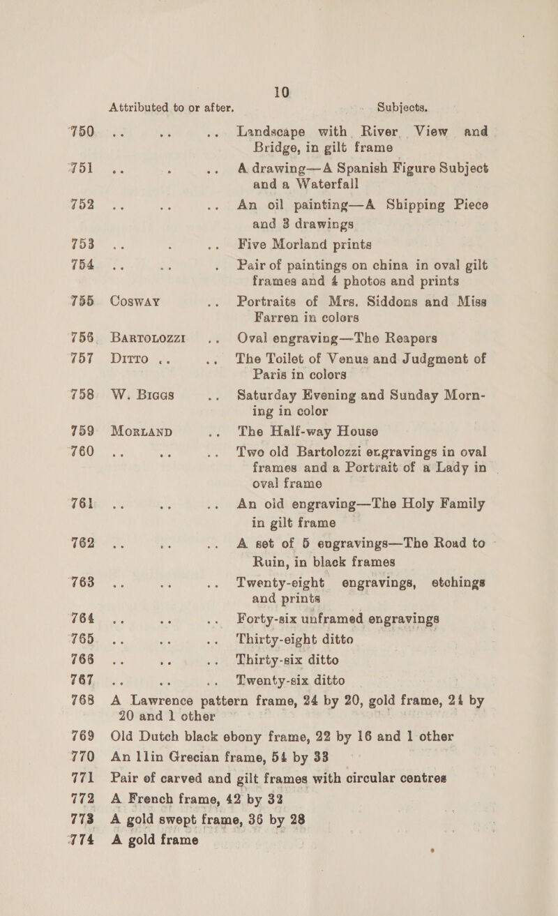 ‘750 Vol 752 753 754 755 756 157 758 759 760 761 762 763 764 765 766 767 768 769 770 771 772 773 W74 CoswaY BARTOLOZZI Ditto .. a W. Biaas MoriaANnD 10 Subjects. Landscape with River. View and Bridge, in gilt frame- A drawing—-A Spanish Figure Subject and a Waterfall An oil painting—A Shipping Piece and 3 drawings Five Morland prints Pair of paintings on china in oval gilt frames and 4 photos and prints Portraits of Mrs. Siddons and Miss Farren in colors Oval engraving—Tho Reapers The Toilet of Venus and Judgment of Paris in colors Saturday Evening and Sunday Morn- ing in color The Half-way House Two old Bartolozzi e.gravings in oval frames and a Portrait of a Lady in | oval frame An oid engraving—The Holy Family in gilt frame A set of 5 evgravings—The Roud to - Ruin, in black frames Twenty-eight. engravings, etchings and prints Forty-six unframed engravings Thirty-eight ditto Thirty- -8ix ditto Twenty-six ditto 20 and 1 other A gold frame