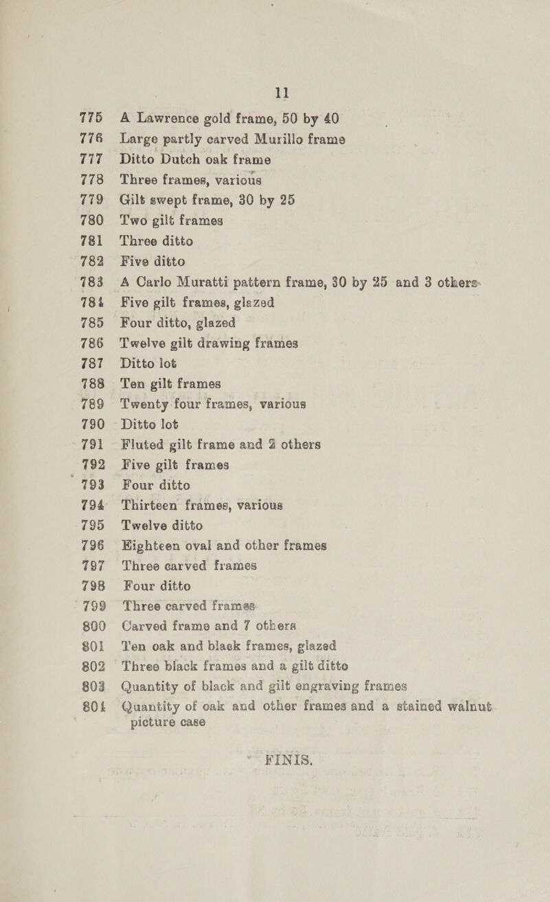 775 776 717 778 779 780 781 782 783 784 785 786 787 788 789 790 791 792 793 795 797 798 199 800 801 802 803 804 11 A Lawrence gold frame, 50 by 40 Large partly carved Murillo frame Three frames, various Gilt swept frame, 30 by 25 Two gilt frames Three ditto Five ditto A Carlo Muratti pattern frame, 30 by 25 and 3 otkere- Five gilt frames, glazed Four ditto, glazed Twelve gilt drawing frames Ditto lot Ten gilt frames Twenty four frames, various Ditto lot Fluted gilt frame and @ others Five gilt frames Four ditto Thirteen frames, various Twelve ditto Kighteen oval and other frames Three carved frames Four ditto Three carved frames Carved frame and 7 others Ten oak and blaek frames, glazed Three black frames and a gilt ditto Quantity of black and gilt engraving frames Quantity of oak and other frames and a stained walnut picture case FINIS.,