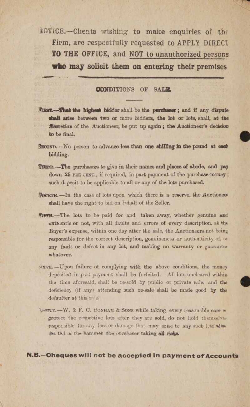 j WOVICE.—Chents wishing to make enquiries of the Firm, are respectfully requested to APPLY DIREC? ( TO THE OFFICE, and NOT to unauthorized persons ‘who may solicit them on entering their premises ie a  GONDITIONS OF SALB  Tsr.—That the highest bidder shall be the purchaser; and if any dispute . shall arise between two or more bidders, the lot or lots, shall, at the Sisoretion of the Auctioneer, be put up again; the Auctioneer’s decision bo be final, moonp. --No person to advance less than ane shilling in the pound ab cack bidding.  \ Z _ Swmp.—The purchasers to give in their names and places of abode, and pay down 25 PER cENT., if required, in part payment of the purchase-monsy ; such d. posit to be applicable to all or any of the lots purchased. #ovrtuH.—In the case of lots upon which there is a reserve, she Auctionee shall have the right to bid on [half of the Seller. ; fiwra.—The lots to be paid for and taken away, whether genuine and wuthentic or not, with all faults and errors of every deacription, at the A Buyer’s expense, within one day after the sale, the Auctioneers not being | responsible for the correct description, genuineness or authenticity of, ox any fault or defect in any lot, and making no warranty or guarantee whatever. seavH, =U pon failure ot complying with the above conditions, the money deposited in part payment shall be forfeited. All lots uncleared within  the time aforesaid, shal! be re-sold by public or private sale, and the deficiency (if any) attending such re-sale shall be made good by ths defaulter at this sale. Yerty.—W. &amp; F.C. Bonnam &amp; Sons while taking every reasonable care © - protect the respective lots after they are sold, do not hold themselves ¢eape:sibie. for any loss or darmaage that may arise tc any such ote afte aes tach ac the hammer the ourchaser taking all rieks. N.B.—Cheques will not be accepted in payment of Accounts
