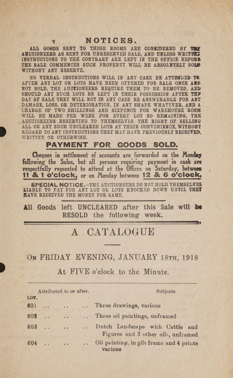 aes - NOTICES. : ALL GO®DS SENT TO THESE ROOMS ARE CONSIDERES BY INSTRUCTIONS TO THE CONTRARY ARE LEFT IN THE OFFICE BEFORK THE SALE COMMENCES SUCH PROPERTY WILL BE ABSOLUTELY SOL NO VERBAL INSTRUCTIONS WILL IN ANY CASE BE ATTEHUED T@, AFTER ANY LOT OR LOTS HAVE BEEN OFFERED FOR SALE ONCE ARE NOT SOLD, THE AUCTIONEERS REQUIRE THEM TO BE REMOVED, AND SHOULD ANY SUCH LOTS BE LEFT IN THEIR POSSESSION AFTER THF DAY OF SALE THEY WILL NOT YN ANY CASE BE ANSWERABLE FOR ANY ALL OR ANY SUCH UNCLEARED LOTS AT THEIR CONVENIENCE, WITHOUT REGARD TO ANY INSTRUCTIONS THEY MAY HAVE PREVIOUSLY RECEIVED, WRITTEN OR OTHERWISE. PAYMENT FOR GOODS SOLD. Cheques in settlement of accounts are forwarded on the Monday following the Sales, but all persons requiring payment in cash are respectfully requested to attend at the Offices on Saturday, between 11 &amp; 1 o’clock, or on Monday between 12 &amp; 6 o’clock, SPECIAL NOTICE.—THE AUCTIONEERS DO NOT HOLD THEMSELVES LIABLE TO PAY FOR ANY LOT GR LOTS KNOCKED DOWN UNTIL THEY HAVE RECEIVED THE MONEY FOR SAME.   All. Goods left UNCLEARED after this Sale will be RESOLD the following week. A CATALOGU On FRIDAY EVENING, JANUARY 187n, 1918 | At FIVE o'clock to the Minute.    _ Attributed to or after. Subjects OO by, a» se .. Three drawings, various 602... ey .. Three oil paintings, unframed 603... a .. Dutch Landscape with Cattle and Figures and 3 other oils, unframed various