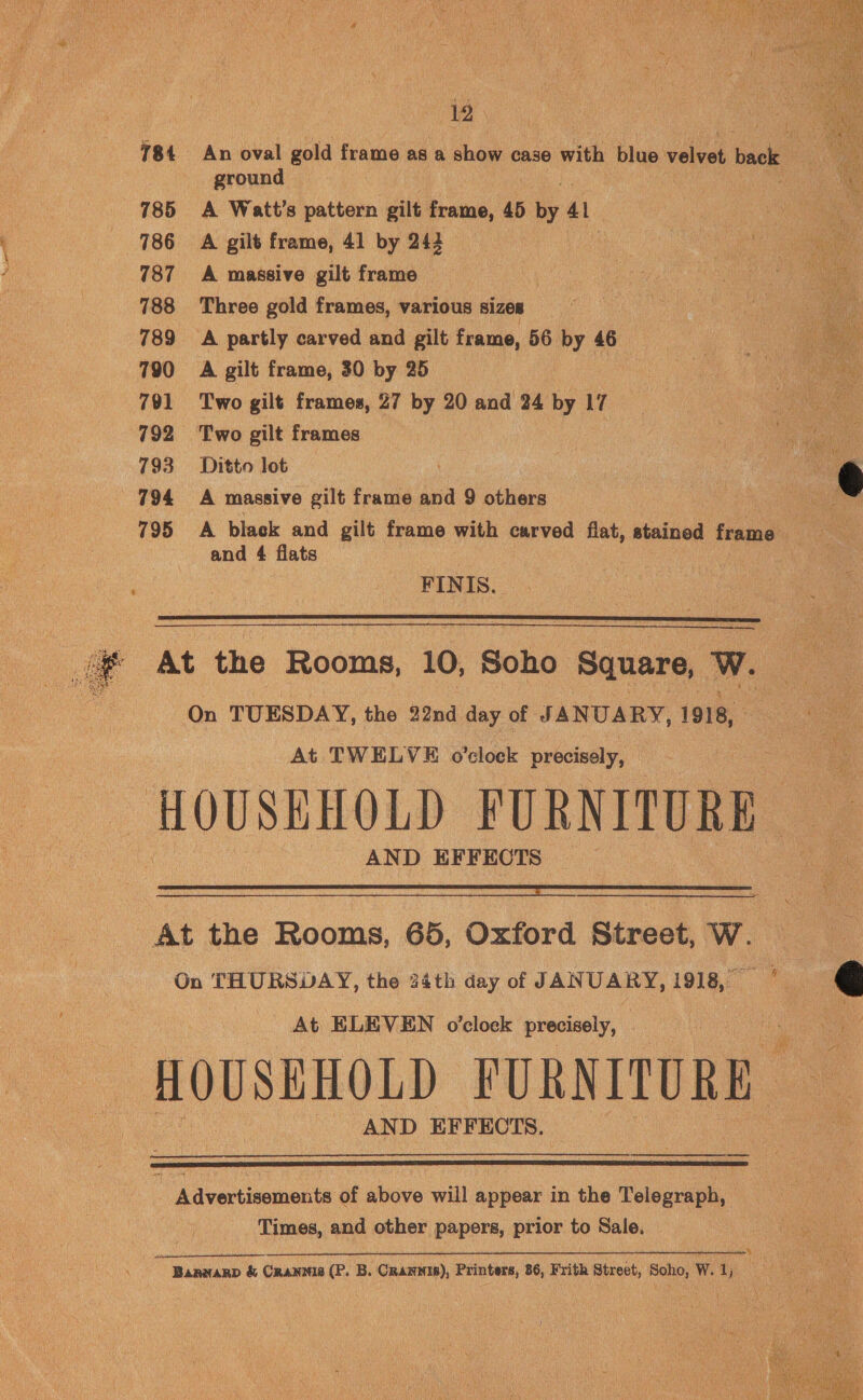 12 781 An oval gold frame asa cha case with blue vale back ground 785 A Watt's pattern gilt frame, 45 a 41 786 A gilt frame, 41 by 242 ee ie 787 A massive gilt frame et: 788 Three gold frames, various sizes 789 A partly carved and gilt frame, 56 by 46 790 A gilt frame, 30 by 25 | 791 Two gilt frames, 27 by 20 and 24 by 17 792 Two gilt frames 793. Ditto lot 794 =A massive gilt frame and 9 others 795 A black and gilt frame with carved flat, stained frame and 4 flats    FINIS.   At the Rooms, 10, Soho Square, w. On TUESDAY, the 22nd day of JANUARY, 1918, At TWELVE o'clock precisely, HOUSEHOLD FURNITURE. AND EFFECTS   At the Rooms, 65, Oxford Street, W. On THURSDAY, the 24th day of JANUARY, 1918, 4  At ELEVEN o'clock precisely, a ry HOUSEHOLD FURNITURE AND EFFECTS.  ) Advertisements of above will appear in the Telegraph, Times, and other papers, prior to Sale. Baanarp &amp; Crannis (P. B. Crannis), Printers, 86, Frith Street, Soho, W. Des) 