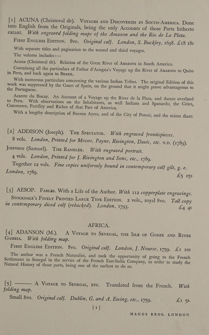 [1] ACUNA (Christoval de). Vovaces anv Discoveries IN SouTH-America. Done into English from the Originals, being the only Accounts of those Parts hitherto extant. With engraved folding maps of the Amazon and the Rio de La Plata. First Encuisu Eprrion. vo. Original calf.. London, S. Buckley, 1698. £18 18s With separate titles and pagination to the second and third voyages. The volume includes :— Acuna (Christoral de). Relation of the Great River of AMAzons in South America. Containing all the particulars of Father d’Acugna’s Voyage up the River of AMAzons to Quito in Peru, and back again to Brazit, With numerous particulars concerning the various Indian Tribes. The original Edition of this work was suppressed by the Court of Spain, on the ground that it might prove advantageous to the Portuguese. Acarete du Biscay. An Account of a Voyage up the River de la Plata, and thence overland to Peru. With observations on the Inhabitants, as well Indians and Spanards; the Cities, Commerce, Fertility and Riches of that Part of America. With a lengthy description of Buenos Ayres, and of the City of Potosi; and the mines there. [2] ADDISON (Joseph). Tue Sprcraror. With engraved frontispicces. me vols. London, Printed for Messrs. Payne, Rivington, Davis, etc. n.v, (1789). JoHNson (Samuel), Tue Rameter. With engraved portrait. 4 vols. London, Printed for ]. Rivington and Sons, etc., 1789. Together 12 vols. Fine copies uniformly bound in contemporary calf gilt, g. e. London, 1789. ; £5 158 [3] AESOP. Fasrgs. With a Life of the Author. Wit) 112 copperplate engravings. STOCKDALE’s FineLy Prinrep Larce Tyre Eprtion. 2 vols., royal 8vo. Tall copy in contemporary diced calf (rebacked). London, 1793. £4 4s AFRICA, [4] ADANSON (M.). A VoyacE to SENEGAL, THE IsLE oF GorEE AND RIVER GampBia. With folding map. First Encutsn Epirion. 8vo. Original calf. London, J. Nourse, 1759. 1 10s The author was a French Naturalist, and took the Opportunity of going to the French Settlement in Senegal in the service of the French East-India Company, in order to study the Natural History of those parts, being one of the earliest to do so. [5} ———, A Vovacr 70 Sengcat, erc.. ‘Translated from. the French. With folding map. Small 8vo. Original calf. Dublin, G. and A. Ewing, etc., 1759. 41 58 [rt]