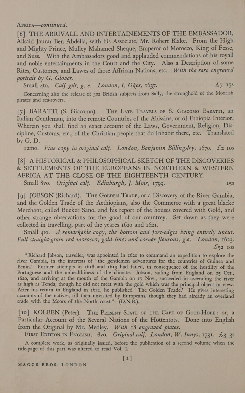 [6] THE ARRIVALL AND INTERTAINEMENTS OF THE EMBASSADOR, Alkaid Jaurar Ben Abdella, with his Associate, Mr. Robert Blake. From the High and Mighty Prince, Mulley Mahamed Sheque, Emperor of Morocco, King of Fesse, and Suss. With the Ambassadors good and applauded commendations of his royall and noble entertainments in the Court and the City. Also a Description of some Rites, Customes, and Lawes of those Affrican Nations, etc. Wuth the rare engraved portrait by G. Glover. Small 4to. Calf gilt, ge. London, I. Okes, 1637. B7 58 Concerning also the release of 302 British subjects from Sally, the stronghold of the Moorish pirates and sea-rovers. [7] BARATTI (S. Giacomo). Tue Late Travers or S. Giacomo BaratTi, an Italian Gentleman, into the remote Countries of the Abissins, or of Ethiopia Interior. Wherein you shall find an exact account of the Laws, Government, Religion, Dis- cipline, Customs, etc., of the Christian people that do Inhabit there, etc. Translated by G. D. | 1zmo. Fine copy in original calf. London, Benjamin Billingsley, 1670. £2 10s [8] A HISTORICAL &amp; PHILOSOPHICAL SKETCH OF THE DISCOVERIES &amp; SETTLEMENTS OF THE EUROPEANS IN NORTHERN &amp; WESTERN AFRICA AT THE CLOSE OFTHE EIGHTEENTH CENTURY. Small 8vo. Original calf. Edinburgh, J. Moir, 1799. 15s [9] JOBSON (Richard). THe Gotpen Trape, or a Discovery of the River Gambia, and the Golden Trade of the Aethiopians, also the Commerce with a great blacke Merchant, called Bucker Sano, and his report of the houses covered with Gold, and other strange observations for the good of our countrey. Set down as they were collected in travelling, part of the yeares 1620 and 1621. Small 4to. A remarkable copy, the bottom and fore-edges being entirely uncut. Full straight-grain red morocco, gold lines and corner fleurons, g.e. London, 1623. £52 10s “Richard Jobson, traveller, was appointed in 1620 to command an expedition to explore the river Gambia, in the interests of ‘the gentlemen adventures for the countries of Guinea and Benin.’ Former attempts in 1618 and 1619 had failed, in consequence of the hostility of the Portuguese and the unhealthiness of the climate. Jobson, sailing from England on 25 Oct., 1620, and arriving at the mouth of the Gambia on 17 Nov., succeeded in ascending the river as high as Tenda, though he did not meet with the gold which was the principal object in view. After his return to England in 1621, he published ‘The Golden Trade.’ He gives interesting accounts of the natives, till then unvisited by Europeans, though they had already an overland trade with the Moors of the North coast.”—(D.N.B.). [10] KOLBEN (Peter). THe Presenr State oF THE Care oF Goop-Hope: or, a Particular Account of the Several Nations of the Hottentots. Done into English from the Original by Mr. Medley. With 18 engraved plates. First Epirion 1n Encutsu. 8vo. Original calf. London, W. Innys, 1731. 43 38 A complete work, as originally issued, before the publication of a second volume when the title-page of this part was altered to read Vol. I. [2]