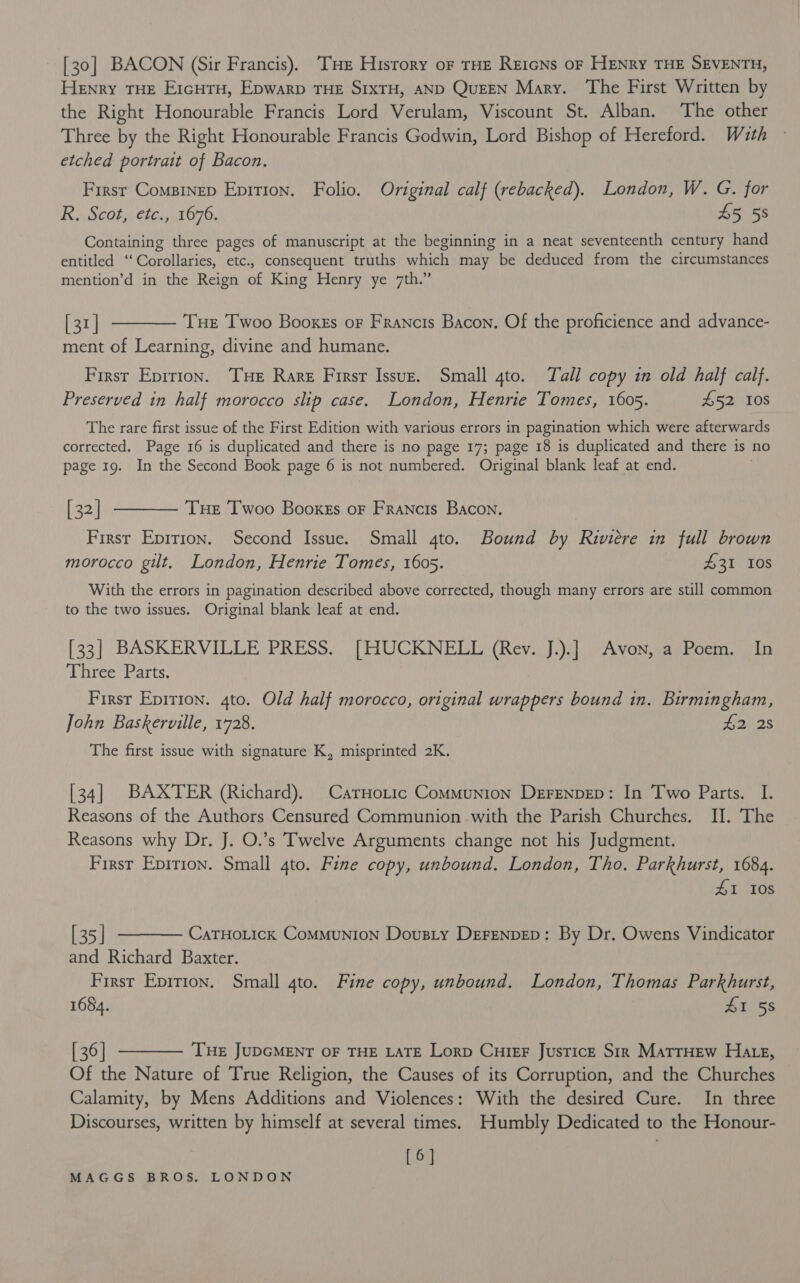 [30] BACON (Sir Francis). ‘THE Hisrory oF THE ReicNs oF HENRY THE SEVENTH, Henry THE EricHTH, Epwarp THE SIXTH, AND QuEEN Mary. ‘The First Written by the Right Honourable Francis Lord Verulam, Viscount St. Alban. The other Three by the Right Honourable Francis Godwin, Lord Bishop of Hereford. With etched portrait of Bacon. First Comsinep Epition. Folio. Original calf (rebacked). London, W. G. for R. Scot, etc., 1676. 45 58 Containing three pages of manuscript at the beginning in a neat seventeenth century hand entitled ‘‘Corollaries, etc., consequent truths which may be deduced from the circumstances mention’d in the Reign of King Henry ye 7th.” [31] ———— Tue Twoo Booxss of Francis Bacon. Of the proficience and advance- ment of Learning, divine and humane. First Eprrion. THe Rare Firsr Issuz. Small 4to. Tall copy in old half calf. Preserved in half morocco slip case. London, Henrie Tomes, 1605. £52 108 The rare first issue of the First Edition with various errors in pagination which were afterwards corrected. Page 16 is duplicated and there is no page 17; page 18 is duplicated and there is no page 19. In the Second Book page 6 is not numbered. Original blank leaf at end. [32] ———— Tue Twoo Booxgs or Francis Bacon. Firsr Eprrion. Second Issue. Small 4to. Bound by Riviere in full brown morocco gilt. London, Henrie Tomes, 1605. £31 10S With the errors in pagination described above corrected, though many errors are still common to the two issues. Original blank leaf at end. [33] BASKERVILLE PRESS. [HUCKNELL (Rev. J.).] Avon, a Poem. In Three Parts. First Epirion. gto. Old half morocco, original wrappers bound in. Birmingham, John Baskerville, 1728. $2) 28 The first issue with signature K, misprinted 2K. [34] BAXTER (Richard). CarHotic Communion Derenpep: In Two Parts. I. Reasons of the Authors Censured Communion with the Parish Churches. II. The Reasons why Dr. J. O.’s Twelve Arguments change not his Judgment. Firsr Epirion. Small 4to. Fine copy, unbound. London, Tho. Parkhurst, 1684. ZI 108 [35] ———— Catuoticx Communion Dousty Derenpep: By Dr. Owens Vindicator and Richard Baxter. First Epirton. Small gto. Fine copy, unbound. London, Thomas Parkhurst, 1684. 41 58 [36] ———— Tue JupcMENT oF THE LATE Lorp Cuter Justice Sir MatrHew HAte, Of the Nature of True Religion, the Causes of its Corruption, and the Churches Calamity, by Mens Additions and Violences: With the desired Cure. In three Discourses, written by himself at several times. Humbly Dedicated to the Honour- [6]