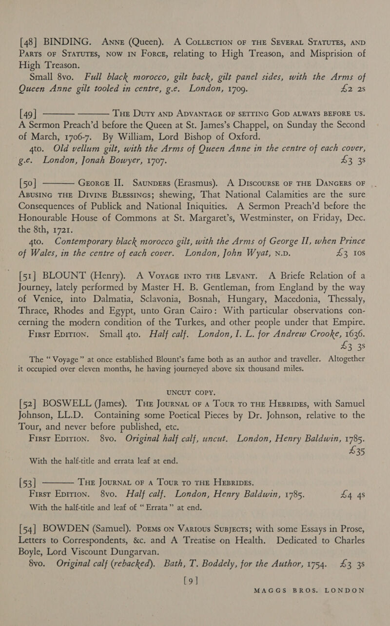 [48] BINDING. Anne (Queen). A CoLLECTION OF THE SEVERAL STATUTES, AND Parts oF STATUTES, Now IN Force, relating to High Treason, and Misprision of High Treason. Small 8vo. Full black morocco, gilt back, gilt panel sides, with the Arms of Queen Anne gilt tooled in centre, g.e. London, 1709. £2 28   [49] Tue Duty anpD ADVANTAGE OF SETTING GOD ALWAYS BEFORE US. A Sermon Preach’d before the Queen at St. James’s Chappel, on Sunday the Second of March, 1706-7. By William, Lord Bishop of Oxford. gto. Old vellum gilt, with the Arms of Queen Anne in the centre of each cover, g.e. London, Jonah Bowyer, 1707. | 43, 38  [50] GeorcE IJ. Saunpers (Erasmus). A DiscoursE oF THE DANGERS OF ABUSING THE Divine Biessincs; shewing, That National Calamities are the sure Consequences of Publick and National Iniquities. A Sermon Preach’d before the Honourable House of Commons at St. Margaret’s, Westminster, on Friday, Dec. the 8th, 1721. 4to. Contemporary black morocco gilt, with the Arms of George Il, when Prince of Wales, in the centre of each cover. London, John Wyat, n.v. £3,108 [51] BLOUNT (Henry). A Voyace tnro THE Levant. A Briefe Relation of a Journey, lately performed by Master H. B. Gentleman, from England by the way of Venice, into Dalmatia, Sclavonia, Bosnah, Hungary, Macedonia, Thessaly, Thrace, Rhodes and Egypt, unto Gran Cairo: With particular observations con- cerning the modern condition of the Turkes, and other people under that Empire. First Epirion. Small 4to. Half calf. London, I. L. for Andrew Crooke, 1636. 43 38 The “‘ Voyage” at once established Blount’s fame both as an author and traveller. Altogether it occupied over eleven months, he having journeyed above six thousand miles. UNCUT COPY. [52] BOSWELL VJJames). Tue Journat oF a Tour To THE Hesripes, with Samuel Johnson, LL.D. Containing some Poetical Pieces by Dr. Johnson, relative to the Tour, and never before published, etc. First Eprrion. 8vo. Original half calf, uncut. London, Henry Baldwin, 1785. 435 With the half-title and errata leaf at end. [53] THE JOURNAL OF A Tour To THE HEzRIDEs. First Eprrion. 8vo. Half calf. London, Henry Baldwin, 1785. £4 4s With the half-title and leaf of “Errata” at end.  [54] BOWDEN (Samuel). PorMs on Various Susyects; with some Essays in Prose, Letters to Correspondents, &amp;c. and A Treatise on Health. Dedicated to Charles Boyle, Lord Viscount Dungarvan. Svo. Original calf (rebacked). Bath, T. Boddely, for the Author, 1754. £3 38 [9]