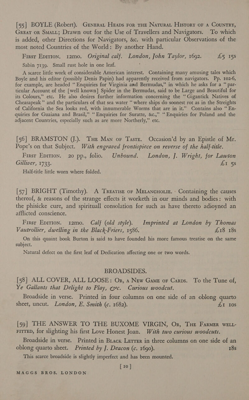 [55] BOYLE (Robert). GrneraL Heaps ror THE Natura History oF a Country, Great or SMALL; Drawn out for the Use of Travellers and Navigators. To which is added, other Directions for Navigators, &amp;c. with particular Observations of the most noted Countries of the World: By another Hand. First Epirion. 12mo. Original calf. London, John Taylor, 1692. £5 158 Sabin 7139. Small rust hole in one leaf. A scarce little work of considerable American interest. Containing many amusing tales which Boyle and his editor (possibly Denis Papin) had apparently received from navigators. Pp. 102-6, for example, are headed “ Enquiries for Virginia aad Bermudas,” in which he asks for a “ par- ticular Account of the [well known] Spider in the Bermudas, said to be Large and Beautiful for its Colours,” etc. He also desires further information concerning the ‘“‘ Gigantick Natives of Cheasapeak ”’ and the particulars of that sea water “‘ where ships do soonest rot as in the Streights of California the Sea looks red, with innumerable Worms that are in it.’ Contains also “‘ En- quiries for Guaiana and Brasil,” ‘‘ Enquiries for Suratte, &amp;c.,” ‘‘ Enquiries for Poland and the adjacent Countries, especially such as are more Northerly,” ete. [56] BRAMSTON (J.).. THe Man or Taste. Occasion’d by an Epistle of Mr. Pope’s on that Subject. Wuth engraved frontispiece on reverse of the half-ttle. First Epition. 20 pp., folio. Unbound. London, J]. Wright, for Lawton Gilliver, 1733. | AI 5s Half-title little worn where folded. [57] BRIGHT (Timothy). A Treatise or MELANcHoLIE. : Containing the causes thereof, &amp; reasons of the strange effects it worketh in our minds and bodies: with the phisicke cure, and spirituall consolation for such as have thereto adioyned an afflicted conscience. First Eprrion. 12mo. Calf (old style). Imprinted at London by Thomas Vautrollier, dwelling in the Black-Friers, 1586. £18 18s On this quaint book Burton is said to have founded his more famous treatise on the same subject. Natural defect on the first leaf of Dedication affecting one or two words. BROADSIDES. [58] ALL COVER, ALL LOOSE: Or, a New Game or Carns. To the Tune of, Ye Gallants that Delight to Play, ¢xc. Curious woodcut. Broadside in verse. Printed in four columns on one side of an oblong quarto sheet, uncut. London, E. Smith (c. 1682). AI 10S [59| THE ANSWER TO THE BUXOME VIRGIN, Or, THe FARMER wELL- FITTED, for slighting his first Love Honest Joan. Wauth two curious woodcuts. Broadside in verse. Printed in Brack Lerrer in three columns on one side of an oblong quarto sheet. Printed by ]. Deacon (c. 1690). 18s This scarce broadside is slightly imperfect and has been mounted. [10]