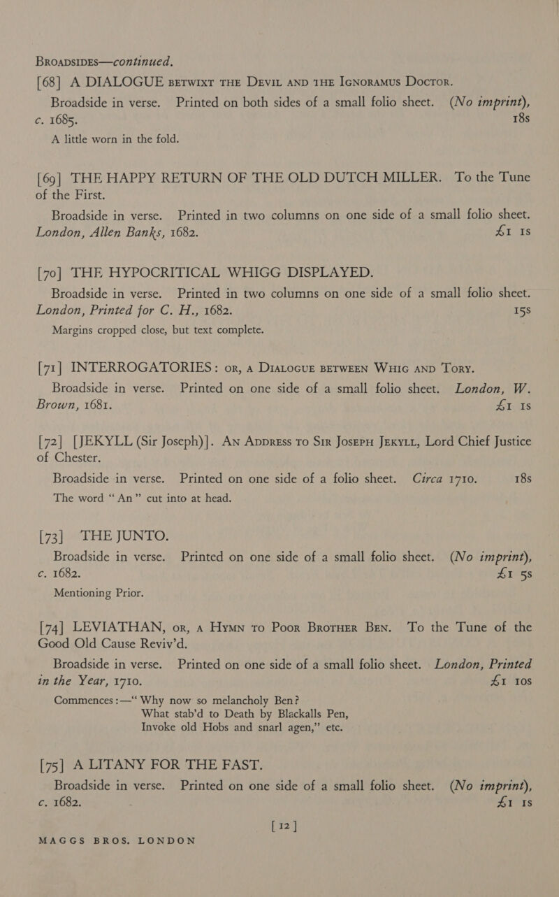 [68] A DIALOGUE Berwixt THE Devin AND 1HE IcNoramus Doctor. Broadside in verse. Printed on both sides of a small folio sheet. (No imprint), c. 1655. 18s A little worn in the fold. [69] THE HAPPY RETURN OF THE OLD DUTCH MILLER. To the Tune of the First. Broadside in verse. Printed in two columns on one side of a small folio sheet. London, Allen Banks, 1682. 41 1s [7o] THE HYPOCRITICAL WHIGG DISPLAYED. Broadside in verse. Printed in two columns on one side of a small folio sheet. London, Printed for C. H., 1682. 15S Margins cropped close, but text complete. [71] INTERROGATORIES: or, a DiaLocur BETWEEN WHIG AND Tory. Broadside in verse. Printed on one side of a small folio sheet. London, W. Brown, 1681. HI Is [72] [JEKYLL (Sir Joseph)]. An Appregss To Sir JosEpH Jexytt, Lord Chief Justice of Chester. Broadside in verse. Printed on one side of a folio sheet. Cuzrca 1710. 18s The word “An” cut into at head. [ 73) HE JUNO: Broadside in verse. Printed on one side of a small folio sheet. (No imprint), c. 1682. 6158 Mentioning Prior. [74] LEVIATHAN, or, a Hymn to Poor Brorner Ben. To the Tune of the Good Old Cause Reviv’d. Broadside in verse. Printed on one side of a small folio sheet. London, Printed in the Year, 1710. £1 108 Commences :—‘‘ Why now so melancholy Ben? What stab’d to Death by Blackalls Pen, Invoke old Hobs and snarl agen,” etc. [75] A LITANY FOR THE FAST. Broadside in verse. Printed on one side of a small folio sheet. (No imprint), c. 1682. 41 1s [12]