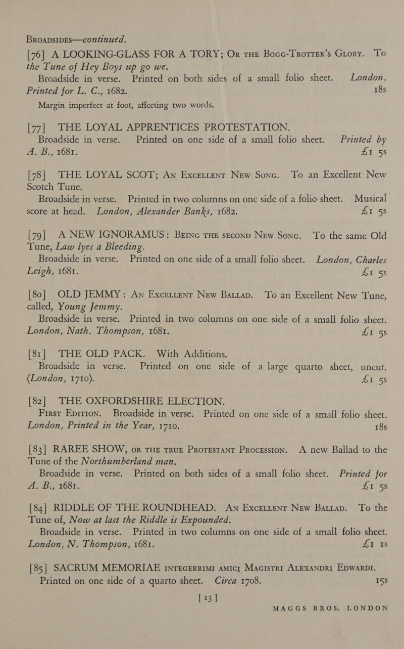 [76] A LOOKING-GLASS FOR A TORY; Or tHe Bocc-Trorrer’s Grory. To the Tune of Hey Boys up go we. Broadside in verse. Printed on both sides of a small folio sheet. London, Printed for L. C., 1682. 18s Margin imperfect at foot, affecting two words. [77] THE LOYAL APPRENTICES PROTESTATION, Broadside in verse. Printed on one side of a small folio sheet. Printed by A.\B., 1681. 5s [78] THE LOYAL SCOT; An Excetrenr New Sonc. ‘To an Excellent New Scotch Tune. Broadside in verse. Printed in two columns on one side of a folio sheet. Musical score at head. London, Alexander Banks, 1682. 41 58 [79] A NEW IGNORAMUS: Bene THE sEconpD New Sonc. To the same Old Tune, Law lyes a Bleeding. Broadside in verse. Printed on one side of a small folio sheet. London, Charles Leigh, 1681. . £1 58 [80] OLD JEMMY: Aw Excettenr New Batiap. To an Excellent New Tune, called, Young Jemmy. Broadside in verse. Printed in two columns on one side of a small folio sheet. London, Nath. Thompson, 1681. 41 55 [81] THE OLD PACK. With Additions. _ Broadside in verse. Printed on one side of a large quarto sheet, uncut. (London, 1710). AL.55 [82] THE OXFORDSHIRE ELECTION. First Epirion. Broadside in verse. Printed on one side of a small folio sheet. London, Printed in the Year, 1710. 18s [83] RAREE SHOW, or THE True Proresrant Procession. A new Ballad to the Tune of the Northumberland man. Broadside in verse. Printed on both sides of a small folio sheet. Printed for | A. B., 1681. 15s [84] RIDDLE OF THE ROUNDHEAD. An ExceLtenr New Batzap. To the Tune of, Now at last the Riddle is Expounded. Broadside in verse. Printed in two columns on one side of a small folio sheet. London, N. Thompson, 1681. 41 Is [85] SACRUM MEMORIAE rinrecerrimi aMicr Macisrr1r ALEXANDRI EpwarpDI. Printed on one side of a quarto sheet. Curca 1708. 158 | 13 |