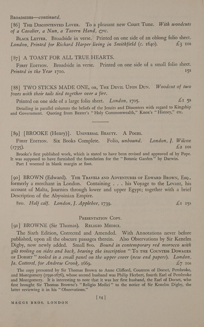 [86] THe DisconreNTeD Lover. To a pleasant new Court Tune. With woodcuts of a Cavalier, a Nun, a Tavern Hand, exc. Brack Letter. Broadside in verse. Printed on one side of an oblong folio sheet. London, Printed for Richard Harper living in Smithfield (c. 1640). £3 10S [87] A TOAST FOR ALL TRUE HEARTS. First Eprtion. Broadside in verse. Printed on one side of a small folio sheet. Printed in the Year 1710. 15s [88] TWO STICKS MADE ONE, or, THe Devi Uron Dun. Woodcut of two foxes with their tails tied together over a fire. Printed on one side of a large folio sheet. London, 1705. £1 58 Detailing in parallel columns the beliefs of the Jesuits and Dissenters with regard to Kingship and Government. Quoting from Baxter’s “ Holy Commonwealth,” Knox’s “ History,” etc. [89] [BROOKE (Henry)]. Universa, Beauty. A Poem. First Eprrion. Six Books Complete. Folio, unbound. London, J]. Wilcox (1735). 42 10S Brooke’s first published work, which is stated to have been revised and approved of by Pope. It was supposed to have furnished the foundation for the “ Botanic Garden” by Darwin. Part I wormed in blank margin at foot. [90] BROWN (Edward). Tue TRravets anD ADVENTURES OF Epwarp Brown, Esq., formerly a merchant in London. Containing . .. his Voyage to the Levant, his account of Malta, Journies through lower and upper Egypt; together with a brief Description of the Abyssinian Empire. 8vo. Half calf. London, ]. Applebee, 1739. ZI 158 PRESENTATION Copy. [91] BROWNE (Sir Thomas). Reticio Mepict. The Sixth Edition, Corrected and Amended. With Annotations never before published, upon all the obscure passages therein. Also Observations by Sir Kenelm Digby, now newly added. Small 8vo. Bound in contemporary red morocco with gilt tooling on sides and back, bearing the inscription “To THE CountEss DowacGER oF Dorset” tooled in a small panel on the upper cover (new end papers). London, Ja. Cotterel, for Andrew Crook, 1669. 47 10s The copy presented by Sir Thomas Brown to Anne Clifford, Countess of Dorset, Pembroke, and Montgomery (1590-1676), whose second husband was Philip Herbert, fourth Earl of Pembroke and Montgomery. It is interesting to note that it was her first husband, the Earl of Dorset, who first brought Sir Thomas Browne’s “ Religio Medici” to the notice of Sir Kenelm Digby, the latter reviewing it in his “‘ Observations.” [ 14 ]