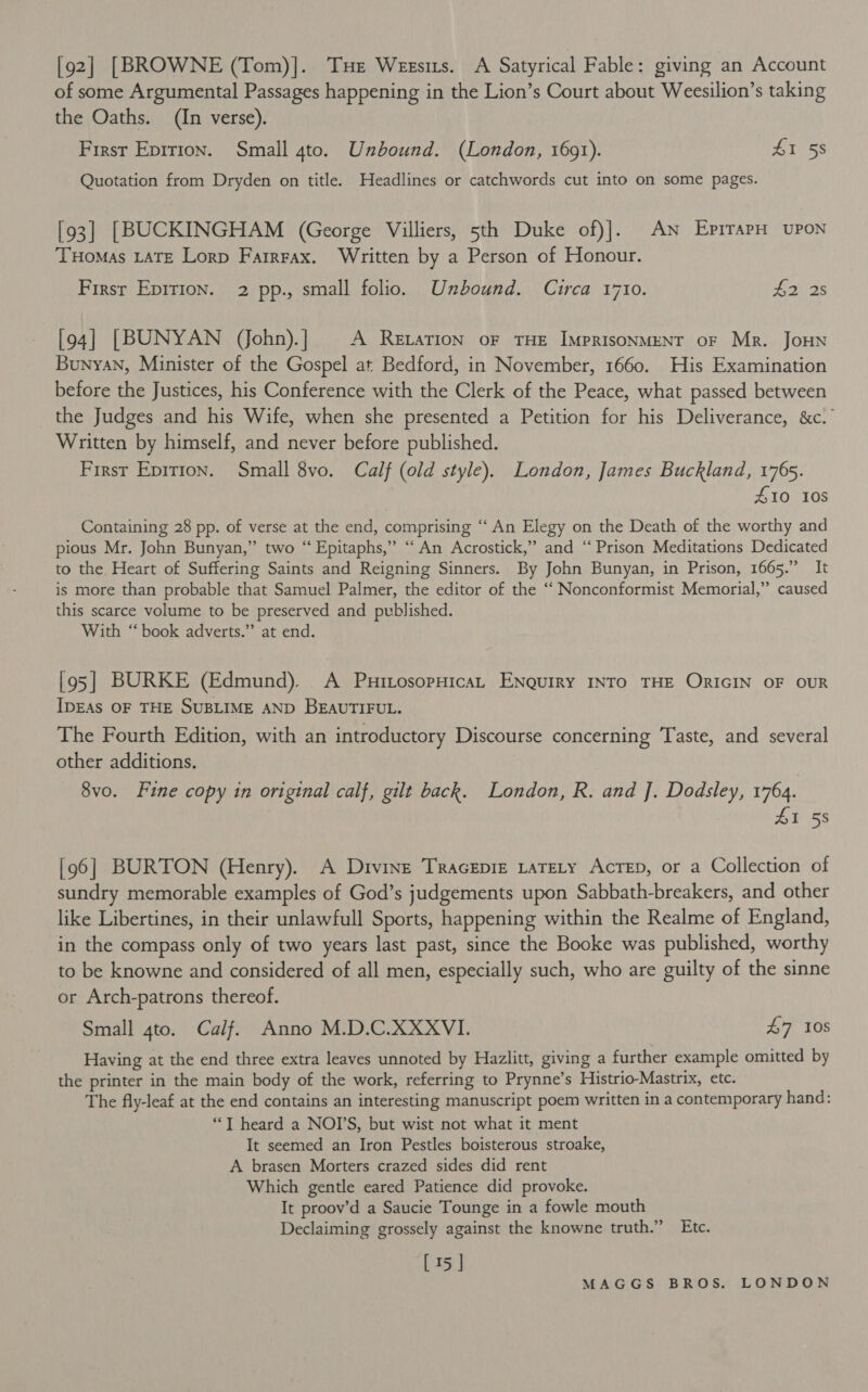 [92] [BROWNE (Tom)]. THe Weesits. A Satyrical Fable: giving an Account of some Argumental Passages happening in the Lion’s Court about Weesilion’s taking the Oaths. (In verse). First Eprrion. Small 4to. Unbound. (London, 1691). £1 58 Quotation from Dryden on title. Headlines or catchwords cut into on some pages. [93] [BUCKINGHAM (George Villiers, 5th Duke of)]. An EpirapH upon THoMAs LATE Lorp FarrFax. Written by a Person of Honour. First Epirion. 2 pp., small folio. Unbound. Circa 1710. L225 [94] [BUNYAN Vohn).] A Retarion oF THE IMPRISONMENT OF Mr. JoHN Bunyan, Minister of the Gospel at Bedford, in November, 1660. His Examination before the Justices, his Conference with the Clerk of the Peace, what passed between the Judges and his Wife, when she presented a Petition for his Deliverance, &amp;c.” Written by himself, and never before published. First Eprrton. Small 8vo. Calf (old style). London, James Buckland, 1765. £10 108 Containing 28 pp. of verse at the end, comprising “An Elegy on the Death of the worthy and pious Mr. John Bunyan,” two “ Epitaphs,” “An Acrostick,” and “Prison Meditations Dedicated to the Heart of Suffering Saints and Reigning Sinners. By John Bunyan, in Prison, 1665.” It is more than probable that Samuel Palmer, the editor of the “ Nonconformist Memorial,” caused this scarce volume to be preserved and published. With “ book adverts.” at end. [95] BURKE (Edmund). A PuxrtosopHicaL ENguiry INTO THE ORIGIN OF OUR IDEAS OF THE SUBLIME AND BEAUTIFUL. The Fourth Edition, with an introductory Discourse concerning Taste, and several other additions. 8vo. Fine copy in original calf, gilt back. London, R. and J]. Dodsley, 1764. 41 58 [96] BURTON (Henry). A Divine Tracepre tateLy AcrTep, or a Collection of sundry memorable examples of God’s judgements upon Sabbath-breakers, and other like Libertines, in their unlawfull Sports, happening within the Realme of England, in the compass only of two years last past, since the Booke was published, worthy to be knowne and considered of all men, especially such, who are guilty of the sinne or Arch-patrons thereof. Small 4to. Calf. Anno M.D.C.XXXVI. £7 108 Having at the end three extra leaves unnoted by Hazlitt, giving a further example omitted by the printer in the main body of the work, referring to Prynne’s Histrio-Mastrix, etc. The fly-leaf at the end contains an interesting manuscript poem written in a contemporary hand: “*T heard a NODS, but wist not what it ment It seemed an Iron Pestles boisterous stroake, A brasen Morters crazed sides did rent Which gentle eared Patience did provoke. It proov’d a Saucie Tounge in a fowle mouth Declaiming grossely against the knowne truth.” Etc. [15 ]