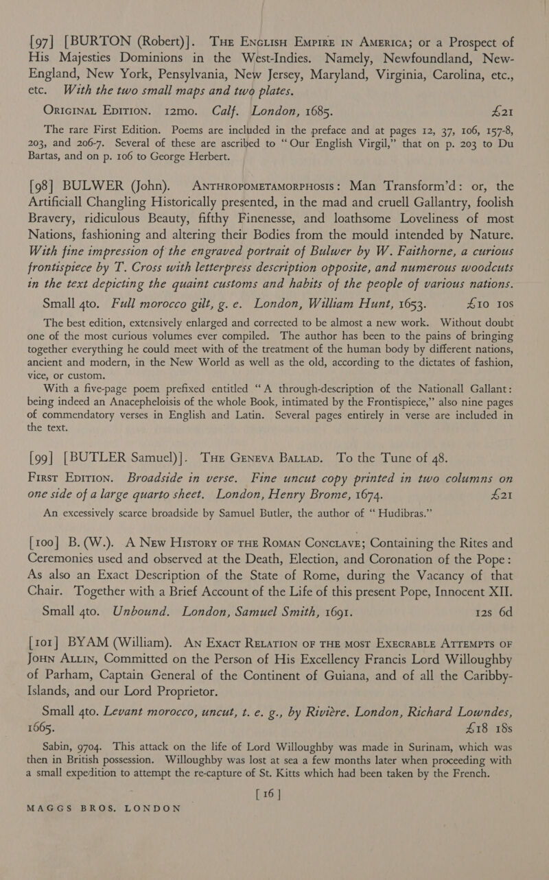[97] [BURTON (Robert)]. THe Enciiso Emprre in America; or a Prospect of His Majesties Dominions in the West-Indies. Namely, Newfoundland, New- England, New York, Pensylvania, New Jersey, Maryland, Virginia, Carolina, etc., etc. Wauth the two small maps and two plates. OricinaL Epirion. 12mo. Calf. London, 1685. £21 The rare First Edition. Poems are included in the preface and at pages 12, 37, 106, 157-8, 203, and 206-7. Several of these are ascribed to “Our English Virgil,” that on p. 203 to Du Bartas, and on p. 106 to George Herbert. [98] BULWER (John). AnrHropomMEeTaMorPHosis: Man Transform’d: or, the Artificiall Changling Historically presented, in the mad and cruell Gallantry, foolish Bravery, ridiculous Beauty, fifthy Finenesse, and loathsome Loveliness of most Nations, fashioning and altering their Bodies from the mould intended by Nature. With fine impression of the engraved portrait of Bulwer by W. Faithorne, a curious frontispiece by T. Cross with letterpress description opposite, and numerous woodcuts in the text depicting the quaint customs and habits of the people of various nations. Small 4to. Full morocco gilt, ge. London, William Hunt, 1653. £10 10s The best edition, extensively enlarged and corrected to be almost a new work. Without doubt one of the most curious volumes ever compiled. The author has been to the pains of bringing together everything he could meet with of the treatment of the human body by different nations, ancient and modern, in the New World as well as the old, according to the dictates of fashion, vice, Or custom. With a five-page poem prefixed entitled “A through-description of the Nationall Gallant: being indeed an Anacepheloisis of the whole Book, intimated by the Frontispiece,” also nine pages of commendatory verses in English and Latin. Several pages entirely in verse are included in the text. [99] [BUTLER Samuel)]. THe Geneva Battap. To the Tune of 48. First Epirion. Broadside in verse. Fine uncut copy printed in two columns on one side of a large quarto sheet. London, Henry Brome, 1674. £21 An excessively scarce broadside by Samuel Butler, the author of ‘“‘ Hudibras.” [100] B.(W.). A New Hisrory or THE Roman Conctave; Containing the Rites and Ceremonies used and observed at the Death, Election, and Coronation of the Pope: As also an Exact Description of the State of Rome, during the Vacancy of that Chair. Together with a Brief Account of the Life of this present Pope, Innocent XII. Small gto. Unbound. London, Samuel Smith, 1691. 12s 6d [ror] BYAM (William). An Exacr Retation oF THE Most ExECRABLE ATTEMPTS OF Joun ALLin, Committed on the Person of His Excellency Francis Lord Willoughby of Parham, Captain General of the Continent of Guiana, and of all the Caribby- Islands, and our Lord Proprietor. Small gto. Levant morocco, uncut, t. e. g., by Riviere. London, Richard Lowndes, 1665. £18 18s Sabin, 9704. This attack on the life of Lord Willoughby was made in Surinam, which was then in British possession. Willoughby was lost at sea a few months later when proceeding with a small expedition to attempt the re-capture of St. Kitts which had been taken by the French. [ 16 |