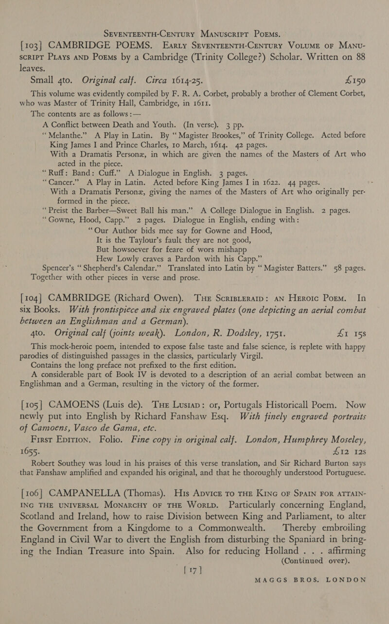 : SEVENTEENTH-CENTurY Manuscript Poems. {103} CAMBRIDGE POEMS. Earty SEVENTEENTH-CENTURY VOLUME oF Manv- script PLays AND Poems by a Cambridge ray College?) Scholar. Written on 88 leaves. Small 4to. Original calf. Circa 1614-25. £150 This volume was evidently compiled by F. R. A. Corbet, probably a brother of Clement Corbet, who was Master of Trinity Hall, Cambridge, in 1611. The contents are as follows :— A Conflict between Death and Youth. (In verse). 3 pp. ‘“Melanthe.” A Play in Latin. By ‘“‘ Magister Brookes,” of Trinity College. Acted before King James I and Prince Charles, 10 March, 1614. 42 pages. With a Dramatis Personz, in which are given the names of the Masters of Art who acted in the piece. “Ruff: Band: Cuff.” A Dialogue in English. 3 pages. “Cancer.” A Play in Latin. Acted before King James I in 1622. 44 pages. _ With a Dramatis Persone, giving the names of the Masters of Art who originally per- formed in the piece. ‘‘Preist the Barber—Sweet Ball his man.” A College Dialogue in English. 2 pages. ‘“Gowne, Hood, Capp.” 2 pages. Dialogue in English, ending with: “Our Author bids mee say for Gowne and Hood, It is the Taylour’s fault they are not good, But howsoever for feare of wors mishapp Hew Lowly craves a Pardon with his Capp.” sae ne Shepherd’ s Calendar.’ Translated into Latin by “‘ Magister Batters.” 58 pages. Together with other pieces in verse and prose. [104] CAMBRIDGE (Richard Owen). Tue Scripreramp: aN Heroic Porm. In six Books. With frontispiece and six engraved plates (one depicting an aerial combat between an Englishman and a German). 4to. Original calf (joints weak). London, R. Dodsley, 1751. £1 158 This mock-heroic poem, intended to expose false taste and false science, is replete with happy parodies of distinguished passages in the classics, particularly Virgil. Contains the long preface not prefixed to the first edition. A considerable part of Book IV is devoted to a description of an aerial combat between an Englishman and a German, resulting in the victory of the former. [105] CAMOENS (Luis de). Tue Lustap: or, Portugals Historicall Poem. Now newly put into English by Richard Fanshaw Esq. With finely engraved portraits of Camoens, Vasco de Gama, etc. First Eprrion. Folio. Fine copy in original calf. London, Humphrey Moseley, 1655. #12125 Robert Southey was loud in his praises of this verse translation, and Sir Richard Burton says that Fanshaw amplified and expanded his original, and that he thoroughly understood Portuguese. [106] CAMPANELLA (Thomas). His Apvice ro THE KiNG oF SPAIN FOR ATTAIN- ING THE UNIVERSAL MonarcHy oF THE Wortp. Particularly concerning England, Scotland and Ireland, how to raise Division between King and Parliament, to alter the Government from a Kingdome to a Commonwealth. Thereby embroiling England in Civil War to divert the English from disturbing the Spaniard in bring- ing the Indian Treasure into Spain. Also for reducing Holland... affirming (Continued over). [17 ]