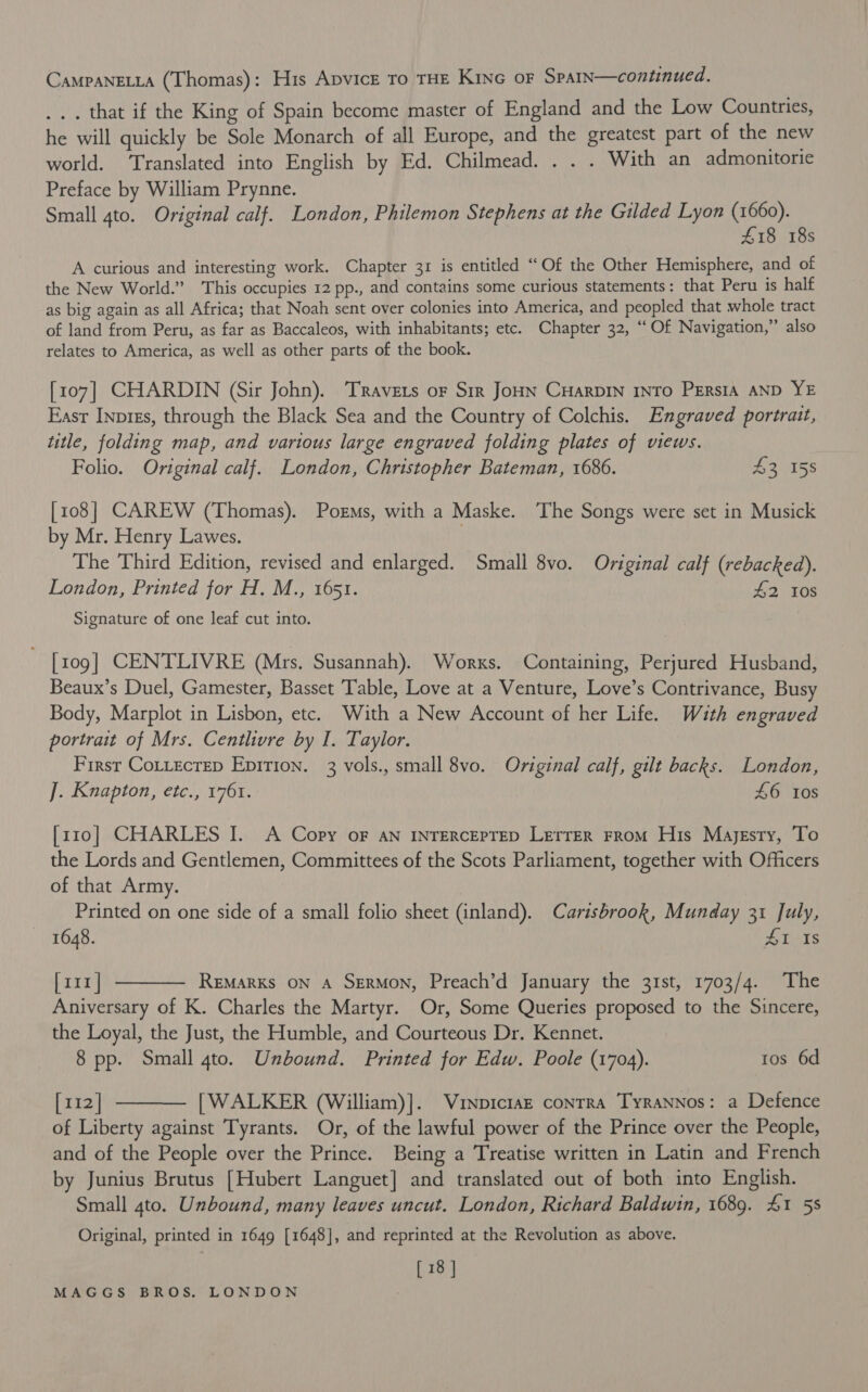 CAMPANELLA (Thomas) : His ApvicE To THE Kinc oF Spain—continued. ... that if the King of Spain become master of England and the Low Countries, he will quickly be Sole Monarch of all Europe, and the greatest part of the new world. Translated into English by Ed. Chilmead. . . . With an admonitorie Preface by William Prynne. Small 4to. Original calf. London, Philemon Stephens at the Gilded Lyon (1660). £18 18s A curious and interesting work. Chapter 31 is entitled “Of the Other Hemisphere, and of the New World.” This occupies 12 pp., and contains some curious statements: that Peru is half as big again as all Africa; that Noah sent over colonies into America, and peopled that whole tract of land from Peru, as far as Baccaleos, with inhabitants; etc. Chapter 32, “Of Navigation,” also relates to America, as well as other parts of the book. [107] CHARDIN (Sir John). Travers oF Sir JoHN CHARDIN INTO PERSIA AND YE East Inprgs, through the Black Sea and the Country of Colchis. Engraved portrait, title, folding map, and various large engraved folding plates of views. Folio. Original calf. London, Christopher Bateman, 1686. $2 158 [108] CAREW (Thomas). Porms, with a Maske. The Songs were set in Musick by Mr. Henry Lawes. The Third Edition, revised and enlarged. Small 8vo. Original calf (rebacked). London, Printed for H. M., 1651. 42 10s Signature of one leaf cut into. [109] CENTLIVRE (Mrs. Susannah). Works. Containing, Perjured Husband, Beaux’s Duel, Gamester, Basset Table, Love at a Venture, Love’s Contrivance, Busy Body, Marplot in Lisbon, etc. With a New Account of her Life. With engraved portrait of Mrs. Centlivre by I. Taylor. First Cottecrep Epirion. 3 vols., small 8vo. Original calf, gilt backs. London, ]. Knapton, etc., 1761. 46 10s [z10] CHARLES I. A Copy oF an INTERCEPTED LETTER From His Majesty, To the Lords and Gentlemen, Committees of the Scots Parliament, together with Officers of that Army. Printed on one side of a small folio sheet (inland). Carisbrook, Munday 31 July, 1648. Isis [x11] REMARKS ON A SERMON, Preach’d January the 31st, 1703/4. The Aniversary of K. Charles the Martyr. Or, Some Queries proposed to the Sincere, the Loyal, the Just, the Humble, and Courteous Dr. Kennet. 8 pp. Small 4to. Unbound. Printed for Edw. Poole (1704). tos 6d [112] [WALKER (William)]. Vinpiciaz contra TyraNnnos: a Defence of Liberty against Tyrants. Or, of the lawful power of the Prince over the People, and of the People over the Prince. Being a Treatise written in Latin and French by Junius Brutus [Hubert Languet] and translated out of both into English. Small 4to. Unbound, many leaves uncut. London, Richard Baldwin, 1689. 41 58 Original, printed in 1649 [1648], and reprinted at the Revolution as above. [18 ]  