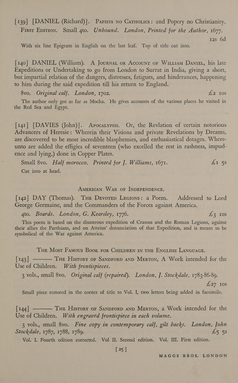 [139] [DANIEL (Richard)]. Papisrs no Carnorics: and Popery no Christianity. First Epirion. Small 4to. Unbound. London, Printed for the Author, 1677. 12s 6d With six line Epigram in English on the last leaf. Top of title cut into. [140] DANIEL (William). A Journat or Accounr oF WituiaM Daniez, his late Expeditions or Undertaking to go from London to Surrat in India, giving a short, but impartial relation of the dangers, distresses, fatigues, and hinderances, happening to him during the said expedition till his return to England. 8vo. Original calf. London, 1702. £2 108 The author only got as far as Mocha. He gives accounts of the various places he visited in the Red Sea and Egypt. [141] [DAVIES (John)].. Avocatypsis. Or, the Revlation of certain notorious Advancers of Heresie: Wherein their Visions and private Revelations by Dreams, are discovered to be most incredible blasphemies, and enthusiastical dotages. Where- unto are added the effigies of seventeen (who excelled the rest in rashness, impud- ence and lying,) done in Copper Plates. Small 8vo. Half morocco. Printed for ]. Williams, 1671. Lbigs Cut into at head. AMERICAN Wark OF INDEPENDENCE. [142] DAY (Thomas). THe Devorep Lecions: a Poem. Addressed to Lord George Germaine, and the Commanders of the Forces against America. 4to. Boards. London, G. Kearsley, 1776. 43 10s This poem is based on the disastrous expedition of Crassus and the Roman Legions, against their allies the Parthians, and on Atteius’ denunciation of that Expedition, and is meant to be symbolical of the War against America. Tue Most Famous Book For CHILDREN IN THE ENGLISH LANGUAGE. [143] t——— Tue History or SanpForp aND Merton, A Work intended for the Use of Children. Wuth frontispteces. 3 vols., small 8vo. Original calf (repaired). London, J]. Stockdale, 1783-86-89. £27 10S Small piece restored in the corrier of title to Vol. I, two letters being added in facsimile. [144] ———— Tue History or SaNpForp AND Merron, a Work intended for the Use of Children. Wuth engraved frontispiece in each volume. 3 vols., small 8vo. Fine copy in contemporary calf, gilt backs. London, John Stockdale, 1787, 1788, 1789. £5 58 Vol. I. Fourth edition corrected. Vol II. Second edition. Vol. III. First edition. [25 ]