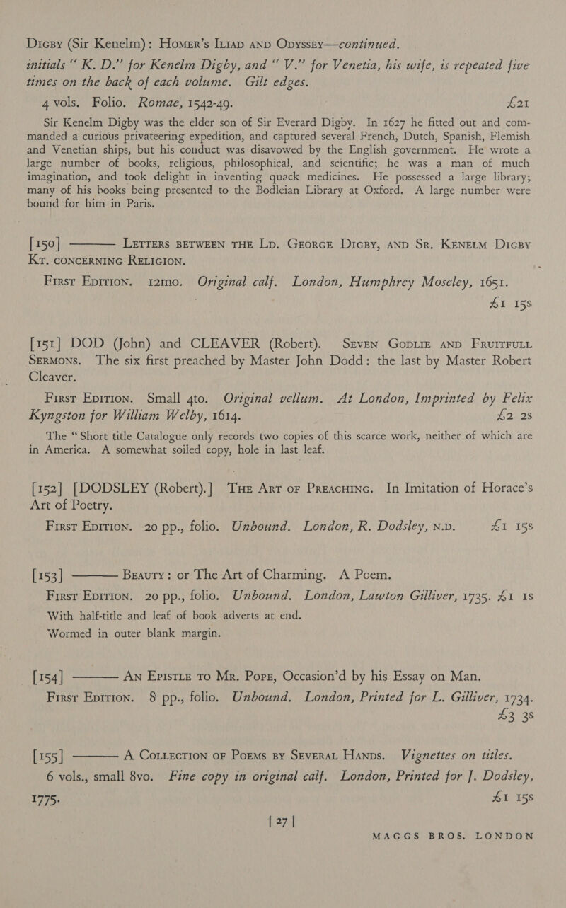 Dicsy (Sir Kenelm): Homer’s In1ap AND OpyssEy—continued. initials ‘“ K. D.” for Kenelm Digby, and “ V.” for Venetia, his wife, is repeated five times on the back of each volume. Gilt edges. 4 vols. Folio. Romae, 1542-49. | £21 Sir Kenelm Digby was the elder son of Sir Everard Digby. In 1627 he fitted out and com- manded a curious privateering expedition, and captured several French, Dutch, Spanish, Flemish and Venetian ships, but his conduct was disavowed by the English government. He wrote a large number of books, religious, philosophical, and scientific; he was a man of much imagination, and took delight in inventing quack medicines. He possessed a large library; many of his hooks being presented to the Bodleian Library at Oxford. A large number were bound for him in Paris. [150] ———— LetrTeErs BETWEEN THE Lp. Georce Dicsy, anp Sr. KENneLM Dicsy Kr. CONCERNING RELIGION. First Epirion. 12mo. Original calf. London, Humphrey Moseley, 1651. AL 155 [151] DOD VJfohn) and CLEAVER (Robert). Seven Gopiiz AND FRUITFULL Sermons. ‘The six first preached by Master John Dodd: the last by Master Robert Cleaver. First Epirion. Small 4to. Original vellum. At London, Imprinted by Felix Kyngston for William Welby, 1614. reer The ‘Short title Catalogue only records two copies of this scarce work, neither of which are in America. A somewhat soiled copy, hole in last leaf. [152] [DODSLEY (Robert).] THe Arr or Preacutnc. In Imitation of Horace’s Art of Poetry. Firsr Eprrion. 20 pp., folio. Unbound. London, R. Dodsley, n.v. Ai is [153] ———— Beauty: or The Art of Charming. A Poem. Firsr Epirion. 20 pp., folio. Unbound. London, Lawton Gulliver, 1735. 41 1s With half-title and leaf of book adverts at end. Wormed in outer blank margin. [154 | —— An Episrtz To Mr. Porg, Occasion’d by his Essay on Man. First Eprrion. § pp., folio. Unbound. London, Printed for L. Gulliver, 1734. At 35 [155| ———— A Co tecrion oF Poems sy SEvERAL Hanns. Vignettes on titles. 6 vols., small 8vo. Fine copy in original calf. London, Printed for ]. Dodsley, 1775. £1 15s | 27 |