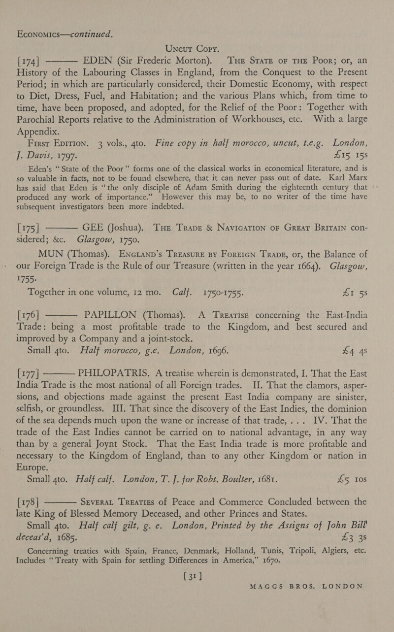 Uncur Copy. [174] ———— EDEN (Sir Frederic Morton). THe Stare oF THE Poor; or, an History of the Labouring Classes in England, from the Conquest to the Present Period; in which are particularly considered, their Domestic Economy, with respect to Diet, Dress, Fuel, and Habitation; and the various Plans which, from time to time, have been proposed, and adopted, for the Relief of the Poor: Together with Parochial Reports relative to the Administration of Workhouses, etc. With a large Appendix. First Epirion. 3 vols., 4to. Fine copy in half morocco, uncut, t.e.g. London, ‘J. Davis, 1797. #15, 158 Eden’s “ State of the Poor’? forms one of the classical works in economical literature, and 1s so valuable in facts, not to be found elsewhere, that it can never pass out of date. Karl Marx has said that Eden is ‘‘the only disciple of Adam Smith during the eighteenth century that produced any work of importance.” However this may be, to no writer of the time have subsequent investigators been more indebted. [175| ———— GEE (Joshua). Tue Trane &amp; NavicaTIon oF Great Britain con- sidered; &amp;c. Glasgow, 1750. MUN (Thomas). ENcLANp’s Treasure By Foreicn Trapg, or, the Balance of our Foreign Trade is the Rule of our Treasure (written in the year 1664). Glasgow, R755 Together in one volume, 12 mo. Calf. 1750-1755. #1 58 [176] —-——— PAPILLON (Thomas). A ‘Treatise concerning the East-India Trade: being a most profitable trade to the Kingdom, and best secured and improved by a Company and a joint-stock. Small 4to. Half morocco, g.e. London, 16096. £4 4s [177] ———— PHILOPATRIS. A treatise wherein is demonstrated, I. That the East India Trade is the most national of all Foreign trades. II. That the clamors, asper- sions, and objections made against the present East India company are sinister, selfish, or groundless. JII. That since the discovery of the East Indies, the dominion of the sea depends much upon the wane or increase of that trade,... IV. That the trade of the East Indies cannot be carried on to national advantage, in any way than by a general Joynt Stock. That the East India trade is more profitable and necessary to the Kingdom of England, than to any other Kingdom or nation in Europe. Small gto. Half calf. London, T. J. for Robt. Boulter, 1681. £5 108 [178] t——— Severat Treaties of Peace and Commerce Concluded between the late King of Blessed Memory Deceased, and other Princes and States. Small 4to. Half calf gilt, g. e. London, Printed by the Assigns of John Bill deceas’d, 1685. £3 38 Concerning treaties with Spain, France, Denmark, Holland, Tunis, Tripoli, Algiers, etc. Includes ‘‘ Treaty with Spain for settling Differences in America,” 1670. [31]