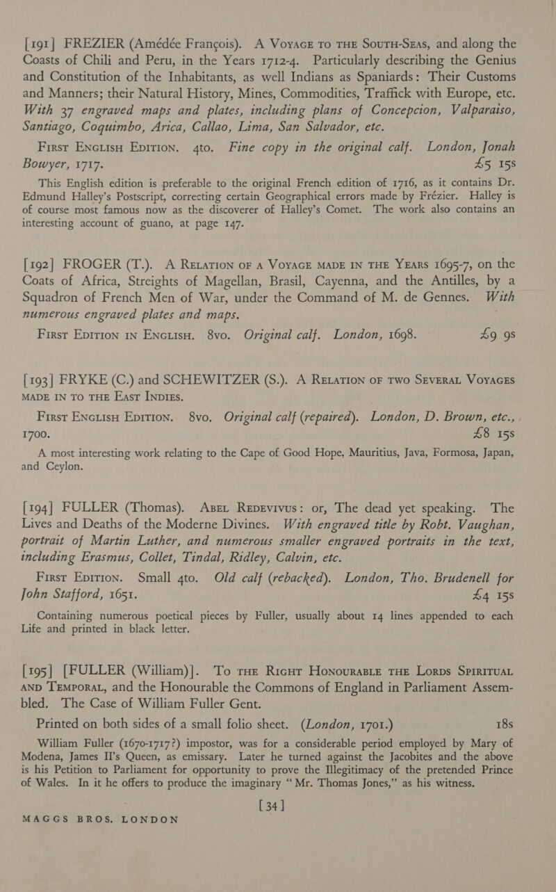 [191] FREZIER (Amédée Francois). A Voyacr to THE SourH-Szas, and along the Coasts of Chili and Peru, in the Years 1712-4. Particularly describing the Genius and Constitution of the Inhabitants, as well Indians as Spaniards: ‘Their Customs and Manners; their Natural History, Mines, Commodities, Traffick with Europe, etc. With 37 engraved maps and plates, including plans of Concepcion, Valparaiso, Santiago, Coquimbo, Arica, Callao, Lima, San Salvador, etc. First EncuisH Epition. 4to. Fine copy in the original calf. London, Jonah Bowyer, 1717. 45 158 This English edition is preferable to the original French edition of 1716, as it contains Dr. Edmund Halley’s Postscript, correcting certain Geographical errors made by Frézier. Halley is of course most famous now as the discoverer of Halley’s Comet. The work also contains an interesting account of guano, at page 147. [192] FROGER (T.). A Retation oF a VoYAGE MADE IN THE YEARS 1695-7, on the Coats of Africa, Streights of Magellan, Brasil, Cayenna, and the Antilles, by a Squadron of French Men of War, under the Command of M. de Gennes. Wath numerous engraved plates and maps. First Epition 1n EncutsuH. 8vo. Original calf. London, 16098. £9 9s {193 | FRYKE (C.) and SCHEWITZER (S.). A Retation oF Two SEVERAL VoyAGES MADE IN TO THE East INDIEs. First ENciisH Epirion. 8vo. Original calf (repaired). London, D. Brown, etc., , 1700. | £8 158 A most interesting work relating to the Cape of Good Hope, Mauritius, Java, Formosa, Japan, and Ceylon. [194] FULLER (Thomas). Asex Repevivus: or, The dead yet speaking. The Lives and Deaths of the Moderne Divines. Wazth engraved title by Robt. Vaughan, portrait of Martin Luther, and numerous smaller engraved portraits in the text, including Erasmus, Collet, Tindal, Ridley, Calvin, etc. First Eprrion. Small 4to. Old calf (rebacked). London, Tho. Brudenell for John Stafford, 1651. £4 158 Containing numerous poetical pieces by Fuller, usually about 14 lines appended to each Life and printed in black letter. . [195] [FULLER (William)]. To raz Ricur Honouraste THE Lorps SpirITuAL AND TrEmporaL, and the Honourable the Commons of England in Parliament Assem- bled. The Case of William Fuller Gent. Printed on both sides of a small folio sheet. (London, 1701.) 18s William Fuller (1670-1717?) impostor, was for a considerable period employed by Mary of Modena, James II’s Queen, as emissary. Later he turned against the Jacobites and the above is his Petition to Parliament for opportunity to prove the Illegitimacy of the pretended Prince of Wales. In it he offers to produce the imaginary “ Mr. Thomas Jones,” as his witness. [ 34]