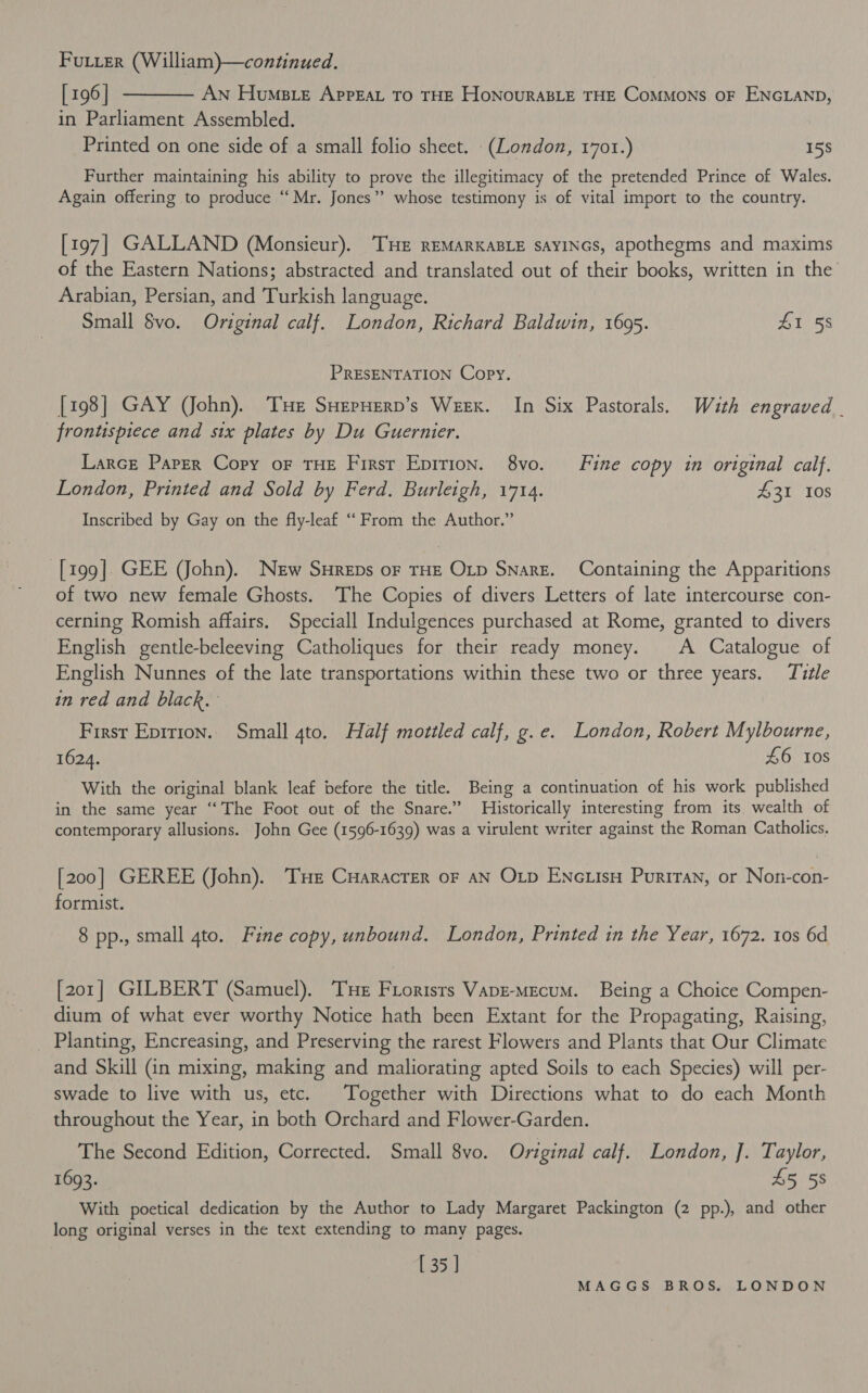 Fourier (William)—continued. [196] t——— An Huse AppEaL To THE HonouraBLE THE CoMMoNS OF ENGLAND, in Parliament Assembled. Printed on one side of a small folio sheet. (London, 1701.) 15S Further maintaining his ability to prove the illegitimacy of the pretended Prince of Wales. Again offering to produce “Mr. Jones” whose testimony is of vital import to the country. [197] GALLAND (Monsieur). THE REMARKABLE SAYINGS, apothegms and maxims of the Eastern Nations; abstracted and translated out of their books, written in the Arabian, Persian, and Turkish language. Small $vo. Original calf. London, Richard Baldwin, 1695. #1 58 PRESENTATION Copy. [198] GAY (John). Tue SHepHern’s Weex. In Six Pastorals. With engraved . frontispiece and six plates by Du Guernier. Larce Paper Copy of THE First Epirion. 8vo. Fine copy in original calf. London, Printed and Sold by Ferd. Burleigh, 1714. 431 10s Inscribed by Gay on the fly-leaf ‘“‘ From the Author.” [199]. GEE (John). New Sureps oF THE OLD Snare. Containing the Apparitions of two new female Ghosts. The Copies of divers Letters of late intercourse con- cerning Romish affairs. Speciall Indulgences purchased at Rome, granted to divers English gentle-beleeving Catholiques for their ready money. A Catalogue of English Nunnes of the late transportations within these two or three years. Title in red and black. First Epirion. Small gto. Half mottled calf, g.e. London, Robert Mylbourne, 1624. £6 ios - With the original blank leaf before the title. Being a continuation of his work published in the same year “The Foot out of the Snare.” Historically interesting from its, wealth of contemporary allusions. John Gee (1596-1639) was a virulent writer against the Roman Catholics. [200] GEREE (John). THe Cuaracrer oF AN Oxp ENcLIsH Puriran, or Noni-con- formist. | 8 pp., small 4to. Fine copy, unbound. London, Printed in the Year, 1672. tos 6d [201] GILBERT (Samuel). THe Florists Vapr-mecum. Being a Choice Compen- dium of what ever worthy Notice hath been Extant for the Propagating, Raising, _ Planting, Encreasing, and Preserving the rarest Flowers and Plants that Our Climate and Skill (in mixing, making and maliorating apted Soils to each Species) will per- swade to live with us, etc. Together with Directions what to do each Month throughout the Year, in both Orchard and Flower-Garden. The Second Edition, Corrected. Small 8vo. Original calf. London, J. Taylor, 1693. £5 58 With poetical dedication by the Author to Lady Margaret Packington (2 pp.), and other long original verses in the text extending to many pages. [ 35 ]