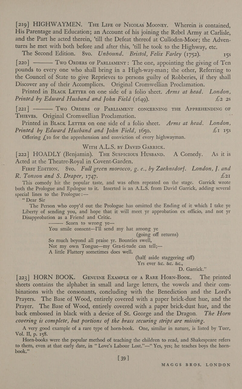 [219] HIGHWAYMEN. Tue Lire or Nicozas Mooney. Wherein is contained, His Parentage and Education; an Account of his j joining the Rebel Army at Carlisle, and the Part he acted berets till the Defeat thereof at Culloden-Moor; the Adven- tures he met with both before and after this, ’till he took to the Eight etc. The Second Edition. 8vo. Unbound. Bristol, Felix Farley (1752). 158 [220] ——— Two Orners oF PartiaMENT: The one, appointing the giving of Ten pounds to every one who shall bring in a High-way-man; the other, Referring to the Councel of State to give Reprieves to persons guilty of Robberies, if they shall Discover any of their Accomplices. Original Cromwellian Proclamation. Printed in Brack Lerrer on one side of a folio sheet. Arms at head. London, Printed by Edward Husband and John Field (1649). £2 2s [221] ———— Two Orpers oF PARLIAMENT CONCERNING THE APPREHENDING OF _ Tureves. Original Cromwellian Proclamation. 4 Printed in Brack Lerrer on one side of a folio sheet. Arms at head. London, Printed by Edward Husband and John Field, 1650. #1 158 Offering {10 for the apprehension and conviction of every highwayman. Wirt A.L.S. spy Davip Garrick. [222] HOADLY (Benjamin). THe Suspicious Hussanp. A Comedy. As it is Acted at the Theatre-Royal in Covent-Garden. First Epirion. 8vo. Full green morocco, g. e., by Zaehnsdorf. London, J. and R. Tonson and S. Draper, 1747. 21 This comedy hit the popular taste, and was often repeated on the stage. Garrick wrote both the Prologue and Epilogue to it. Inserted is an A.L.S. from David Garrick, adding several special lines to the Prologue :— “Dear Sir ‘The Person who copy’d out the Prologue has omitted the Ending of it which I take ye Liberty of sending you, and hope that it will meet yr approbation ex officio, and not yr Disapprobation as a Friend and Critic. Scorn to wrong ye— You smile consent—ll send my hat among ye (going off returns) So much beyond all praise yr, Bounties swell, Not my own Tongue—my Gra-ti-tude can tell;— A little Flattery sometimes does well. (half aside staggering off) Yrs ever &amp;c. &amp;c. &amp;C¢., D. Garrick.” [223] HORN BOOK. Genuine Exampte or A Rare Horn-Boox. The printed sheets contains the alphabet in small and large letters, the vowels and their com- binations with the consonants, concluding with the Benediction and the Lord’s Prayers. The Base of Wood, entirely covered with a paper brick-dust hue, and the Prayer. ‘The Base of Wood, entirely covered with a paper brick-dust hue, and the back embossed in black with a device of St. George and the Dragon. The Horn covering is complete, but portions of the brass securing strips are missing. A very good example of a rare type of horn-book. One, similar in nature, is listed by Tuer, Vol. II, p. 158. Horn-books were the popular method of teaching the children to read, and Shakespeare refers to them, even at that early date, in “ Love’s Labour Lost.”—“ Yes, yes; he teaches boys the horn- book.”  [ 39 ]