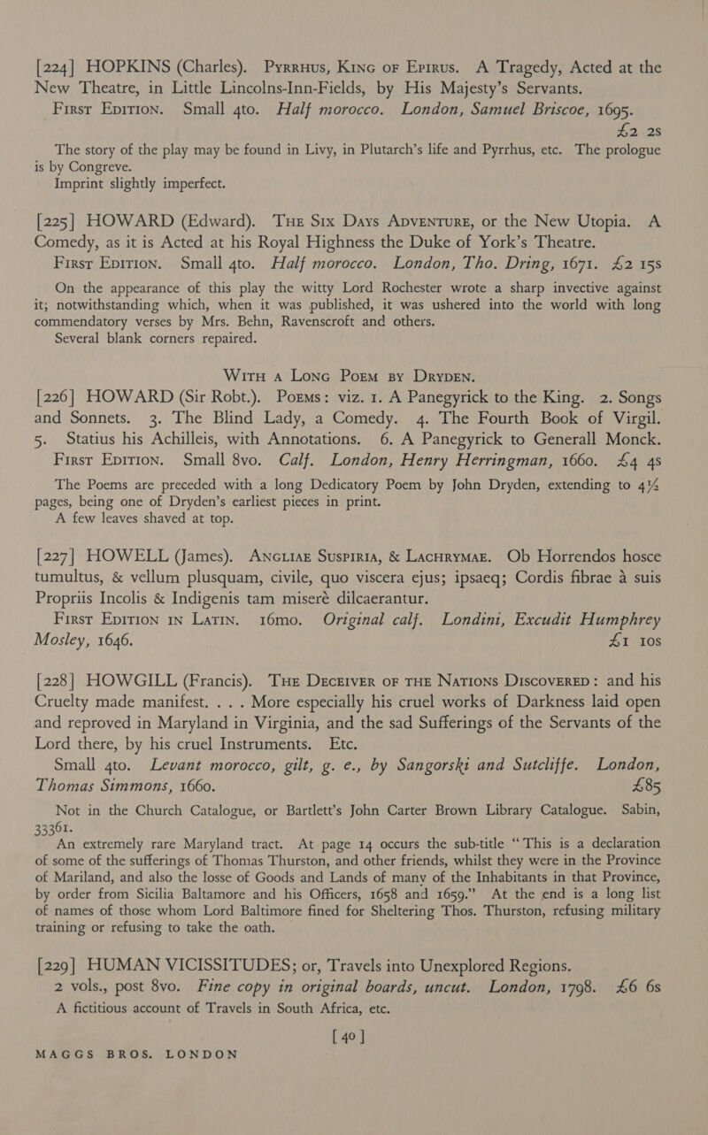 [224] HOPKINS (Charles). Pyrruus, Kinc or Epirus. A Tragedy, Acted at the New Theatre, in Little Lincolns-Inn-Fields, by His Majesty’s Servants. First Eprrion. Small 4to. Half morocco. London, Samuel Briscoe, 1695. #2 25 The story of the play may be found in Livy, in Plutarch’s life and Pyrrhus, etc. The prologue is by Congreve. Imprint slightly imperfect. [225] HOWARD (Edward). Tue Six Days Apventure, or the New Utopia. A Comedy, as it is Acted at his Royal Highness the Duke of York’s Theatre. First Epirion. Small 4to. Half morocco. London, Tho. Dring, 1671. £2 15s On the appearance of this play the witty Lord Rochester wrote a sharp invective against it; notwithstanding which, when it was published, it was ushered into the world with long commendatory verses by Mrs. Behn, Ravenscroft and others. Several blank corners repaired. Wirn a Lone Porm sy Drypen. [226] HOWARD (Sir Robt.). Porms: viz. 1. A Panegyrick to the King. 2. Songs and Sonnets. 3. The Blind Lady, a Comedy. 4. The Fourth Book of Virgil. 5. Statius his Achilleis, with Annotations. 6. A Panegyrick to Generall Monck. First Epirion. Small 8vo. Calf. London, Henry Herringman, 1660. £4 4s The Poems are preceded with a long Dedicatory Poem by John Dryden, extending to 4% pages, being one of Dryden’s earliest pieces in print. A few leaves shaved at top. [227] HOWELL (James). ANcutaz Suspiria, &amp; LacHrymazE. Ob Horrendos hosce tumultus, &amp; vellum plusquam, civile, quo viscera ejus; ipsaeq; Cordis fibrae a suis Propriis Incolis &amp; Indigenis tam miseré dilcaerantur. First Epirion 1n Latin. 16mo. Original calf. Londini, Excudit Humphrey Mosley, 1646. . £1 10s [228] HOWGILL (Francis). THe Drcrtver of THE Nations Discoverep: and his Cruelty made manifest. . . . More especially his cruel works of Darkness laid open and reproved in Maryland in Virginia, and the sad Sufferings of the Servants of the Lord there, by his cruel Instruments. Ete. Small 4to. Levant morocco, gilt, g. e., by Sangorski and Sutcliffe. London, Thomas Simmons, 1660. £85 Not in the Church Catalogue, or Bartlett’s John Carter Brown Library Catalogue. Sabin, 33361. An extremely rare Maryland tract. At page 14 occurs the sub-title “This is a declaration of some of the sufferings of Thomas Thurston, and other friends, whilst they were in the Province of Mariland, and also the losse of Goods and Lands of many of the Inhabitants in that Province, by order from Sicilia Baltamore and his Officers, 1658 and 1659.” At the end is a long list of names of those whom Lord Baltimore fined for Sheltering Thos. Thurston, refusing military training or refusing to take the oath. [229] HUMAN VICISSITUDES; or, Travels into Unexplored Regions. 2 vols., post 8vo. Fine copy in original boards, uncut. London, 1798. £6 6s A fictitious account of Travels in South Africa, etc. [ 40 ]