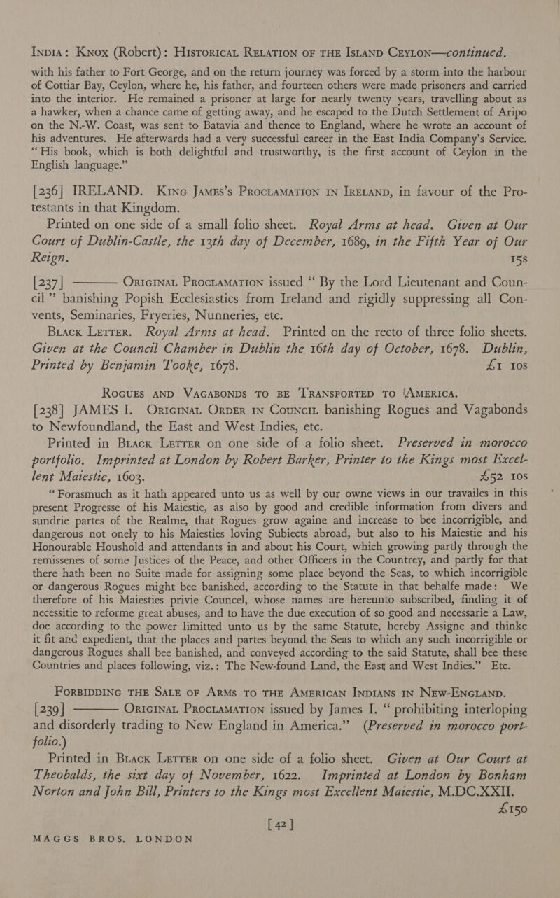 InpiA: Knox (Robert): Hisroricat RELATION oF THE IsLanD CEYLON—continued. with his father to Fort George, and on the return journey was forced by a storm into the harbour of Cottiar Bay, Ceylon, where he, his father, and fourteen others were made prisoners and carried into the interior. He remained a prisoner at large for nearly twenty years, travelling about as a hawker, when a chance came of getting away, and he escaped to the Dutch Settlement of Aripo on the N.-W. Coast, was sent to Batavia and thence to England, where he wrote an account of his adventures. He afterwards had a very successful career in the East India Company’s Service. “His book, which is both delightful and trustworthy, is the first account of Ceylon in the English language.” [236] IRELAND. Kine Jamgs’s ProctaMaTIoNn IN IRELAND, in favour of the Pro- testants in that Kingdom. Printed on one side of a small folio sheet. Royal Arms at head. Given at Our Court of Dublin-Castle, the 13th day of December, 1689, in the Fifth Year of Our Reign, 15s [237] ———— Oricrnat Procramation issued ‘“‘ By the Lord Lieutenant and Coun- cil”? banishing Popish Ecclesiastics from Ireland and rigidly suppressing all Con- vents, Seminaries, Fryeries, Nunneries, etc. Biack Letter. Royal Arms at head. Printed on the recto of three folio sheets. Given at the Council Chamber in Dublin the 16th day of October, 1678. Dublin, Printed by Benjamin Tooke, 1678. ZI Ios RoGuEs AND VAGABONDS TO BE TRANSPORTED TO ‘AMERICA. [238] JAMES I. Orrcrnat Orper 1n Councit banishing Rogues and Vagabonds to Newfoundland, the East and West Indies, etc. Printed in Brack Lerrer on one side of a folio sheet. Preserved in morocco portfolio. Imprinted at London by Robert Barker, Eyiney to the Kings most Excel- lent Matestie, 1603. £52 10s “Forasmuch as it hath appeared unto us as well by our owne views in our travailes in this present Progresse of his Maiestie, as also by good and credible information from divers and sundrie partes of the Realme, that Rogues grow againe and increase to bee incorrigible, and dangerous not onely to his Maiesties loving Subiects abroad, but also to his Maiestie and his Honourable Houshold and attendants in and about his Court, which growing partly through the remissenes of some Justices of the Peace, and other Officers in the Countrey, and partly for that there hath been no Suite made for assigning some place beyond the Seas, to which incorrigible or dangerous Rogues might bee banished, according to the Statute in that behalfe made: We therefore of his Maiesties privie Councel, whose names are hereunto subscribed, finding it of necessitie to reforme great abuses, and to have the due execution of so good and necessarie a Law, doe according to the power limitted unto us by the same Statute, hereby Assigne and thinke it fit and expedient, that the places and partes beyond, the Seas to which any such incorrigible or dangerous Rogues shall bee banished, and conveyed according to the said Statute, shall bee these Countries and places following, viz.: The New-found Land, the East and West Indies.” Etc. FoRBIDDING THE SALE OF ARMS TO THE AMERICAN INDIANS IN NEw-ENGLAND. [239] ———— Onricrnat Procramarion issued by James I. “‘ prohibiting interloping and disorderly trading to New England in America.” (Preserved in morocco port- folio.) Printed in Brack Letrer on one side of a folio sheet. Given at Our Court at Theobalds, the sixt day of November, 1622. Imprinted at London by Bonham Norton and John Bill, Printers to the Kings most Excellent Maiestie, M.DC.XXII. £150 [ 42 ]