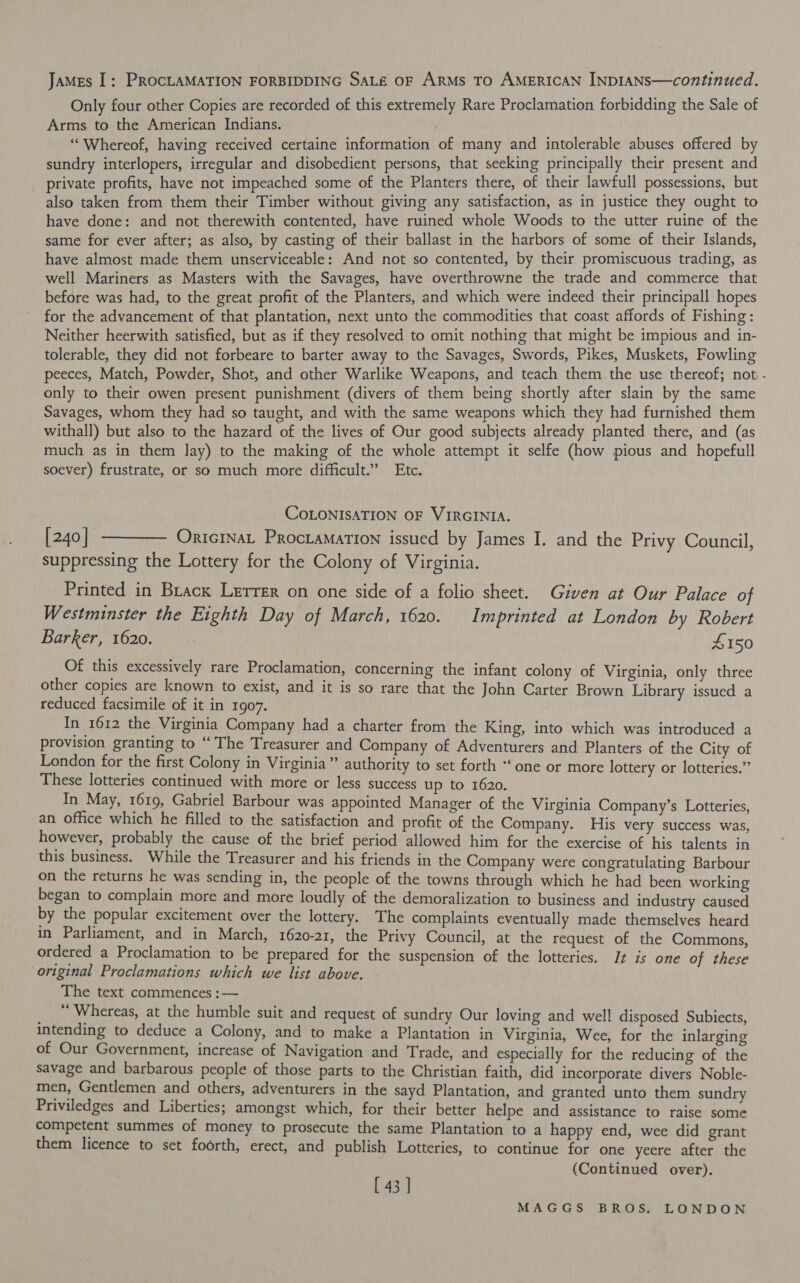 JaMes I: PROCLAMATION FORBIDDING SALE OF ARMS TO AMERICAN INDIANS—continued. Only four other Copies are recorded of this extremely Rare Proclamation forbidding the Sale of Arms to the American Indians. “Whereof, having received certaine information of many and intolerable abuses offered by sundry interlopers, irregular and disobedient persons, that seeking principally their present and private profits, have not impeached some of the Planters there, of their lawfull possessions, but also taken from them their Timber without giving any satisfaction, as in justice they ought to have done: and not therewith contented, have ruined whole Woods to the utter ruine of the same for ever after; as also, by casting of their ballast in the harbors of some of their Islands, have almost made them unserviceable: And not so contented, by their promiscuous trading, as well Mariners as Masters with the Savages, have overthrowne the trade and commerce that before was had, to the great profit of the Planters, and which were indeed their principall hopes for the advancement of that plantation, next unto the commodities that coast affords of Fishing : Neither heerwith satisfied, but as if they resolved to omit nothing that might be impious and in- tolerable, they did not forbeare to barter away to the Savages, Swords, Pikes, Muskets, Fowling peeces, Match, Powder, Shot, and other Warlike Weapons, and teach them the use thereof; not - only to their owen present punishment (divers of them being shortly after slain by the same Savages, whom they had so taught, and with the same weapons which they had furnished them withall) but also to the hazard of the lives of Our good subjects already planted there, and (as much as in them lay) to the making of the whole attempt it selfe (how pious and hopefull soever) frustrate, or so much more difficult.” Etc. COLONISATION OF VIRGINIA. [240] ———— Onricrnat Proctamation issued by James I. and the Privy Council, suppressing the Lottery for the Colony of Virginia. Printed in Brack Lerrer on one side of a folio sheet. Given at Our Palace of Westminster the Eighth Day of March, 1620. Imprinted at London by Robert Barker, 1620. £150 Of this excessively rare Proclamation, concerning the infant colony of Virginia, only three other copies are known to exist, and it is so rare that the John Carter Brown Library issued a reduced facsimile of it in 1907. _In 1612 the Virginia Company had a charter from the King, into which was introduced a provision granting to “ The Treasurer and Company of Adventurers and Planters of the City of London for the first Colony in Virginia” authority to set forth *‘ one or more lottery or lotteries.” These lotteries continued with more or less success up to 1620. In May, 1619, Gabriel Barbour was appointed Manager of the Virginia Company’s Lotteries, an office which he filled to the satisfaction and profit of the Company. His very success was, however, probably the cause of the brief period allowed him for the exercise of his talents in this business. While the Treasurer and his friends in the Company were congratulating Barbour on the returns he was sending in, the people of the towns through which he had been working began to complain more and more loudly of the demoralization to business and industry caused by the popular excitement over the lottery. The complaints eventually made themselves heard in Parliament, and in March, 1620-21, the Privy Council, at the request of the Commons, ordered a Proclamation to be prepared for the suspension of the lotteries. It is one of these original Proclamations which we list above. The text commences :— “ Whereas, at the humble suit and request of sundry Our loving and well disposed Subiects, intending to deduce a Colony, and to make a Plantation in Virginia, Wee, for the inlarging of Our Government, increase of Navigation and Trade, and especially for the reducing of the savage and barbarous people of those parts to the Christian faith, did incorporate divers Noble- men, Gentlemen and others, adventurers in the sayd Plantation, and granted unto them sundry Priviledges and Liberties; amongst which, for their better helpe and assistance to raise some competent summes of money to prosecute the same Plantation to a happy end, wee did grant them licence to set foorth, erect, and publish Lotteries, to continue for one yeere after the (Continued over). [43 ]