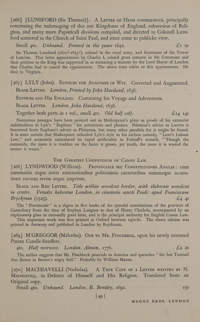 [266] [LUNSFORD (Sir Thomas)]. A Lerrer or HicH consEQUENCE, principally concerning the indamaging of this our Kingdome of England, subversion of Reli- gion, and many more Papisticall divisions compiled, and directed to Colonell Luns- ford scattered in the Church of Saint Paul, and since come to publicke view. Small gto. Unbound. Printed in the yeare 1642. £1 58 Sir Thomas Lunsford (1610?-1653?), colonel in the royal army, and lieutenant of the Tower of London. This latter appointment by Charles I, caused great concern in the Commons and their petition to the King was supported in so menacing a manner by the Lord Mayor of London that Charles had to cancel the appointment. The above tract refers to this appointment. He died in Virginia. [267] LYLY (JJohn). Evpuurs rae Anatomie or Wir. Corrected and Augmented. Brack Lerrer. London, Printed by John Haviland, 1636. EupHurs aNnp His ENcLanp. Containing his Voyage and Adventures. Brack Lerrer. London, John Haviland, 1636. Together both parts in 1 vol., small gto. Old half calf. 414 148 Numerous passages have been pointed out in Shakespeare’s plays as proofs of his extensive indebtedness to Lyle’s “‘Euphues” for sentiments and phrases. Polonius’s advice to Laertes is borrowed from Euphues’s advice to Philantus, but many other parallels for it might be found. It is more certain that Shakespeare ridiculed Lyle’s style in his earliest comedy, “ Love’s Labour Lost,” and accurately caricatured its vapid artificiality in Falstaff’s remark, ‘‘ Though the camomile, the more it is trodden on the faster it grows, yet youth, the more it is wasted the sooner it wears.” _ THe Greatest CoMPENDIUM OF CANON Law. [268] LYNDWOOD (William).. PRovinctaLe seu ConsTITUTIONES ANGLIE: cum summariis atque iustis annotationibus politissimis caracteribus summaque accura- tione rursum revise atque impresse. Brack AND Rep Letrer. Title within woodcut border, with elaborate woodcut in centre. Venales habentur London, in cimiterio sancti Pauli: apud Franciscum Bryckman (1525). £4 4s The ‘“Provinciale”’ is a digest in five books of the synodal constitutions of the province of Canterbury from the time of Stephen Langton to that of Henry Chichele, accompanied by an explanatory gloss in unusually good latin, and is the principal authority for English Canon Law. This important work was first printed at Oxford between 1470-80. The above edition was printed in Antwerp and published in London by Bryckman. [269] M’GREGGOR (Malcolm). Opvr to Mr. Pincuseck, upon his newly invented Patent Candle-Snuffers. 4to. Half morocco. London, Almon, 1776. #2 2s The author suggests that Mr. Pinchbeck proceeds to America and quenches “ the hot Turmoil that flames in Boston’s angry Soil.” Probably by William Mason. [270] MACHIAVELLI (Nicholas). A True Copy or a LETTER wRITTEN By N. Macuiavitt, in Defence of Himself and His Religion. Translated from an Original copy. Small gto. Unbound. London, R. Bentley, 1691. 15S [ 49 | MIAIGG'S -E.ROS: SLON DON