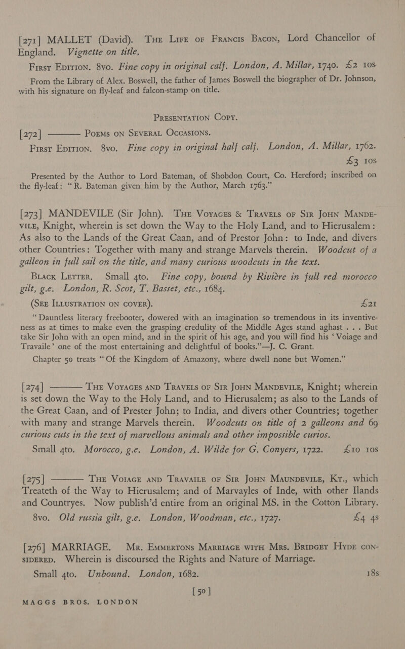 [271] MALLET (David). Tue Lire or Francis Bacon, Lord Chancellor of England. Vignette on utle. Firsr Eprrion. 8vo. Fine copy in original calf. London, A. Millar, 1740. £2 tos From the Library of Alex. Boswell, the father of James Boswell the biographer of Dr. Johnson, with his signature on fly-leaf and falcon-stamp on title. PRESENTATION Copy. [272] t——— Porms on SEvERAL Occasions. First Eprrion. 8vo. Fine copy in original half calf. London, A. Millar, 1762. £3 10s Presented by the Author to Lord Bateman, of Shobdon Court, Co. Hereford; inscribed on the fly-leaf: “R. Bateman given him by the Author, March 1763.” [273] MANDEVILE (Sir John). THe Voyacrs &amp; Travers or Sir JoHN ManpE- vite, Knight, wherein is set down the Way to the Holy Land, and to Hierusalem :. As also to the Lands of the Great Caan, and of Prestor John: to Inde, and divers other Countries: Together with many and strange Marvels therein. Woodcut of a galleon in full sail on the ttle, and many curious woodcuts in the text. Brack Lerrer. Small gto. Fine copy, bound by Riviere in full red morocco gilt, g.e. London, R. Scot, T. Basset, etc., 1684. (SEE ILLUSTRATION ON COVER). L2I “Dauntless literary freebooter, dowered with an imagination so tremendous in its inventive- ness as at times to make even the grasping credulity of the Middle Ages stand aghast . . . But take Sir John with an open mind, and in the spirit of his age, and you will find his ‘ Voiage and Travaile’ one of the most entertaining and delightful of books.”’—J. C. Grant. Chapter 50 treats “Of the Kingdom of Amazony, where dwell none but Women.” [274] ———— Tue Voyaczs anp TRAVELS or Sir JoHN Manpevie, Knight; wherein is set down the Way to the Holy Land, and to Hierusalem; as also to the Lands of the Great Caan, and of Prester John; to India, and divers other Countries; together with many and strange Marvels therein. Woodcuts on ttle of 2 galleons and 69 curious cuts in the text of marvellous animals and other impossible curios. Small 4to. Morocco, g.e. London, A. Wilde for G. Conyers, 1722. 410 Ios [275] ———— Tue Vorace snp TRAVAILE oF Sir JoHN Maunpevitz, Kr., which Treateth of the Way to Hierusalem; and of Marvayles of Inde, with other Ilands and Countryes. Now publish’d entire from an original MS. in the Cotton Library. 8vo. Old russia gilt, g.e. London, Woodman, etc., 1727. £4 4s [276] MARRIAGE. Mr. Emmerrons Marriace witH Mrs. Bripcer Hype con- SIDERED. Wherein is discoursed the Rights and Nature of Marriage. Small 4to. Unbound. London, 1682. 18s [ 50 ]