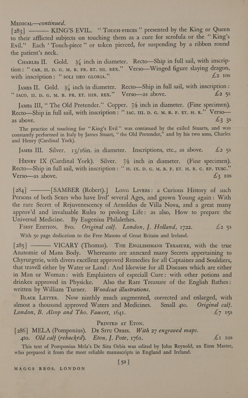 Mepicat—continued. [283] ———— KING’S EVIL. “ Toucu-preces”’ presented by the King or Queen to their afflicted subjects on touching them as a cure for scrofula or the “ King’s Evil.” Each ‘ Touch-piece”” or token pierced, for suspending by a ribbon round the patient’s neck. Cuarits II. Gold. 34 inch in diameter. Recto—Ship in full sail, with inscrip- tion: “CAR. Il. D. G. M. B. FR. ET. HI. REX.” Verso—Winged figure slaying dragon, with inscription: “soLI DEO GLORIA.”’ £2 Ios  James II. Gold. 34 inch in diameter. Recto—Ship in full sail, with inscription : ‘TACO, II. D. G. M. B. FR. ET. HIR. REX.” Verso—as above. £2 58 James III, ‘‘ The Old Pretender.” Copper. 7 inch in diameter. (Fine specimen). Recto—Ship in full sail, with inscription: “‘ rac. m1. D. G. M. B. F. ET. H. R.”” Verso— as above. 43 38 The practice of touching for ‘‘ King’s Evil”’ was continued by the exiled Stuarts, and was constantly performed in Italy by James Stuart, ‘‘ the Old Pretender,” and by his two sons, Charles and Henry (Cardinal York). James III. Silver. 13/16in. in diameter. Inscriptions, etc., as above. Aes Henry IX (Cardinal York). Silver. 7 inch in diameter. (Fine specimen). Recto—Ship in full sail, with inscription: “ H. Ix. D. G. M. B. F. ET. H. R. C. EP. TUSC.”’ Verso—as above, £3, 10s [284] ————[SAMBER (Robert).| Lone Livers: a Curious History of such Persons of both Sexes who have livd’ several Ages, and grown Young again: With the rare Secret of Rejuvenescency of Arnoldus de Villa Nova, and a great many approv’d and invaluable Rules to prolong Life: as also, How to prepare the Universal Medicine. By Eugenius Philalethes. First Eprrion. 8vo. Original calf. London, J. Holland, 1722. Lees With 50 page dedication to the Free Masons of Great Britain and Ireland. [285] t——— VICARY (Thomas). Tue EnctisHmans Treasure, with the true Anatomie of Mans Body. Whereunto are annexed many Secrets appertaining to Chyrurgerie, with divers excellent approved Remedies for all Captaines and Souldiers, that travell either by Water or Land: And likewise for all Diseases which are either in Man or Woman: with Emplaisters of especiall Cure: with other potions and drinkes approved in Physicke. Also the Rare Treasure of the English Bathes: written by William Turner. Woodcut illustrations. Brack Letrer. Now ninthly much augmented, corrected and enlarged, with almost a thousand approved Waters and Medicines. Small 4to. Original calf. London, B. Alsop and Tho. Fawcet, 1641. £7 158 PRINTED aT ETon. [286] MELA (Pomponius). De Siru Orsis. Wuth 27 engraved maps. 4to. Old calf (rebacked). Eton, ]. Pote, 1761. £1 10s This text of Pomponius Mela’s De Situ Orbis was edited by John Reynold, an Eton Master, who prepared it from the most reliable manuscripts in England and Ireland. [52]