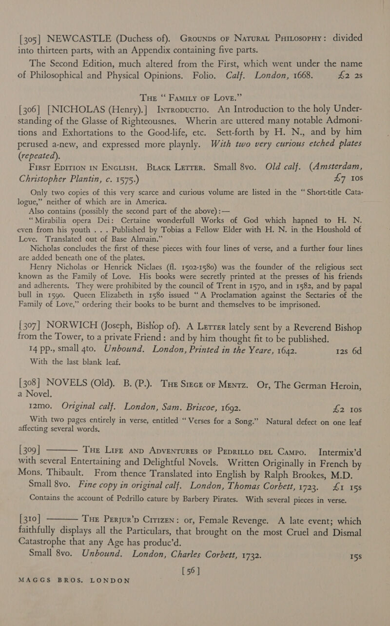 [305] NEWCASTLE (Duchess of). Grounps or Naturat Puitosopuny: divided into thirteen parts, with an Appendix containing five parts. The Second Edition, much altered from the First, which went under the name of Philosophical and Physical Opinions. Folio. Calf. London, 1668. 2.25 Tue ‘“ Famity oF Love.” [306] [NICHOLAS (Henry).] Inrropuctio. An Introduction to the holy Under- standing of the Glasse of Righteousnes, Wherin are uttered many notable Admoni- tions and Exhortations to the Good-life, etc. Sett-forth by H. N., and by him perused a-new, and expressed more playnly. With two very curious etched plates (repeated). First Epirion 1n Encuiiso. Brack Lerrer. Small 8vo. Old calf. (Amsterdam, Christopher Plantin, c. 1575.) £7 108 Only two copies of this very scarce and curious volume are listed in the “ Short-title Cata- logue,” neither of which are in America. Also contains (possibly the second part of the above) :— ““Mirabilia opera Dei: Certaine wonderfull Works of God which hapned to H. N. even from his youth .. . Published by Tobias a Fellow Elder with H. N. in the Houshold of Love. Translated out of Base Almain.” Nicholas concludes the first of these pieces with four lines of verse, and a further four lines are added beneath one of the plates. Henry Nicholas or Henrick Niclaes (fl. 1502-1580) was the founder of the religious sect known as the Family of Love. His books were secretly printed at the presses of his friends and adherents. They were prohibited by the council of Trent in 1570, and in 1582, and by papal bull in 1590. Queen Elizabeth in 1580 issued “A Proclamation against the Sectaries of the Family of Love,” ordering their books to be burnt and themselves to be imprisoned. 307] NORWICH (Joseph, Bishop of). A Lerrer lately sent by a Reverend Bishop from the Tower, to a private Friend ; and by him thought fit to be published. 14 pp., small 4to. Unbound. London, Printed in the Yeare, 1642. 12s 6d With the last blank leaf. [308] NOVELS (Old). B. (P.). Tuer Steck or Menrz. Or, The German Heroin, a Novel. 12mo. Original calf. London, Sam. Briscoe, 1692. #2 Ios With two pages entirely in verse, entitled “‘ Verses for a Song.” Natural defect on one leaf affecting several words. [309] ———~ Tue Lire anp ApveNturES oF PEpRILLO DEL Campo. Intermix’d with several Entertaining and Delightful Novels. Written Originally in French by Mons. Thibault. From thence Translated into English by Ralph Brookes, M.D. Small 8vo. Fine copy in original calf. London, Thomas Corbett, 1722, bots Contains the account of Pedrillo cature by Barbery Pirates. With several Pieces in verse. [310] ———— Tue Peryur’p Citizen: or, Female Revenge. A late event; which faithfully displays all the Particulars, that brought on the most Cruel and Dismal Catastrophe that any Age has produc’d. Small 8vo. Unbound. London, Charles Corbett, 1732. 15s [ 56 ]
