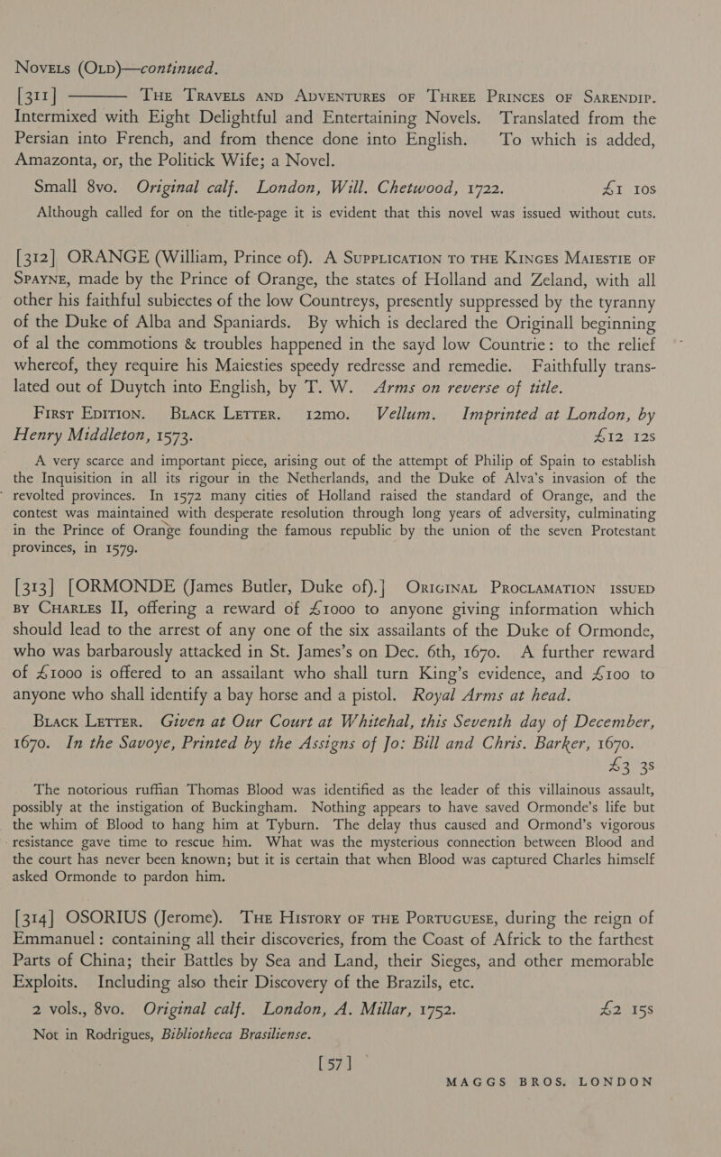 Novets (OLD)—continued. [311] ———— Tue Travets anp ApvENTURES OF THREE PRINCES OF SARENDIP. Intermixed with Eight Delightful and Entertaining Novels. Translated from the Persian into French, and from thence done into English. To which is added, Amazonta, or, the Politick Wife; a Novel. Small 8vo. Original calf. London, Will. Chetwood, 1722. Zuji0s Although called for on the title-page it is evident that this novel was issued without cuts. [312] ORANGE (William, Prince of). A SuppiicaTIon To THE Kincrs MalEsTIE OF SPAYNE, made by the Prince of Orange, the states of Holland and Zeland, with all other his faithful subiectes of the low Countreys, presently suppressed by the tyranny of the Duke of Alba and Spaniards. By which is declared the Originall beginning of al the commotions &amp; troubles happened in the sayd low Countrie: to the relief whereof, they require his Maiesties speedy redresse and remedie. Faithfully trans- lated out of Duytch into English, by T. W. Arms on reverse of title. Firsr Epirion. Brack Le&amp;tre_r. 12mo. Vellum. Imprinted at London, by Henry Middleton, 1573. wiz) 12s A very scarce and important piece, arising out of the attempt of Philip of Spain to establish the Inquisition in all its rigour in the Netherlands, and the Duke of Alva’s invasion of the ' revolted provinces. In 1572 many cities of Holland raised the standard of Orange, and the contest was maintained with desperate resolution through long years of adversity, culminating in the Prince of Orange founding the famous republic by the union of the seven Protestant provinces, in 1579. [313] [ORMONDE (James Butler, Duke of).] Onrtcrinat ProcLaMaTION ISSUED By Cuartes II, offering a reward of £1000 to anyone giving information which should lead to the arrest of any one of the six assailants of the Duke of Ormonde, who was barbarously attacked in St. James’s on Dec. 6th, 1670. A further reward of £1000 is offered to an assailant who shall turn King’s evidence, and 4100 to anyone who shall identify a bay horse and a pistol. Royal Arms at head. Brack Letrer. Given at Our Court at Whitehal, this Seventh day of December, 1670. In the Savoye, Printed by the Assigns of Jo: Bill and Chris. Barker, 1670. 43 38 The notorious ruffian Thomas Blood was identified as the leader of this villainous assault, possibly at the instigation of Buckingham. Nothing appears to have saved Ormonde’s life but _ the whim of Blood to hang him at Tyburn. The delay thus caused and Ormond’s vigorous “resistance gave time to rescue him. What was the mysterious connection between Blood and the court has never been known; but it is certain that when Blood was captured Charles himself asked Ormonde to pardon him. [314] OSORIUS (Jerome). Tue History oF THE Porrucuese, during the reign of Emmanuel : containing all their discoveries, from the Coast of Africk to the farthest Parts of China; their Battles by Sea and Land, their Sieges, and other memorable Exploits. Including also their Discovery of the Brazils, etc. 2 vols., 8vo. Original calf. London, A. Millar, 1752. #2155 Not in Rodrigues, Bibliotheca Brasiliense. [ar