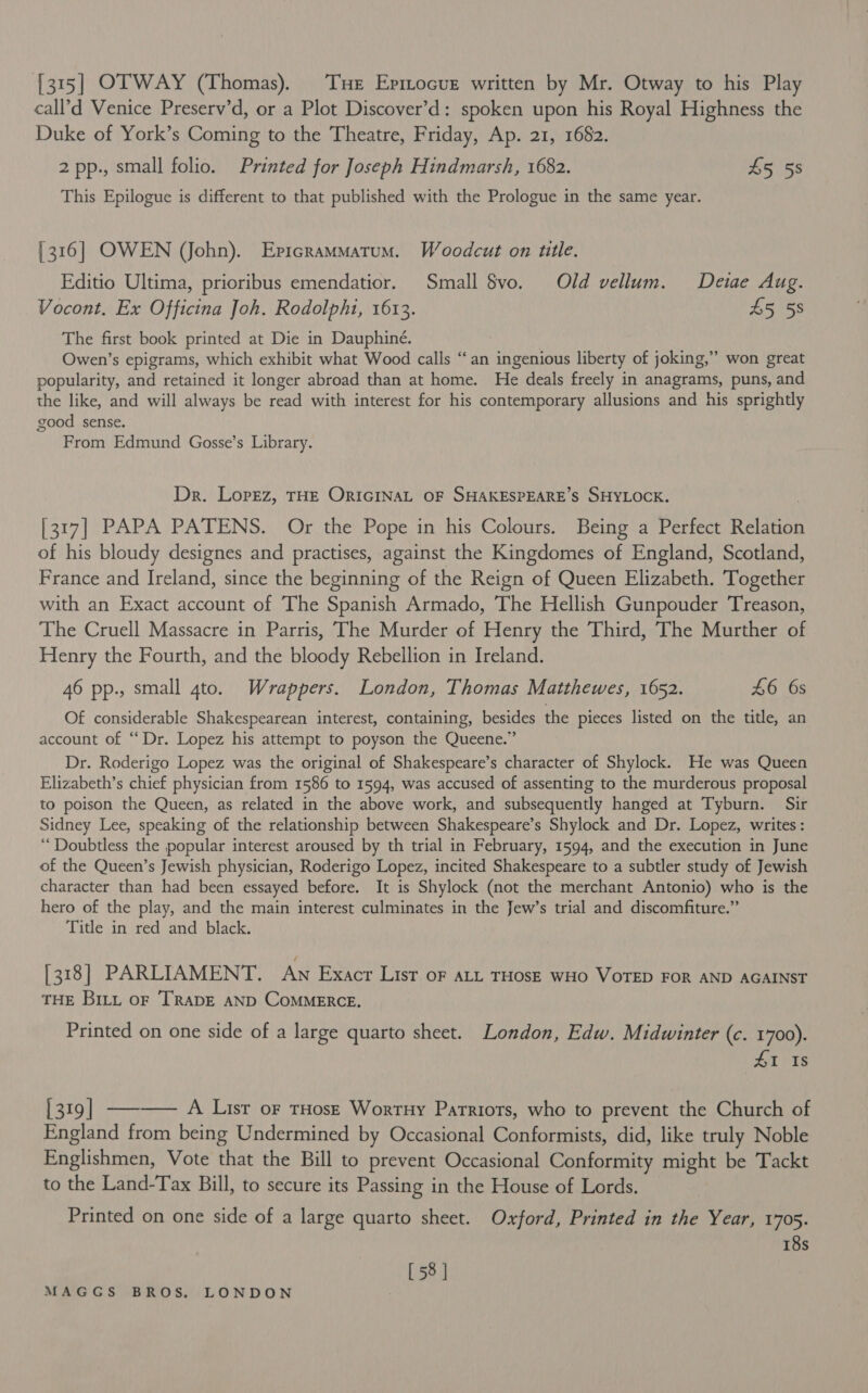 [315] OTWAY (Thomas). Tue Epmocur written by Mr. Otway to his Play call’d Venice Preserv’d, or a Plot Discover’d: spoken upon his Royal Highness the Duke of York’s Coming to the Theatre, Friday, Ap. 21, 1682. 2 pp., small folio. Printed for Joseph Hindmarsh, 1682. £5 58 This Epilogue is different to that published with the Prologue in the same year. [316] OWEN (John). Epicrammatum. Woodcut on utle. Editio Ultima, prioribus emendatior. Small $vo. Old vellum. Deiae Aug. Vocont, Ex Officina Joh. Rodolpht, 1613. 45 58 The first book printed at Die in Dauphiné. Owen’s epigrams, which exhibit what Wood calls “an ingenious liberty of joking,” won great popularity, and retained it longer abroad than at home. He deals freely in anagrams, puns, and the like, and will always be read with interest for his contemporary allusions and his sprightly good sense. From Edmund Gosse’s Library. Dr. Lopez, THE ORIGINAL OF SHAKESPEARE’S SHYLOCK. [317] PAPA PATENS. Or the Pope in his Colours. Being a Perfect Relation of his bloudy designes and practises, against the Kingdomes of England, Scotland, France and Ireland, since the beginning of the Reign of Queen Elizabeth. Together with an Exact account of The Spanish Armado, The Hellish Gunpouder Treason, The Cruell Massacre in Parris, The Murder of Henry the Third, The Murther of Henry the Fourth, and the bloody Rebellion in Ireland. 46 pp., small gto. Wrappers. London, Thomas Matthewes, 1652. £6 6s Of considerable Shakespearean interest, containing, besides the pieces listed on the title, an account of “Dr. Lopez his attempt to poyson the Queene.” Dr. Roderigo Lopez was the original of Shakespeare’s character of Shylock. He was Queen Elizabeth’s chief physician from 1586 to 1594, was accused of assenting to the murderous proposal to poison the Queen, as related in the above work, and subsequently hanged at Tyburn. Sir Sidney Lee, speaking of the relationship between Shakespeare’s Shylock and Dr. Lopez, writes: ‘Doubtless the popular interest aroused by th trial in February, 1594, and the execution in June of the Queen’s Jewish physician, Roderigo Lopez, incited Shakespeare to a subtler study of Jewish character than had been essayed before. It is Shylock (not the merchant Antonio) who is the hero of the play, and the main interest culminates in the Jew’s trial and discomfiture.” Title in red and black. [318] PARLIAMENT. Aw Exacr List oF aLt THOSE WHO VOTED FOR AND AGAINST THE Bit oF ‘TRADE AND COMMERCE. Printed on one side of a large quarto sheet. London, Edw. Midwinter (c. 1700). 41 Is 319] —-—— A Lusr oF rHosz Wortuy Patriots, who to prevent the Church of England from being Undermined by Occasional Conformists, did, like truly Noble Englishmen, Vote that the Bill to prevent Occasional Conformity might be Tackt to the Land-Tax Bill, to secure its Passing in the House of Lords. Printed on one side of a large quarto sheet. Oxford, Printed in the Year, 1705. 18s [ 58 |