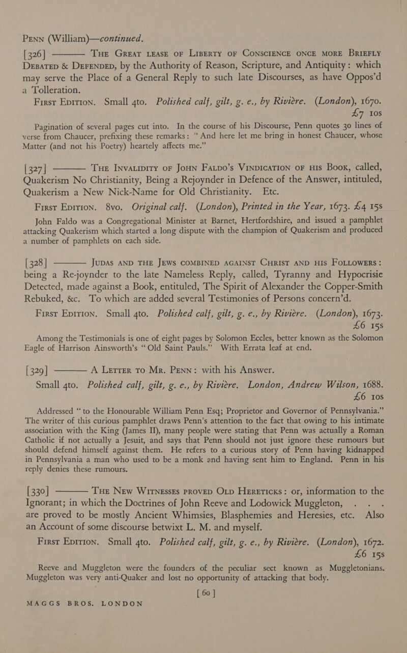 [326] ———— Tue Great LEASE OF LIBERTY OF CONSCIENCE ONCE MORE BRIEFLY Desatep &amp; DEFENDED, by the Authority of Reason, Scripture, and Antiquity: which may serve the Place of a General Reply to such late Discourses, as have Oppos’d a Tolleration. Firsr Eprrion. Small 4to. Polished calf, gilt, g. e., by Riviere. (London), 1670. £7 108 Pagination of several pages cut into. In the course of his Discourse, Penn quotes 30 lines of verse from Chaucer, prefixing these remarks: “‘ And here let me bring in honest Chaucer, whose Matter (and not his Poetry) heartely affects me.” [327] ———— Tue Invatipity oF JoHN Faipo’s VinpIcaTIoN oF His Book, called, Quakerism No Christianity, Being a Rejoynder in Defence of the Answer, intituled, Quakerism a New Nick-Name for Old Christianity. Etc. First Eprrion. 8vo. Original calf. (London), Printed in the Year, 1673. £4 15s John Faldo was a Congregational Minister at Barnet, Hertfordshire, and issued a pamphlet attacking Quakerism which started a long dispute with the champion of Quakerism and produced a number of pamphlets on each side. [ 328 | ———— JupAs AND THE JEWS COMBINED AGAINST CHRIST AND HIS FOLLOWERS : being a Re-joynder to the late Nameless Reply, called, Tyranny and Hypocrisie Detected, made against a Book, entituled, The Spirit of Alexander the Copper-Smith Rebuked, &amp;c. ‘To which are added several Testimonies of Persons concern’d. First Eprrion. Small 4to. Polished calf, gilt, g. e., by Riviere. (London), 1673. £6 158 Among the Testimonials is one of eight pages by Solomon Eccles, better known as the Solomon Eagle of Harrison Ainsworth’s ‘Old Saint Pauls.” With Errata leaf at end. [329] ———— A Lerrer To Mr. Penn: with his Answer. Small gto. Polished calf, gilt, g. e., by Riviere. London, Andrew Wilson, 1688. £6 10s Addressed “to the Honourable William Penn Esq; Proprietor and Governor of Pennsylvania.” The writer of this curious pamphlet draws Penn’s attention to the fact that owing to his intimate association with the King (James II), many people were stating that Penn was actually a Roman Catholic if not actually a Jesuit, and says that Penn should not just ignore these rumours but should defend himself against them. He refers to a curious story of Penn having kidnapped in Pennsylvania a man who used to be a monk and having sent him to England. Penn in his reply denies these rumours. [330] ———— Tue New Wirnessts provep Oxp Herericks: or, information to the Ignorant; in which the Doctrines of John Reeve and Lodowick Muggleton, : are proved to be mostly Ancient Whimsies, Blasphemies and Heresies, etc. Also an Account of some discourse betwixt L. M. and myself. First Eprrion. Small 4to. Polished calf, gilt, g. e., by Riviere. (London), 1672. £6 158 Reeve and Muggleton were the founders of the peculiar sect known as Muggletonians. Muggleton was very anti-Quaker and lost no opportunity of attacking that body. [ 60 ]