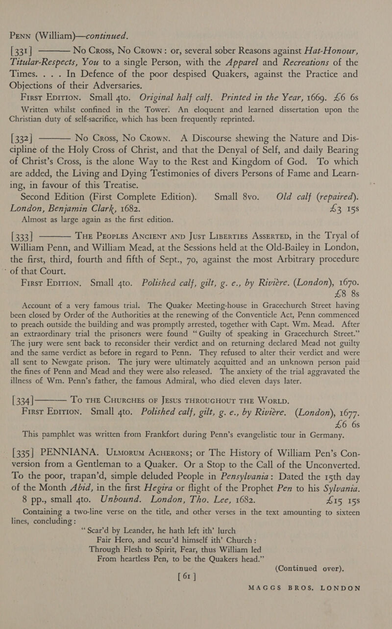 [331] ———— No Cross, No Crown: or, several sober Reasons against Hat-Honour, Titular-Respects, You to a single Person, with the Apparel and Recreations of the Times. . . . In Defence of the poor despised Quakers, against the Practice and Objections of their Adversaries. First Eprrion. Small 4to. Original half calf. Printed in the Year, 1669. 46 6s Written whilst confined in the Tower. An eloquent and learned dissertation upon the Christian duty of self-sacrifice, which has been frequently reprinted. [332] ———— No Cross, No Crown. A Discourse shewing the Nature and Dis- cipline of the Holy Cross of Christ, and that the Denyal of Self, and daily Bearing of Christ’s Cross, is the alone Way to the Rest and Kingdom of God. To which are added, the Living and Dying Testimonies of divers Persons of Fame and Learn- ing, in favour of this Treatise. Second Edition (First Complete Edition). Small 8vo. Old calf (repaired). London, Benjamin Clark, 1682. i 2NISS Almost as large again as the first edition. [333] t——— Tue Peortes Ancient anp Just Liserties AssErTED, in the Tryal of William Penn, and William Mead, at the Sessions held at the Old-Bailey in London, the first, third, fourth and fifth of Sept., 70, against the most Arbitrary procedure - of that Court. First Eprrion. Small 4to. Polished calf, gilt, g. e., by Riviere. (London), 1670. } £8 8s Account of a very famous trial. The Quaker Meeting-house in Gracechurch Street having been closed by Order of the Authorities at the renewing of the Conventicle Act, Penn commenced to preach outside the building and was promptly arrested, together with Capt. Wm. Mead. After an extraordinary trial the prisoners were found ‘“‘ Guilty of speaking in Gracechurch Street.” The jury were sent back to reconsider their verdict and on returning declared Mead not guilty and the same verdict as before in regard to Penn. They refused to alter their verdict and were all sent to Newgate prison. The jury were ultimately acquitted and an unknown person paid the fines of Penn and Mead and they were also released. The anxiety of the trial. aggravated the illness of Wm. Penn’s father, the famous Admiral, who died eleven days later. | 334 |——_ To rue CuurcHEs oF JEsus THROUGHOUT THE WorLD. Firsr Eprrion. Small 4to. Polished calf, gilt, g. e., by Riviere. (London), 1677. £6 6s This pamphlet was written from Frankfort during Penn’s evangelistic tour in Germany. | [335] PENNIANA. Uxnorum Acnerons; or The History of William Pen’s Con- version from a Gentleman to a Quaker. Or a Stop to the Call of the Unconverted. To the poor, trapan’d, simple deluded People in Pensylvania: Dated the 15th day of the Month Adzd, in the first Hegira or flight of the Prophet Pen to his Sylvania. 8 pp., small 4to. Unbound. London, Tho. Lee, 1682. 415 158 Containing a two-line verse on the title, and other verses in the text amounting to sixteen lines, concluding : “Scar’d by Leander, he hath left ith’ lurch Fair Hero, and secur’d himself ith’ Church: Through Flesh to Spirit, Fear, thus William led From heartless Pen, to be the Quakers head.” [ 6x | (Continued over).