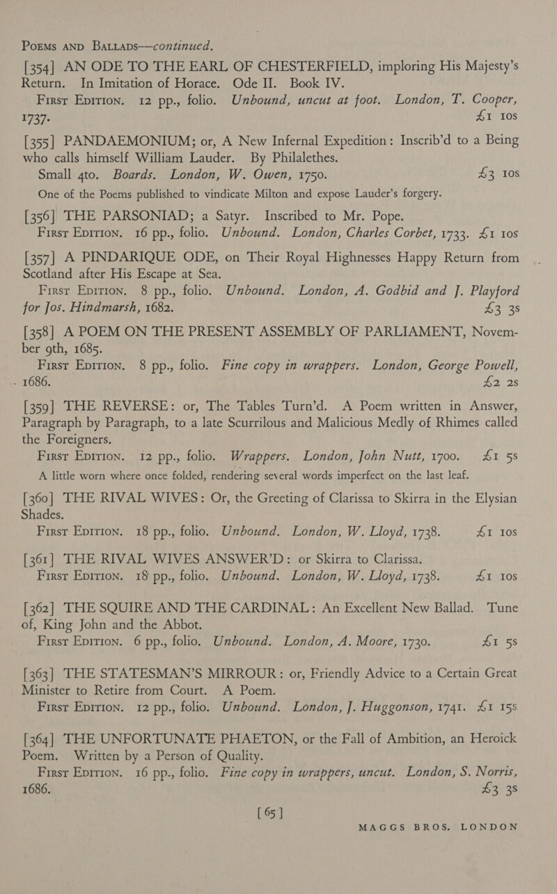 [354] AN ODE TO THE EARL OF CHESTERFIELD, imploring His Majesty’s Return. In Imitation of Horace. Ode II. Book IV. First Epirion. 12 pp., folio. Unbound, uncut at foot. London, T. Cooper, 1737: #1 108 [355] PANDAEMONIUM; or, A New Infernal Expedition: Inscrib’d to a Being who calls himself William Lauder. By Philalethes. Small 4to. Boards. London, W. Owen, 1750. £3 10s One of the Poems published to vindicate Milton and expose Lauder’s forgery. [356] THE PARSONIAD; a Satyr. Inscribed to Mr. Pope. First Epirion. 16 pp., folio. Unbound. London, Charles Corbet, 1733. £1 10s [357] A PINDARIQUE ODE, on Their Royal Highnesses Happy Return from Scotland after His Escape at Sea. First Eprrion. 8 pp., folio. Unbound. London, A. Godbid and J]. Playford for Jos. Hindmarsh, 1682. 435 [358] A POEM ON THE PRESENT ASSEMBLY OF PARLIAMENT, Novem- ber gth, 1685. First Epirion. 8 pp., folio. Fine copy in wrappers. London, George Powell, - 1686. poo tel [359] THE REVERSE: or, The Tables Turn’d. A Poem written in Answer, Paragraph by Paragraph, to a late Scurrilous and Malicious Medly of Rhimes called the Foreigners. Firsr Epirion. 12 pp., folio. Wrappers. London, John Nutt, 17oo. 4&amp;1 58 A little worn where once folded, rendering several words imperfect on the last leaf. [360] THE RIVAL WIVES: Or, the Greeting of Clarissa to Skirra in the Elysian Shades. First Epirion. 18 pp., folio. Unbound. London, W. Lloyd, 1738. #1 108 [361] THE RIVAL WIVES ANSWER’D: or Skirra to Clarissa. First Epirion. 18 pp., folio. Unbound. London, W. Lloyd, 1738. #I 108 [362] THE SQUIRE AND THE CARDINAL: An Excellent New Ballad. Tune of, King John and the Abbot. Firsr Epirion. 6 pp., folio. Unbound. London, A. Moore, 1730. Al 58 [363] THE STATESMAN’S MIRROUR: or, Friendly Advice to a Certain Great Minister to Retire from Court. A Poem. Firsr Eprrion. 12 pp., folio. Unbound. London, J]. Huggonson, 1741. &amp;1 155 [364] THE UNFORTUNATE PHAETON, or the Fall of Ambition, an Heroick Poem. Written by a Person of Quality. First Eprrion. 16 pp., folio. Fine copy in wrappers, uncut. London, S. Norris, 1686. £3 38 [ 65 ]